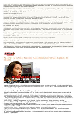 En el marco del vuelo inaugural de la aerolínea a este destino turístico y ante representantes de cámaras empresariales, operadores aéreos, prestadores de
servicios turísticos y autoridades estatales y municipales, Eduardo Castellanos Aldana, director comercial de TAR, ponderó el incremento de rutas de la empresa
cuya característica, dijo, radica en una "visión diferente de aeronáutica".
"Para nosotros, Oaxaca resulta significativo dada su importancia histórica, cultural y turística; aunque por nuestro enfoque, el 80 por ciento de nuestro negocio es
hacia el viajero empresarial, sabemos que este mismo viajero los fines de semana va con su familia a visitar destinos turísticos mexicanos. Hoy estamos llegando
a Huatulco, lo que constituye un gran honor", afirmó.
VENDIDOS, 60 POR CIENTO DE VUELOS
Castellanos Aldana advirtió que con cuatro vuelos semanales, la gente que se encuentra en Huatulco podrá ocupar 200 lugares a la semana provenientes de
Guadalajara, Toluca y la capital del estado, y celebró que aun cuando la empresa acaba de iniciar operaciones en el estado, ya cuentan con un factor de
ocupación del 60 por ciento en vuelos a Oaxaca y Huatulco para los siguientes dos meses.
Al dar la bienvenida a la nueva línea, el edil Darío Pacheco Venegas, saludó el incremento de conectividad aérea al destino -se espera que este año llegue a 600
mil el número de pasajeros, a diferencia de los 500 mil del año pasado- y resaltó los atractivos, certificaciones y perfil sustentable del lugar que cuenta entre sus
principales atractivos nueve bahías, 36 playas, infraestructura turística de primer nivel, así como una oferta y gastronómica considerable.
Más visitantes, a Oaxaca y Huatulco
Por su parte, José Zorrilla de San Martín Diego, titular de la STyDE, señaló que para Huatulco el Distrito Federal y Estado de México son fundamentales como
proveedores de turismo; "en Oaxaca, más del 55 por ciento de turistas provienen del DF y Estado de México, solo de éste último lugar son 150 mil personas al
año".
Luego de referir que Guadalajara representa también un sitio fundamental para ensanchar la cantidad de visitantes a la entidad, el funcionario consideró que el
aumento de vuelos de Oaxaca a Huatulco ofrece mayores alternativas para quienes llegan atraídos por la historia y cultura de la capital y deciden conocer los
atractivos de sol y playa.en la Costa.
"Huatulco aumentó su oferta mensual de 23 mil a 34 mil asientos, pero ahora el reto es consolidar los vuelos", reafirmó.
CONECTIVIDAD "PUNTO A PUNTO"
Según representantes de la aerolínea regional, su visión de negocios abarca principalmente al viajero empresarial y ofrece vuelos en diversos puntos del país
desde un punto de vista de conectividad punto a punto sin pasar por la ciudad de México, y con ello ahorrar tiempo a los usuarios.
"Desde hace cuatro años nuestro plan de negocios contempló una visión diferente de la aeronáutica en México, olvidándonos del centro del país para concentrar
nuestros esfuerzos uniendo ciudades medias, pequeñas, capitales y entre ellas", explicó el representante de TAR.
Por primera vez en historia de Oaxaca, mujer encabeza máximo órgano de gobierno del
Congreso
Jaime GUERRERO
Oaxaca, 14 de noviembre, 2015.- Este sábado se renueva la Presidencia de la Junta de Coordinación Política de la LXII Legislatura. Toca turno al
Partido Acción Nacional (PAN), presidir ese órgano legislativo y por primera vez en la historia de Oaxaca, será una mujer quien presida el Máximo
Órgano de Gobierno del Poder Legislativo.
En tanto, tocará al PRI, presidir la Mesa Directiva del Congreso del Estado.
La Presidencia de la Junta de Coordinación Política del tercer año legislativo, recaerá en la coordinadora de la bancada del PAN, Natividad Díaz
Jiménez.
Deja la junta de coordinación el líder de la bancada del PRD, Jesús López Rodríguez, quien enfrento una serie de señalamientos por heredar los
malos manejos de los recursos por parte del tesorero del Congreso, quien fue recomendado por el gobernador del estado, Gabino Cué Monteagudo.
Al perredista la antecedieron los perredistas, Félix Serrano Toledo y Anselmo Ortiz García, mientras que en el primer año legislativo correspondió al
priísta, Alejandro Avilés Álvarez.
La mesa directiva, en el primer año correspondió al PRD con López Rodríguez; mientras que la panista Leslie Jiménez Valencia.
Por lo pronto, Díaz Jiménez, hizo un llamado a las y los diputados de todas las fracciones a priorizar el bienestar de Oaxaca y dejar de lado los
intereses personales o de partido, con el fin de acabar con los rezagos.
También, confió en que este año legislativo saldrán de la congeladora diversas leyes para su aprobación y se pondrá en marcha una nueva dinámica
de trabajo para bien de la sociedad.
Entre los pendientes, destacó la ley educativa, notarial, indígena, en materia de transparencia, derechos humanos.
Admitió que necesario recuperar la confianza de las y los oaxaqueños, basados en la responsabilidad, porque todos los legisladores tienen la
obligación de entregar cuentas claras a los oaxaqueños.
Del mismo modo, destacó que habrá una revisión puntual y se transparentaran los recursos ejercidos en los ejercicios fiscales desde que entró en
funciones la LXII Legislatura.
 