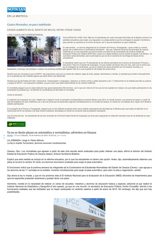 EN LA MIXTECA

Cuatro Normales, en paro indefinido
EXIGEN AUMENTO EN EL MONTO DE BECAS, ENTRE OTRAS COSAS
LESLI AGUILAR/CORRESPONSAL
HUAJUAPAN DE LEÓN, OAX.-Más de mil estudiantes de cuatro Escuelas Normales de la Mixteca tomaron los
planteles educativos para exigir una respuesta a su pliego petitorio que fue entregado el pasado 3 de febrero,
para solicitar un aumento en el monto de becas, por lo que se declararon en paro indefinido.
En este sentido, un alumno integrante de la Comisión de Prensa y Propaganda --quien omitió su nombre
porque así lo determina la Coordinadora Estudiantil--, dijo que "estamos tomando las Normales de manera
indefinida por la nula respuesta que hemos tenido por parte de las autoridades del Instituto Estatal de
Educación Pública de Oaxaca (IEEPO)en cuanto a un pliego petitorio que se mandó el pasado 3 de febrero , el
cual tiene varias demandas, pero la principal es que se dé un aumento en la entrega de becas de los
compañeros".
El estudiante reiteró que son 70 estudiantes de los últimos semestres de la carrera de Educación Primaria y
Educación Física en el plantel de Huajuapan, los que reciben las becas mes con mes, pero que el monto que
les es entregado es insuficiente, ya que la mayoría de estos escolares son de escasos recursos y al
trasladarse a diversas comunidades a realizar sus prácticas profesionales gastan más de lo que el gobierno del estado les proporciona.
Declaró que son mil pesos lo que el IEEPO les proporciona, pero por la compra de material, pago de renta, pasaje, alimentación y demás, la cantidad que reciben mensualmente
se ve superada por los múltiples gastos que estos tienen que desarrollar.
Recalcó que las Normales de Putla, Teposcolula, Tamazulapam y Huajuapan, realizaron un frente común y están apoyando a las 11 instituciones en la entidad para fijar su postura
y exigirle al IEEPO una respuesta inmediata, ya que el paro que están desarrollando es de manera indefinida.
El normalista aseguró que en cada institución hay aproximadamente 250 alumnos, por lo que son más de mil los que se han quedado sin clases y los que están participando en las
actividades de protesta que ha definido la Coordinadora de Normales en la entidad.
Inician el semestre
El originario de Huajuapan de León, detalló que sí lograron iniciar el semestre correspondiente al periodo febrero-julio 2014, en donde tuvieron una semana de clases y a partir de
este día estallaron en paro indefinido, por lo que se prevé que se desarrollen algunas manifestaciones en la Ciudad de Oaxaca, en dónde los normalistas de la región de la Mixteca
estarán participando.
El encargado de la Prensa y Propaganda, aseguró que no han definido acuerdos sobre como estarán participando las Normales de la Mixteca pero que estas se definirán en el
transcursos del fin de semana y de esta manera realizaran actividades en dónde se concentre toda la población estudiantil.
Las 24 horas del día, los estudiantes de las dos carrereas de la Normal Experimental de Huajuapan se turan para resguardar la institución educativa que se ha declarado en paro
indefinido.

Ya no se darán plazas en automático a normalistas, advierten en Oaxaca
Estado / General Sábado, 15 de Febrero de 2014 10:28 hrs, por Fuente

LA JORNADA / Jorge A. Pérez Alfonso
La ley lo impide: funcionario; alumnos anuncian movilizaciones

Oaxaca, Oax.- Los normalistas que egresen a partir de este ciclo escolar serán evaluados para poder obtener una plaza, afirmó el director del Instituto
Estatal de Educación Pública de Oaxaca (Ieepo), Antonio Iturribarria Bolaños.
Explicó que esta medida se incluyó en la reforma educativa, por lo que los estudiantes no tienen otra opción. Antes, dijo, automáticamente obtenían una
plaza al concluir la carrera. En tanto, los alumnos anunciaron protestas para exigir el pase automático.
El funcionario indicó que la próxima semana los integrantes de la Coodinadora de Estudiantes Normalistas del Estado de Oaxaca (Ceneo) –que agrupa a
los alumnos de las 11 normales en la entidad– iniciarán movilizaciones para exigir el pase automático, pero esto no esta a negociación, señaló.
Dijo ahora la ley lo impide, y que en los próximos días el El Instituto Nacional para la Evaluación de la Educación (INEE) difundirá los lineamientos para
que los aspirantes presenten exámenes y puedan tener una plaza.
Asimismo, insistió en la necesidad de realizar un censo de escuelas, maestros y alumnos de educación básica y especial, adicional al que realizó el
Instituto Nacional de Estadística y Geografía el año pasado, ya que en una reunión, el secretario de Educación Pública, Emilio Chuayffet, advirtió a los
funcionarios estatales que las entidades que no hayan participado no recibirán salarios a partir de enero de 2015. Sin embargo, les dijo que aún hay
posibilidades.

 