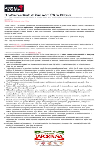 El polémico artículo de Time sobre EPN en 13 frases
En 13 frases, Animal Político resume el trabajo de Michael Crowely, autor del reportaje que da pie a la portada de Enrique Peña Nieto en la
revista Time.
FEBRERO 15, 2014Redacción Animal Político
inSha re

“Salvar a México”. Tres palabras que levantaron polvo en las redes sociales el jueves 13 de febrero cuando la revista Time dio a conocer que en
su edición del 28 de este mes, el presidente Enrique Peña Nieto estará en portada.
La tapa de la revista, que mostrará en sus tres ediciones internacionales al mandatario mexicano con su imagen cuidada al extremo, fue objeto
de modificaciones para la creación “memes” en la red. Peña Nieto como la Virge de Guadalupe, Peña Nieto como Darth Vader, Peña Nieto con
la cabeza del ‘Piojo Herrera’…
Si la imagen de Peña Nieto fue modificada mil y un veces para la sátira, el Saving México del titular no quedó intacto. Slaying
México (Masacrando a México) fue uno de los cambios que hicieron los usuarios de las redes.
Pero… ¿Qué dice realmente el reportaje?
Según el autor, Michael Crowely (corresponsal en jefe de asuntos internacionales para la publicación estadounidense), el artículo titulado en
interiores Mexico’s New Mission (La nueva misión de México), ofrece una visión crítica del mandato de Peña Nieto.
Dear Mexican friends: Read the story. It doesn’t say that either Mexico or EPN are perfect. Addresses corruption, cartels, reform backlash.
— Michael Crowley (@CrowleyTIME) February 13, 2014
Si el texto no plantea que Peña Nieto está salvando a la nación, ¿cuál es el enfoque? En 13 frases, Animal Político resume el trabajo de
Michael Crowely que aparecerá dentro de dos semanas en todas las versiones de Time, salvo en la de Estados Unidos.
1. “Ahora, las alarmas (por la situación en México) se han remplazado con aplausos. Tras un año en el gobierno, Peña Nieto ha aprobado el
más ambicioso paquete de reformas sociales, políticas y económicas en la historia. Las fuerzas de la economía global, también, han virado
en la dirección del país”.
2. “’Creo en que las condiciones son muy favorable para que México crezca’, dijo México a Time en una entrevista en el complejo de Los
Pinos. ‘Soy muy optimista’”.
3. “(Peña Nieto) compartirá su optimismo con Obama, cuando el presidente estadounidense llegue a México el 19 de febrero para una cumbre
de líderes de Norteamérica. Obama seguramente asentirá con aprobación: un México boyante –integrado a la economía estadounidense en
infinidad de formas- pondrá viento en las velas del crecimiento económico de Estados Unidos y más adelante aminorará un flujo , ya en
declive, de migrantes que buscan cruzar de manera ilegal los 3 mil 110 kilómetros de frontera.
4. “El ‘momento mexicano’, como muchos lo llaman, aún puede decepcionar. La currupción y los malos manejos aún son endémicos en la
política mexicana. Algunas de las reformas de Peña Nieto enfrentan una dura resistencia y el tráfico de drogas, con la violencia y el crimen
relacionadas, siguen como hechos definitorios”.
5. “Peña Nieto aparece como un reformador fresco y joven, pero también como el producto de una élite gobernante que ayudó a llevar a
México al borde de la ruina”.
6. “México celebra la nacionalización del petróleo como una fiesta cívica nacional cada 18 de marzo. Pero ese orgullo nacional significó que
México se perdió el boom global de la energía”.
7. “’El mundo ha cambiado y, especialmente el sector energetico ha cambiado”, dice Peña, refutando la insinuación de que él ha permitido
que el país sea despojado por los ‘sirvientes’. ‘El estado no ha comprometido la visión de que la propiedad (del petróleo) sigue siendo
mexicana. Pertenece a todos los mexicanos”.
8. Aún los críticos de Peña Nieto no niegan que ha logrado cambios que podrían transformar la economía mexicana. ‘La pregunta’, dice
Manuel Camacho Solís, ‘miembro del Senado mexicano, es si eso dará el resultado que ellos esperan’”.
9. (Manuel) Camacho sospecha que la agenda de Peña Nieto parece ser un mayor éxito en Davos que en México. ‘Los inversionistas aplauden.
Los diarios fuera del país aplauden. Entonces, ¿por qué la imagen del presidente sigue cayendo?’, pregunta Camacho, y nota que los
números de Peña Nieto en las encuestas han caído varios puntos, por debajo del 50%”.
10. “Peña Nieto prometió atacar la violencia. Pero una vez en el poder, parece que le ha restado énfasis a la guerra contra las drogas. Oficiales
estadounidenses están preocupados porque los traficantes de drogas crean que la presión sobre su labor ha aminorado ahora que las
cabezas –por decirlo de alguna forma- han dejado de rodar. ‘El mensaje del gobierno fuera del país es un cambio en la conversación. De los
carteles al potencial económico de México”, dijo (Duncan) Wood, (director del Instituto México en el Wilson Center)”.
11. “Los escépticos se mofan de esta alegre narrativa. Los asesinatos han bajado en algunas áreas, pero en otras, el crimen ha repuntado. El
pasado enero, el presidente lanzó una nueva iniciativa para combatir la epidemia del secuestro”.
12. Esa es una queja común de los funcionarios mexicanos, que los grandes avances de seguridad se han opacado por actos de violencia
impactantes pero focalizados. ‘A veces la gente ve los eventos, pero no las estadísticas’, dice (el secretario de Gobernación, Miguel Ángel
Osorio) Chong.
13. Peña Nieto tiene una visión más amplia. ‘No estamos (trabajando) sólo con una meta a corto plazo’, dice. ‘Tenemos un horizonte más
amplio, sin estar pensando en lo que digan las encuestas’.
*Nota publicada originalmente el día 14 de febrero de 2014

 