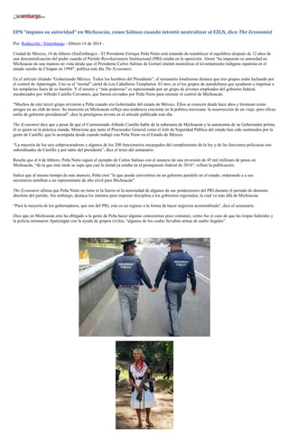 EPN “impuso su autoridad” en Michoacán, como Salinas cuando intentó neutralizar al EZLN, dice The Economist
Por: Redacción / Sinembargo - febrero 14 de 2014 Ciudad de México, 14 de febrero (SinEmbargo).– El Presidente Enrique Peña Nieto está tratando de restablecer el equilibrio después de 12 años de
una descentralización del poder cuando el Partido Revolucionario Institucional (PRI) estaba en la oposición. Ahora “ha impuesto su autoridad en
Michoacán de una manera no vista desde que el Presidente Carlos Salinas de Gortari intentó neutralizar el levantamiento indígena zapatista en el
estado sureño de Chiapas en 1994″, publica este día The Economist.
En el artículo titulado “Gobernando México. Todos los hombres del Presidente”, el semanario londinense destaca que tres grupos están luchando por
el control de Apatzingán. Uno es el “mortal” cártel de Los Caballeros Templarios. El otro, es el los grupos de autodefensa que ayudaron a impulsar a
los templarios fuera de su bastión. Y el tercero y “más poderoso” es representado por un grupo de jóvenes empleados del gobierno federal,
encabezados por Alfredo Castillo Cervantes, que fueron enviados por Peña Nieto para retomar el control de Michoacán.
“Muchos de este tercer grupo sirvieron a Peña cuando era Gobernador del estado de México. Ellos se conocen desde hace años y bromean como
amigos en un club de tenis. Su inserción en Michoacán refleja una tendencia creciente en la política mexicana: la resurrección de un viejo, pero eficaz
estilo de gobierno presidencial”, dice la prestigiosa revista en el artículo publicado este día.
The Economist dice que a pesar de que el Comisionado Alfredo Castillo hable de la soberanía de Michoacán y la autonomía de su Gobernador priísta,
él es quien en la práctica manda. Menciona que tanto el Procurador General como el Jefe de Seguridad Pública del estado han sido sustituidos por la
gente de Castillo, que lo acompaña desde cuando trabajó con Peña Nieto en el Estado de México.
“La mayoría de los seis subprocuradores y algunos de los 200 funcionarios encargados del cumplimiento de la ley y de las funciones policiacas son
subordinados de Castillo y por tanto del presidente”, dice el texto del semanario.
Reseña que el 4 de febrero, Peña Nieto siguió el ejemplo de Carlos Salinas con el anuncio de una inversión de 45 mil millones de pesos en
Michoacán, “de la que más tarde se supo que casi la mitad ya estaba en el presupuesto federal de 2014″, refiere la publicación.
Indica que al mismo tiempo de este anuncio, Peña creó “lo que puede convertirse en un gobierno paralelo en el estado, ordenando a a sus
secretarios nombrar a un representante de alto nivel para Michoacán”.
The Economist afirma que Peña Nieto no tiene ni la fuerza ni la notoriedad de algunos de sus predecesores del PRI durante el periodo de dominio
absoluto del partido. Sin embargo, destaca los intentos para imponer disciplina a los gobiernos regionales, la cual va más allá de Michoacán.
“Para la mayoría de los gobernadores, que son del PRI, esto es un regreso a la forma de hacer negocios acostumbrada”, dice el semanario.
Dice que en Michoacán esto ha obligado a la gente de Peña hacer algunas concesiones poco comunes, como fue el caso de que las tropas federales y
la policía retomaron Apatzingán con la ayuda de grupos civiles, “algunos de los cuales llevaban armas de asalto ilegales”.

 
