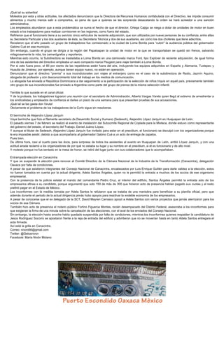 ¡Qué tal su soberbia!
Molestos por esta y otras actitudes, los afectados denunciaron que la Directora de Recursos Humanos confabulada con el Directivo, les impide consumir
alimentos y mucho menos salir a comprarlos, so pena de que a quienes se les sorprenda desacatando la orden se hará acreedor a una sanción
administrativa.
Los empleados abundaron que a esta problemática se suma el hecho de que el director, Ortega Cajiga se niega a dotar de unidades de motor en buen
estado a los trabajadores para realizar comisiones en las regiones, como fuera del estado.
Refirieron que el funcionario tiene a su servicio cinco vehículos de reciente adquisición, que son utilizados por nueve personas de su confianza, entre ellas
su Secretaria Particular y los dos auxiliares de ésta, su Secretaria Técnica y dos de sus auxiliares, así como los dos choferes que tiene adscritos.
Revelaron que el año pasado un grupo de trabajadores fue comisionado a la ciudad de Loma Bonita para “cubrir” la audiencia pública del gobernador
Gabino Cué en ese municipio.
Sin embargo, cuando el grupo se dirigía a la región del Papaloapan la unidad de motor en la que se transportaban se quedó sin frenos, salvando
milagrosamente la vida, los camarógrafos y reporteros.
Mientras esto ocurría, la Subdirectora se trasladaba a Loma Bonita en una camioneta marca Ford, tipo Explorer de reciente adquisición, de igual forma
otra de las asistentes del Directivo empleaba un auto compacto marca Peugeot para viajar también a Loma Bonita.
Por si esto fuera poco, el 80 por ciento de las repetidoras están fuera del aire, incluyendo los equipos adquiridos en España y Alemania, Tuxtepec y
Huautla de Jiménez, por ejemplo, aunque tienen equipo nuevo, no están en operación.
Denunciaron que el directivo “premia” a sus incondicionales con viajes al extranjero como es el caso de la subdirectora de Radio, Jazmín Aquino,
abogada de profesión y con desconocimiento total del trabajo en los medios de comunicación.
La abogada fue enviada a República Dominicana a dar seguimiento a la participación de la selección de niños triquis en aquél país, previamente también
otro grupo de sus incondicionales fue enviado a Argentina como parte del grupo de prensa de la misma selección infantil.
Terrible lo que sucede en el canal oficial.
Y de la protesta, los trabajadores lograron una reunión con el secretario de Administración, Alberto Vargas Varela quien llegó al extremo de amedrentar a
los sindicalistas y empleados de confianza al darles un plazo de una semana para que presenten pruebas de sus acusaciones.
¡Qué tal se las gasta don Viruta!
Obviamente el problema de los trabajadores de la Cortv sigue sin resolverse.
El berrinche de Alejandro López Jarquín
Vaya berrinche que hizo el flamante secretario de Desarrollo Social y Humano (Sedesoh), Alejandro López Jarquín en Huajuapan de León.
El pasado viernes 7 de febrero se realizó el evento de instalación del Subcomité Regional de Coplade para la Mixteca, donde estuvo como representante
del gobierno del estado, el secretario del Trabajo, Daniel Juárez López.
Y aunque el titular de Sedesoh, Alejandro López Jarquín fue invitado para estar en el presídium, el funcionario se disculpó con los organizadores porque
le era imposible asistir, debido a que acompañaría al gobernador Gabino Cué a un acto de entrega de zapatos.
Pues bien.
De última hora, casi al cuarto para las doce, para sorpresa de todos los asistentes al evento en Huajuapan de León, arribó López Jarquín, y con una
actitud airada reclamó a los organizadores de por qué no estaba su lugar y su nombre en el presídium, si él es funcionario y de alto nivel.
Y molesto porque no fue sentado en la mesa de honor, se retiró del lugar junto con sus colaboradores que lo acompañaban.
Entrampada elección en Canacintra
Y que se suspende la elección para renovar al Comité Directivo de la Cámara Nacional de la Industria de la Transformación (Canacintra), delegación
Oaxaca por falta de condiciones.
A pesar de que asistieron integrantes del Consejo Nacional de Canacintra, encabezados por Luis Enrique Guillén para darle validez a la elección, estos
no fueron tomados en cuenta por la actual dirigente, Adela Santos Ángeles, quien no le permitió la entrada a muchos de los socios de ese organismo
empresarial.
Con la presencia de la policía estatal al mando del comandante Pedro Cruz, al interior del edificio, Santos Ángeles permitió la entrada solo de los
empresarios afines a su candidato, porque argumentó que solo 150 de más de 300 que hicieron acto de presencia habían pagado sus cuotas y el resto
prefirió pagar en el Estado de México.
Los inconformes con la medida tomada por Adela Santos le refutaron que se trataba de una maniobra para beneficiar a su planilla oficial, pero que
además durante el periodo de la actual dirigencia jamás hubo apoyos para reactivar la endeble economía de los empresarios.
A pesar de conocerse que el ex delegado de la SCT, David Mayren Carrasco apoyó a Adela Santos con varios proyectos que jamás aterrizaron para los
socios de esa Cámara.
También hizo acto de presencia el notario público Fortino Figueroa Montes, recién desempacado del Distrito Federal, asesoraba a los inconformes para
que exigieran la firma de una minuta sobre la cancelación de las elecciones, con el aval de los enviados del Consejo Nacional.
Sin embargo, la elección hasta anoche había quedado suspendida por falta de condiciones, mientras los inconformes quienes respaldan la candidatura de
Jesús Rodríguez Socorro se apostaron frente a la reja de entrada del edificio y advirtieron que no se moverían hasta en tanto Adela Santos entregara el
acta firmada.
Así está la grilla en Canacintra.
Correo: nivoni66@gmail.com
Twitter: @Gelosnivon
Facebook: María Nivón Molano

 