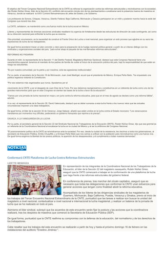 El objetivo del Tercer Congreso Nacional Extraordinario de la CNTE es reforzar la organización contra las reformas estructurales y reivindicarnos con la sociedad,
dijo Rubén Núñez Ginez, líder de la Sección 22 y anfitrión del encuentro donde otro de los planteamientos a analizarse será la presencia masiva de maestros en
Veracruz, donde se realizará la XXIV Cumbre Iberoamericana de Jefes de Estado y de Gobierno.
Los profesores de Sonora, Chiapas, Veracruz, Distrito Federal, Baja California, Michoacán y Oaxaca participaron en un mitin y posterior marcha hacia la sede del
Congreso que durará tres días.
La CNTE, señalaron, se mantendrá como una fuerza motriz de la lucha social en México.
Líderes y representantes de diversas secciones sindicales resaltaron la urgencia de fortalecerse desde las estructuras de dirección de cada contingente, así como
de su dirección nacional para enfrentar la lucha que se avecina.
Otra prioridad, enumeraron, es la necesidad de construir el Frente Único de Lucha a nivel nacional, para organizar un solo proceso que aglutine en su seno las
expresiones de lucha de los trabajadores.
De igual forma acordaron trazar un plan concreto y claro para la preparación de la huelga nacional política general, a partir de un intenso diálogo con los
sindicatos y organizaciones sociales del país, "para echar abajo el paquete de las mal llamadas reformas estructurales".
REFORMAS NO PASARÁN
Durante el mitin, la representante de la Sección 11 del Distrito Federal, Magdalena Martínez Sandoval, destacó que este Congreso Nacional tiene una
característica especial: tenemos el mandato de los padres de familia de cuidar el futuro de la educación pública del país, bajo la responsabilidad de que están en
riesgo los estudiantes.
"Es por nuestra comunidad, por la patria y por nosotros, ante las agresiones institucionales".
Por su parte, el secretario de la Sección 18 de Michoacán, Juan José Madrigal, acusó que el presidente de México, Enrique Peña Nieto, "ha orquestado una
política regresiva violando la Constitución.
"Por eso estamos más organizados que nunca. Apostamos por el
crecimiento de la CNTE y por el desgaste de Juan Díaz de la Torre. Por eso debemos reorganizarnos y constituirnos en un referente de lucha como uno de los
grandes instrumentos para que en este Congreso se sienten las bases de la lucha a favor de la educación".
"Vamos por una jornada de lucha nacional en mayo y en junio contra la reforma educativa, para que en el mes de agosto se declare como una reforma fallida",
advirtió.
A su vez, el representante de la Sección 28, David Valenzuela, destacó que es deber sumarse a esta lucha frente a los nuevos retos que las actuales
circunstancias imponen a la clase trabajadora.
De igual forma, el líder de la sección 32 de Veracruz, Jorge Salazar, añadió que están unidos en la lucha contra el Estado mexicano: "Los veracruzanos
transitamos por momentos muy difíciles, padeciendo un gobierno franquista que reprime a la prensa".
OAXACA, A LA VANGUARDIA EN LA LUCHA
Por su parte, el secretario general de la Sección 22 del Sindicato Nacional de Trabajadores de la Educación (SNTE), Rubén Núñez Ginez, dijo que esa gremial es
un referente de la Coordinadora Nacional al encabezar la lucha en la ciudad de México y al ser la anfitriona del Congreso Nacional.
"El posicionamiento político de la CNTE es reivindicarnos ante la sociedad. Por eso, desde la ciudad de la resistencia, les decimos a todos los gobernadores, al
secretario de Educación Pública, Emilio Chuayffet, y a Enrique Peña Nieto que nos vamos a unificar con la población para reivindicarnos como una fuerza viva.
De igual forma exigimos la libertad de los presos políticos, la aparición de los desaparecidos y el cumplimiento a todas nuestras demandas".

Conformará CNTE Plataforma de Lucha Contra Reformas Estructurales
LIZETTE MENDOZA
En representación de los integrantes de la Coordinadora Nacional de los Trabajadores de la
Educación, el líder de la Sección 22 del magisterio oaxaqueño, Rubén Núñez Ginez,
aseguró que la CNTE comenzará a trabajar en la conformación de una plataforma de lucha
que haga frente a las reformas estructurales del gobierno federal.

En conferencia de prensa, tras marchar del zócalo capitalino, aseguró que es
necesario que todas las delegaciones que conforman la CNTE unan esfuerzos para
generar acciones que tengan como finalidad abolir la reforma educativa.
Acompañado de los líderes de las dirigencias sindicales de los magisterios de
Guerrero, Michoacán, Baja California, Puebla, Veracruz y Sinaloa, previo al inicio de
los trabajos del Tercer Encuentro Nacional Extraordinario de la CNTE, puntualizó que las tareas a realizar son buscar la unidad del
magisterio a nivel nacional, contextualizar a nivel nacional e internacional la lucha magisterial, y realizar un balance de la jornada de
lucha que se ha realizado en todo el país.
Asimismo el líder sindical, subrayó que los acuerdos de este encuentro serán fijar la postura y las acciones que la coordinadora
realizará, tras los despidos de maestros que comenzó la Secretaría de Educación Pública (SEP).
De igual forma, puntualizó que la CNTE reafirma su compromiso con la defensa de la educación, del normalismo y de los derechos de
los trabajadores.
Cabe resaltar que los trabajos del este encuentro se realizarán a partir de hoy y hasta el próximo domingo 16 de febrero en las
instalaciones del auditorio "Enedino Jiménez ".

 