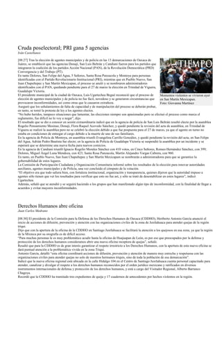 Cruda poselectoral; PRI gana 5 agencias
Iván Castellanos

[08:27] Tras la elección de agentes municipales y de policía en las 13 demarcaciones de Oaxaca de
Juárez, se estableció que las agencias Donají, San Luis Beltrán y Candiani fueron para los partidos que
integraron la coalición de los partidos Acción Nacional (PAN), de la Revolución Democrática (PRD)
Convergencia y del Trabajo (PT).
En tanto Dolores, San Felipe del Agua, 5 Señores, Santa Rosa Panzacola y Montoya para personas
identificadas con el Partido Revolucionario Institucional (PRI), mientras que en Pueblo Nuevo, San
Juan Chapultepec y San Martín Mexicapan, el proceso se anuló y se nombraron administradores
identificados con el PAN, quedando pendiente para el 27 de marzo la elección en Trinidad de Viguera,
Guadalupe Victoria.
El presidente municipal de la ciudad de Oaxaca, Luis Ugartechea Begué reconoció que el proceso de              Momentos violentos se vivieron ayer
elección de agentes municipales y de policía no fue fácil, novedoso y se generaron circunstancias que          en San Martín Mexicapan.
provocaron inconformidades, así como otras que le causaron extrañeza.                                          Foto: Giovanna Martínez
Aseguró que los señalamientos de falta de capacidad y de manipulación del proceso se deberán probar,
en tanto, se tomó la protesta de ley a los agentes electos.
“No hubo heridos, tampoco situaciones que lamentar, las elecciones siempre son apasionadas pero se efectuó el proceso como marca el
reglamento, fue difícil no lo voy a negar”, dijo.
El resultado que se dio a conocer en sesión extraordinaria indicó que en la agencia de policía de San Luis Beltrán resultó electo por la asamblea
Rogelio Pensamiento Mesinas; Donají, Flora Raquel Acevedo Sánchez, y quedó pendiente la revisión del acta de asamblea; en Trinidad de
Viguera se realizó la asamblea pero no se celebró la elección debido a que fue pospuesta para el 27 de marzo, ya que el agente en turno no
estaba en condiciones de entregar el cargo debido a la muerte de uno de sus familiares.
En la agencia de Policía de Montoya, en asamblea triunfó Evangelina Carrillo González, y quedó pendiente la revisión del acta; en San Felipe
del Agua, Adrián Pedro Bautista fue electo; en la agencia de Policía de Guadalupe Victoria se suspendió la asamblea por un incidente y se
esperará que se determine una nueva fecha para nuevos comicios.
En la agencia de Candiani triunfó Ignacio Rogelio Morales Sánchez con 410 votos, en Cinco Señores, Romeo Hernández Sánchez, con 399;
Dolores, Miguel Ángel Luna Mendoza, con 423; Santa Rosa Panzacola, Martín Alejandro Vargas Cabrera, con 960.
En tanto, en Pueblo Nuevo, San Juan Chapultepec y San Martín Mexicapam se nombrarán a administradores para que se garantice la
gobernabilidad de estos lugares.
La Comisión de Participación Ciudadana y Organización Comunitaria informó sobre los resultados de la elección para renovar autoridades
auxiliares, agentes municipales y de Policía, una vez concluido el cómputo de la votación.
“El objetivo era que todo saliera bien, con fortaleza institucional, organización y transparencia, quienes dijeron que la autoridad impuso a
agentes sólo tienen que ver los resultados para verificar que esto no fue así, y sólo se trató de desestabilizar en estos lugares”, indicó
Ugartechea.
Además, señaló que se atendió y se seguirá haciendo a los grupos que han manifestado algún tipo de inconformidad, con la finalidad de llegar a
acuerdos y evitar mayores inconformidades.




Derechos Humanos abre oficina
Juan Carlos Medrano

[08:30] El presidente de la Comisión para la Defensa de los Derechos Humanos de Oaxaca (CDDHO), Heriberto Antonio García anunció el
inicio de acciones de difusión, prevención y atención con las organizaciones civiles de la zona de Juxtlahuaca para atender quejas de la región
triqui.
Dijo que con la apertura de la oficina de la CDDHO en Santiago Juxtlahuaca se facilitará la atención a los quejosos en esa zona, ya que la región
de la Mixteca por su orografía es de difícil acceso.
“Para muchas personas le es muy problemático acudir hasta la oficina de Huajuapan de León, es por eso que preocupados por la defensa y
protección de los derechos humanos consideramos abrir una nueva oficina receptora de quejas”, señaló.
Resaltó que para la CDDHO es de gran interés garantizar el respeto irrestricto a los Derechos Humanos, con la apertura de esta nueva oficina se
dará puntual atención a la problemática vivida en la zona Triqui.
Antonio García, detalló “esta oficina coordinará acciones de difusión, prevención y atención de manera muy estrecha y respetuosa con las
organizaciones civiles para atender quejas no solo de nuestros hermanos triquis, sino de toda la población de esa demarcación”.
Indicó que la nueva oficina regional está ubicada en la calle Hidalgo 104 en el Centro de Santiago Juxtlahuaca cuenta personal capacitado para
atender, canalizar y divulgar el respeto a los derechos humanos reconocidos por el orden jurídico mexicano y ratificados en diversos
instrumentos internacionales de defensa y protección de los derechos humanos, y está a cargo del Visitador Regional, Alberto Barranco
Chagoya.
Recordó que la CDDHO ha tramitado tres expedientes de queja y 17 cuadernos de antecedentes por hechos violentos en la región.
 