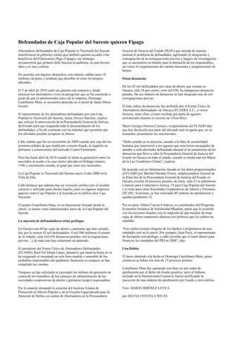 Defraudados de Caja Popular del Sureste quieren Fipago
Ahorradores defraudados de Caja Popular (o Nacional) del Sureste        General de Justicia del Estado (PGJE) que atienda de manera
manifestaron al gobierno estatal que también quieren acceder a los      puntual el problema de defraudados, agilizando la integración y
beneficios del Fideicomiso Pago (Fipago); sin embargo,                  consignación de la averiguaciones previas y legajos de investigación
reconocieron que primero debe hacerse la auditoría, la cual llevará     que se encuentren en trámite para la detención de los responsables,
años y es muy costosa.                                                  así como el congelamiento de cuentas bancarias y aseguramiento de
                                                                        bienes.
De acuerdo con algunos despachos, este trámite valdría unos 10
millones de pesos y tendrían que absorber el costo los propios          Pocas denuncias
afectados.
                                                                        De los 42 mil defraudados por cajas de ahorro que existen en
El 5 de abril de 2010 cerró sus puertas esta empresa y desde            Oaxaca, sólo 18 por ciento, siete mil 658, ha interpuesto denuncias
entonces los ahorradores viven un peregrinar que no ha concluido a      penales. De ese número de denuncias se han integrado más de mil
pesar de que el administrador único de la empresa, Domingo              averiguaciones previas
Castellanos Mata, se encuentra detenido en el penal de Santa María
Ixcotel.                                                                El bajo índice de denuncias fue atribuido por el Frente Único de
                                                                        Ahorradores Defraudados de Oaxaca (FUADO) A.C., a varios
El representante de los ahorradores defraudados por esta Caja           factores, entre ellos, el trato recibido por parte de agentes
Popular (o Nacional) del Sureste, Jaime Arroyo Sánchez, explicó         ministeriales durante el sexenio de Ulises Ruiz.
que solicitó la intervención de la Procuraduría General de Justicia
del Estado para que resguarde toda la documentación de los              Mario Enrique Herrera Carrasco, vicepresidente del FUADO dijo
defraudados, a fin de continuar con los trámites que permitan que       que hay desilusión por parte del afectado ante la apatía que, en su
los afectados puedan recuperar su dinero.                               momento, presentaron los ministeriales.

Cabe señalar que fue en noviembre de 2009 cuando esta caja dio las      "Hubo retardo en la atención, aunado a la falta de sensibilidad
primeras señales de que estaba por cometer fraude, al negarles un       humana que caracterizó a los agentes que estuvieron encargados de
préstamo a comerciantes del mercado Cuarto Centenario.                  atender a cada ahorrador defraudado durante el levantamiento de las
                                                                        denuncias que llevó a cabo la Procuraduría General de Justicia del
Pero fue hasta abril de 2010 cuando la alerta se generalizó entre los   Estado en Oaxaca en todo el estado, cuando su titular aún era María
asociados al acudir a la casa matriz ubicada en Hidalgo número          de la Luz Candelaria Chiñas", expresó.
1706 y encontrarla cerrada, al igual que otras seis sucursales.
                                                                        De acuerdo con su información, basada en los datos proporcionados
La Caja Popular (o Nacional) del Sureste nació el año 2000 en la        al FUADO por Maribel Méndez Flores, subprocuradora General de
Villa de Etla.                                                          la Zona Sur de la Procuraduría General de Justicia del Estado en
                                                                        Oaxaca, existen 45 procesos penales; de éstos, sólo 22 se admitieron
Cabe destacar que además hay un vericueto jurídico por el nombre        a trámite para Corporativo Azteca, 19 para Caja Popular del Sureste
correcto o utilizado para efectos legales, pues en algunos impresos     y el resto para otras Sociedades Cooperativas de Ahorro y Préstamo
aparece como Caja Popular y la leyenda en el edificio dice Caja         (SCAP). Asimismo, se han solicitado 89 órdenes de aprehensión y
Nacional.                                                               quedan pendientes 32.

El propio Castellanos Mata, en un documento firmado desde la            Por su parte, Othón Cuevas Córdova, ex coordinador del Programa
cárcel, se asume como administrador único de la Caja Popular del        Economía Solidaria de Solidaridad Mundial, opinó que lo ocurrido
Sureste.                                                                con los recientes fraudes crea la sospecha de que muchas de estas
                                                                        cajas de ahorro mantienen alianzas con políticos que les cubren las
La mayoría de defraudadores están prófugos                              espaldas.

En Oaxaca son 60 las cajas de ahorro y préstamo que han cerrado;        "Eso explica porqué ninguno de los dueños o propietarios de esas
hay por lo menos 42 mil defraudados; 4 mil 500 millones el monto        entidades está en la cárcel. Por ejemplo, Juan Feria, el representante
de lo robado; siete mil 658 denuncias penales; mil averiguaciones       de Sacriputla está prófugo, y cabe recordar que él tomó dinero para
previas... y de todo esto hay solamente un detenido.                    financiar las campañas del PRI en 2006", dijo.

El presidente del Frente Único de Ahorradores Defraudados               Una fichita
(FUADO), Raúl Gil Sibaja López, denunció que hasta la fecha no se
ha asegurado ni incautado un solo bien mueble o inmueble de los         El único detenido a la fecha es Domingo Castellanos Mata, quien
probables responsables del quebranto financiero ni tampoco se han       cuenta en su haber con más de 15 procesos penales.
congelado las cuentas.
                                                                        Castellanos Mata fue capturado con base en una orden de
Tampoco se han solicitado ni ejecutado las órdenes de aprensión en      aprehensión por el delito de fraude genérico, pero al hallarse
contra de los miembros de los consejos de administración de las         recluido en la Penitenciaría Central le fueron notificando la
sociedades cooperativas de ahorro y préstamo (scaps) responsables.      ejecución de más órdenes de aprehensión por fraude y otros delitos.

Por lo anterior demandó la creación del Instituto Estatal de            Foto: MARIO JIMÉNEZ LEYVA
Protección al Ahorro Popular y de la Fiscalía Especializada para la
Atención de Delitos en contra de Ahorradores en la Procuraduría         por SILVIA CHAVELA RIVAS
 