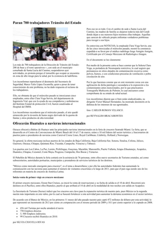 Paran 700 trabajadores Tránsito del Estado
                                                                             Pero eso no es todo. Con el cambio de sede a Santa Lucía del
                                                                             Camino, las madres de familia se alejaron todavía más del Cendi
                                                                             donde dejan a sus menores hijos mientras ellas trabajan. Aquellas
                                                                             que carecen de vehículo propio enfrentan verdaderos problemas
                                                                             para recoger a sus hijos.

                                                                             En entrevista con NOTICIAS, la empleada Clara Vega Servin, una
                                                                             de las cinco intoxicadas el miércoles pasado, mostró la constancia
                                                                             expedida a su favor por el médico radiólogo Jorge Amigón Amigón,
                                                                             Certificado por el Consejo Mexicano de Radiología e Imagen.

                                                                             En el documento se lee claramente:

Los más de 700 trabajadores de la Dirección de Tránsito del Estado-          Por medio de la presente carta se hace constar que la Señora Clara
200 de base y el resto operativos---, con sede en el municipio               Vega, es portadora de Neomopatía restrictiva, lo cual sugiere que
conurbado de Santa Lucía del Camino, suspendieron ayer                       permanezca en sitios alejados de contaminación excesiva como
actividades, en protesta porque el inmueble que ocupan se encuentra          polvos, humos, o con condiciones precarias de ventilación o pobre
en zona de alto riesgo para la salud, por la existencia de ladrilleras.      circulación de aire.

Los inconformes reprocharon el desinterés del Secretario de                  Por lo que hacemos constar que en este momento cursa con una
Seguridad, Marco Tulio López Escamilla, quien a pesar de tener               agilización de dicha patología o secundaria a la exposición a los
conocimiento de este problema, no ha dado respuesta al reclamo de            contaminantes antes mencionados, por lo que practicamos
los trabajadores.                                                            Tomografía Multicorte de Pulmón, lo cual anexamos como
                                                                             comprobante de su estado de salud actual.
Ello, no obstante de que el miércoles pasado se intoxicaran cinco
empleadas, entre ellas Clara Vega Servín, del departamento de                Los inconformes dijeron que si bien están sindicalizados, su
Ingeniería Vial, que con la ayuda de sus compañeros y ambulancias            dirigente Víctor Manuel Hernández, ha mostrado desinterés en la
del Instituto Estatal de protección Civil, fueron canalizadas al             defensa de los intereses de sus agremiados.
Hospital del IMSS.
                                                                             foto: CARLOS ROMAN VELASCO
Los inconformes recordaron que el miércoles pasado, el aire quedó
enrarecido por la invasión de humo negro derivado de la quema de             por REYNALDO BRACAMONTES
llantas y otros productos de alta toxicidad.

Ofrecerán Huatulco a navieras internacionales
Oaxaca ofrecerá a Bahías de Huatuco ante las principales navieras internacionales en la feria de cruceros Seatrade Miami. La feria, que se
desarrolla en el Centro de Convenciones de Miami Beach del 14 al 17 de marzo, reúne a 10 mil líderes del sector turístico y funcionarios de
puertos junto a presidentes de navieras como Carnival Cruise Lines, Royal Caribbean, Celebrity, Holland y Norweigan.

En general, la oferta mexicana incluye puertos de los estados de Baja California, Baja California Sur, Sonora, Sinaloa, Colima, Jalisco,
Guerrero, Oaxaca, Chiapas, Quintana Roo, Yucatán, Campeche, Veracruz y Tabasco.

Los puertos son Los Cabos, La Paz, Loreto, Pichilingue, Guaymas, Mazatlán, Manzanillo, Puerto Vallarta, Ixtapa-Zihuatanejo, Acapulco,
Huatulco, Chiapas, Cozumel, Costa Maya, Progreso, Campeche, Dos Bocas y Veracruz.

El Pabellón de México durante la feria contará con la asistencia de 76 personas, entre ellos nueve secretarios de Turismo estatales, así como
subsecretarios, autoridades portuarias, municipales y prestadores de servicios turísticos de los destinos.

"México como mercado emergente para cruceros", es el tema a desarrollarse y por ello las autoridades federales han aumentado la
comunicación con las navieras para aumentar el número de visitantes cruceristas a lo largo de 2011, para que el país siga siendo uno de los
referentes en materia de cruceros de América Latina.

Inicia venta de primer viaje en crucero mexicano

El primer crucero mexicano, Ocean Star Cruises, ya inició la venta de reservaciones y su fecha de salida es el 10 de abril. Recorrerá seis
destinos en el Pacífico, entre ellos Huatulco, puerto al que arribará el 14 de abril en la modalidad de tres noches con salida en Acapulco.

La Secretaría de Turismo (Sectur) indicó que los cruceros son clave para la expansión turística de nuestro país, pues México es la segunda
nación más importante en este rubro, por lo cual se buscará fortalecer a esta actividad para aumentar la derrama económica en el sector turístico.

De acuerdo con el Banco de México, en los primeros 11 meses del año pasado nuestro país captó 472 millones de dólares por esta actividad, lo
que representó un incremento de 20.3 por ciento en comparación con el mismo periodo de 2009 y 10.1 por ciento superior a lo captado en 2008.

       456 mil Turistas por noche atenderá el navío.
       750 Empleos directos
       3, 500 Empleos indirectos.
       99 Cruceros recibió Huatulco en 2010.

por SILVIA CHAVELA RIVAS
 