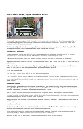 Toman Pueblo Nuevo y logran revocar San Martín




Con la toma de la agencia municipal de Pueblo Nuevo y la retención de la contralora municipal en San Martín Mexicapam, que obligó la
reposición del proceso electoral y la revocación del nombramiento del agente municipal, culminó ayer el conflicto por la disputa de las
autoridades auxiliares del ayuntamiento capitalino.

Un día después de la jornada electoral, que estuvo plagada de irregularidades, ex candidatos, principalmente de Pueblo Nuevo y San Martín
Mexicapam, protestaron en el palacio municipal y cerraron durante el día las calles adyacentes.

Ganó la elección y lo desconocen

Tranquilo, sin acciones violentas, don Fidel Jacinto Ruiz acudió al palacio municipal de Oaxaca de Juárez para presentar por escrito su
inconformidad por el proceso electoral efectuado en Pueblo Nuevo. Sin embargo, se topó con la puerta cerrada.

--¡Ande, insista, toque la puerta y aunque no le firmen el documento, pero que se lo reciban! --le animó una de sus simpatizantes.

Don Fidel cruzó la plancha de la Plaza de la Danza. Tocó infructuosamente. Nadie le abrió y regresó sobre sus pasos a la sombra de un árbol del
jardín Sócrates.

--Mire usted --confiesa al reportero--, yo no sé qué relajo se traen, pero yo gané la elección. Traigo los documentos; en la casilla de La Joya
obtuve 332 votos, contra 255 de mi más cercano competidor, pero resulta que anularon la elección.

--¿Pero no le informaron nada?

--No, cómo cree. A mí no me dijeron nada, por eso estoy aquí, a ver si me escuchan.

Y no lo escucharon. Por lo que junto con un grupo de sus simpatizantes se trasladó al centro de la ciudad para dar una conferencia de prensa.

Antes entregó copia del documento, donde detalla diversas irregularidades durante el proceso comicial del domingo, pero también exige se le
respete su triunfo.

Sitian Palacio Municipal

Aunque el profesor jubilado manifestó su inconformidad de manera pacífica, otros aspirantes al cargo de agentes, principalmente de Pueblo
Nuevo y San Martín Mexicápam, protestaron ayer de forma agresiva. Cerca del medio día, habitantes de esas demarcaciones se apostaron en las
esquinas de Independencia y Mier y Terán, Independencia y Crespo y Morelos y Crespo.

Al no ver respuesta de las autoridades, decidieron tomar camiones de transporte de pasajeros para cruzarlos en las citadas vialidades.

De acuerdo con uno de los inconformes, ex aspirante regir San Martín, Javier Caballero Luis, la protesta se debió a las diversas irregularidades
cometidas durante el proceso electoral, así como la falta de información.

Demandó la clausura de las oficinas de la agencia municipal, en tanto no se resuelva la problemática. El retiro del bloqueo ocurrió después de
las 18:00 horas.

Secuestran a funcionaria

Por otra parte, poco después de las dos de la tarde, un grupo de habitantes retuvo en San Martín a Ruth Estrada Torres, contralora municipal,
debido a la inconformidad por la imposición de Arturo Ortega como autoridad auxiliar.

La funcionaria había llegado en un vehículo Nissan tipo Platina, color gris, para iniciar el proceso de entrega-recepción, sin embargo fue
retenida por varias horas, en demanda también del respeto a la elección efectuada el domingo.

Después de las 19:00 horas fue liberada, tras el compromiso del ayuntamiento de instalar una mesa de diálogo.
 