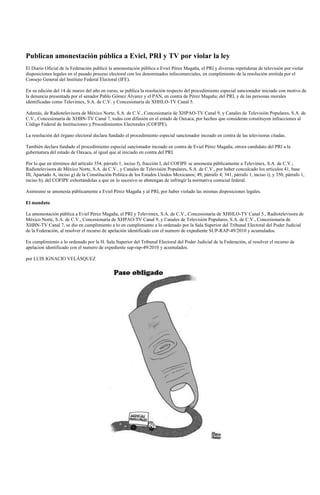Publican amonestación pública a Eviel, PRI y TV por violar la ley
El Diario Oficial de la Federación publicó la amonestación pública a Eviel Pérez Magaña, el PRI y diversas repetidoras de televisión por violar
disposiciones legales en el pasado proceso electoral con los denominados infocomerciales, en cumplimiento de la resolución emitida por el
Consejo General del Instituto Federal Electoral (IFE).

En su edición del 14 de marzo del año en curso, se publica la resolución respecto del procedimiento especial sancionador iniciado con motivo de
la denuncia presentada por el senador Pablo Gómez Álvarez y el PAN, en contra de Pérez Magaña; del PRI, y de las personas morales
identificadas como Televimex, S.A. de C.V. y Concesionaria de XHHLO-TV Canal 5.

Además, de Radiotelevisora de México Norte, S.A. de C.V., Concesionaria de XHPAO-TV Canal 9, y Canales de Televisión Populares, S.A. de
C.V., Concesionaria de XHBN-TV Canal 7, todas con difusión en el estado de Oaxaca, por hechos que consideran constituyen infracciones al
Código Federal de Instituciones y Procedimientos Electorales (COFIPE).

La resolución del órgano electoral declara fundado el procedimiento especial sancionador incoado en contra de las televisoras citadas.

También declara fundado el procedimiento especial sancionador incoado en contra de Eviel Pérez Magaña, otrora candidato del PRI a la
gubernatura del estado de Oaxaca, al igual que al iniciado en contra del PRI.

Por lo que en términos del artículo 354, párrafo 1, inciso f), fracción I, del COFIPE se amonesta públicamente a Televimex, S.A. de C.V.;
Radiotelevisora de México Norte, S.A. de C.V., y Canales de Televisión Populares, S.A. de C.V., por haber conculcado los artículos 41, base
III, Apartado A, inciso g) de la Constitución Política de los Estados Unidos Mexicanos; 49, párrafo 4; 341, párrafo 1, inciso i), y 350, párrafo 1,
inciso b), del COFIPE exhortándolas a que en lo sucesivo se abstengan de infringir la normativa comicial federal.

Asimismo se amonesta públicamente a Eviel Pérez Magaña y al PRI, por haber violado las mismas disposiciones legales.

El mandato

La amonestación pública a Eviel Pérez Magaña, el PRI y Televimex, S.A. de C.V., Concesionaria de XHHLO-TV Canal 5., Radiotelevisora de
México Norte, S.A. de C.V., Concesionaria de XHPAO-TV Canal 9, y Canales de Televisión Populares, S.A. de C.V., Concesionaria de
XHBN-TV Canal 7, se dio en cumplimiento a lo en cumplimiento a lo ordenado por la Sala Superior del Tribunal Electoral del Poder Judicial
de la Federación, al resolver el recurso de apelación identificado con el numero de expediente SUP-RAP-49/2010 y acumulados.

En cumplimiento a lo ordenado por la H. Sala Superior del Tribunal Electoral del Poder Judicial de la Federación, al resolver el recurso de
apelacion identificado con el numero de expediente sup-rap-49/2010 y acumulados.

por LUIS IGNACIO VELÁSQUEZ
 