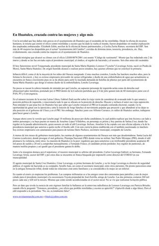 En Huatulco, cruzada contra las mujeres y algo más
Con la novedad que hay daños más graves en el ayuntamiento de Huatulco que el escándalo de las minifaldas. Desde la oficina de recursos
humanos, la misma que emitió el oficio contra minifaldas y escotes que ha dado la vuelta al mundo, fueron despedidas sin mediar explicación
dos empleadas embarazadas: Elizabeth Zehín, auxiliar de la oficina de bienes patrimoniales; y Cecilia Zurita Ramos, secretaria del DIF. Son
más de 40 mujeres las despedidas por el actual "ayuntamiento del Cambio", corridas de distintas áreas, tesorería, presidencia, etc. Hay,
evidentemente, una cruzada contra las mujeres en el ayuntamiento de Huatulco.

Cruzada misógina que alcanzó su clímax con el oficio LEHH/0078/2001 con asunto "Código de vestimenta". Mismo que fue redactado este 2 de
marzo y donde se lee fue enviada copia al presidente municipal, al síndico, al regidor de hacienda y al tesorero. Seis días antes del escándalo.

El hoy famosísimo novel Torquemada, presidente municipal de Santa María Huatulco Lorenzo ("Lencho") Lavariega Arista, nació en Piedra de
Moros, Santa María Huatulco. De origen humilde alcanzó a realizar pocos estudios, hay quienes afirman que no concluyó la primaria.

Infancia difícil, como el de la mayoría de los niños del Oaxaca marginado. Como muchos costeños, Lencho fue lanchero muchos años, pero la
fortuna lo favoreció, y hoy es exitoso empresario proveedor de carnes refrigeradas y dueño de una embotelladora de agua que actualmente se
encuentra en franco crecimiento pues no se da abasto para surtir la inusitada demanda de botellas de plástico por parte del ayuntamiento de
Santa María Huatulco que dirige el mismo dueño de la embotelladora, Lencho Lavariega.

No pocos se rascan la cabeza tratando de entender por qué Lencho, un supuesto personaje de izquierda actúa como de derecha cual
ultraconservador moralista, postulado por el PRD dentro de la Coalición partidista que el 4 de julio ganará más de 60 municipios junto con el
PAN, PT y Convergencia.

En el número reciente de la revista Letras Libres, Gabriel Zaid escribe sobre la vieja visión de considerar de avanzada todo lo que sonara a
posición política de izquierda, y reaccionaria todo lo que se ubicara en la posición de derecha. Discute y rechaza el autor esa vieja suposición.
Para entender lo que pasa hoy en Huatulco hay que saber que Lencho renunció al PRI en la pasada contienda electoral, cuando vio la
oportunidad de ganar con la oposición y ante la traición de Jorge Sánchez al movimiento popular que proyectó y que abandonó al no dejar su
alta posición en el gobierno de Ulises y en el PRI. Sin embargo, Sánchez junto con Alfonso Carrasco, ex ediles de Huatulco ambos, trabajaron
para hacer ganar a Lencho.

Aunque ahora corre la versión que Lencho pagó 10 millones de pesos por dicha candidatura, lo cual podría explicar que éste hiciera a un lado a
ambos personajes y se haya puesto en manos de Anselmo López Villalobos, un personaje ex priista y hoy panista de Salina Cruz, donde fue
regidor en la pasada administración, quien asesora en todo al edil Lavariega. Incluso, Anselmo lo ha copado con una oficina adjunta a la de la
presidencia municipal que autoriza a quién recibe el bisoño edil. Con esto cierra la pinza establecida con el también cuestionado ex lanchero
hoy exitoso empresario con catamaranes para paseos de turistas Darío Pacheco, secretario municipal, compadre de Lencho.

A menos de tres meses de gobiernos municipales, las cuentas de algunos ayuntamientos de Oaxaca son más que desalentadoras: Santa Lucía del
Camino (coalición), donde prosigue el mal gobierno; Pinotepa Nacional (PRI) donde reina un militar; San Pedro Mixtepec (PRI), donde el edil
promueve la violencia, entre otros. La muestra de Huatulco es la peor: regidores que para someterse a un irrefrenable presidente aceptaron 40
mil pesos de sueldo y 20 mil a comprobar mensualmente; y Fernando Franco, el candidato priista perdedor, hoy regidor de panteones, de
manera insólita propuso y así quedó que el presidente ganara lo doble.

Junto a la misoginia destaca acá el nepotismo: el tesorero municipal es sobrino del presidente, Carlos Lavariega Gabriel; su hermano, Fernando
Lavariega Arista, asesor del DIF y por estos días se encuentra en franca búsqueda por imponerlo como director del COBAO en esa
municipalidad.

El agente municipal de Santa Cruz Huatulco, César Lavariega, es primo hermano de Lencho, y su tío Jorge Lavariega es director de seguridad
pública; el regidor de hacienda es su compadre, Serafín Juan, así como el secretario municipal, entre otros parientes. De pronto parecemos estar
en la antigua formación tribal, donde todas las relaciones eran entre familiares y se consideraba a la mujer un ser inferior.

En cuanto al erario ya empiezan los problemas. Las compras millonarias es a los amigos como dos camionetas para patrullas y una de mejor
calado para el presidente municipal a la cocesionaria Toyota propiedad de José Zorrilla, amigo de Lencho. Las dos primeras costaron 260 mil
pesos cada una y 620 mil la tercera. Mismas que están siendo acondicionadas en el sector naval. No se vio que realizaran licitación pública.

Pero un dato que revela la esencia de este régimen familiar lo hallamos en la entrevista radiofónica de Lorenzo Lavariega con Patricia Briseño,
cuando ella le preguntó: "Entonces, presidente, ¿ese oficio que prohíbe minifaldas y escotes es apócrifo?" (Apócrifo alude a algo falso). Pero el
edil respondió a la periodista: "No, no, es totalmente falso".

www.revistaenmarcha.com.mx y blaslc@yahoo.com.mx
 