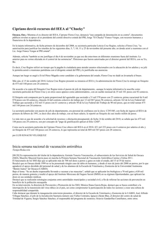 Cipriano desvió recursos del IEEA al "Chucky"
Oaxaca, Oax.- Mientras el ex director del IEEA, Cipriano Flores Cruz, denuncia "una campaña de denostación en su contra", documentos
públicos revelan su apoyo al ex presidente del comité directivo estatal del PRI, Jorge "El Chucky" Franco Vargas, con recursos humanos y
financieros de la dependencia.

En la tarjeta informativa, de fecha primero de diciembre del 2008, su secretaria particular Leticia Cruz Regino, solicita a Flores Cruz, "su
autorización para justificar los retardos de los siguientes días, 5, 7, 10, 11 y 25 de noviembre del presente año, en donde asistí a reuniones con el
Lic. Jorge Franco Vargas al PRI estatal".

Además, solicita "también se me justifique el día 4 de noviembre ya que ese día estuvimos en diferentes reuniones fuera del instituto. Lo
anterior para no verme afectada en el control de las asistencias". Peticiones que fueron autorizadas por el director general del IEEA, con su Vo,
Bo.

Es decir, Cruz Regino utilizó un tiempo que le pagaba la ciudadanía para atender asuntos relacionados con la educación de los adultos y su jefe
le permitía asistir a reuniones partidistas con el dirigente estatal del PRI y le justificaba sus ausencias.

Aunque tan luego se ungió a Eviel Pérez Magaña como candidato a la gubernatura del estado, Flores Cruz no dudó en levantarle el brazo.

Más aún, el 15 de octubre del 2010, Leticia Cruz Regino presentó su renuncia al IEEA y la administración de Flores Cruz le entregó un finiquito
de 475 mil 144 pesos con 24 centavos.

De acuerdo a la copia del finiquito Cruz Regino tenía el puesto de jefe de departamento, -aunque la tarjeta informativa la suscribe como
secretaria particular de Flores Cruz y en otros casos aparece como administradora-, con un sueldo mensual de 35 mil 101 pesos con 92 centavos.

El finiquito está compuesto por la parte proporcional del aguinaldo que asciende a 31 mil 370 pesos con 23 centavos, prima vacacional de 8 mil
874 pesos con 44 centavos, cláusula 24 del contrato colectivo de trabajo por 12 mil 867 pesos 96 centavos, artículo 162 de la Ley Federal del
Trabajo que asciende a 332 mil 31 pesos con 61 centavos y artículo 50 de la Ley Federal del Trabajo de 90 mil pesos, que en total suman 475
mil 144 pesos con 24 centavos.

La secretaría particular con puesto de jefe de departamento, era personal de confianza con la clave: C2931B5, con fecha de ingreso al IEEA de
primero de febrero de 1991, es decir diez años de trabajo, con un buen salario, le reportó un finiquito de casi medio millón de pesos.

Lo más raro es que de acuerdo a la solicitud de recursos y afectación presupuestal, de fecha 14 de octubre del 2010, se señala que los 475 mil
144 pesos con 24 centavos, son por concepto de "pago de gratificación aplicar al folio 124D".

Como sea la secretaria particular de Cipriano Flores Cruz obtuvo del IEEA en el 2010, 421 mil 223 pesos con 4 centavos por salarios al año y
un finiquito de 475 mil 144 pesos con 24 centavos, lo que representa un total de 869 mil 367 pesos con 28 centavos.

por LUIS IGNACIO VELÁSQUEZ



Inicia semana nacional de vacunación antirrábica
Tiempo/Redacción

[08:28] En representación del titular de la dependencia, Germán Tenorio Vasconcelos, el subsecretario de los Servicios de Salud de Oaxaca
(SSO), Maurilio Mayoral García puso en marcha la Primera Semana Nacional de Vacunación Antirrábica Canina y Felina 2011.
El funcionario de los SSO dijo que se aplicarán más de 700 mil dosis a perros y gatos en todo el estado, del 13 al 19 de marzo.
Recalcó que en Oaxaca desde 1999 no se ha presentado ningún caso de rabia en humanos, y desde el mes de junio del 2008 en perros, por lo que
agradeció el apoyo decidido del personal de salud y de los alumnos de la Escuela de Veterinaria y Zootecnia de la Universidad Autónoma
“Benito Juárez” de Oaxaca (UABJO).
Bajo el lema: “Se un dueño responsable llevando a vacunar a tus mascotas”, señaló que se aplicarán los biológicos a 70 mil gatos y 630 mil
perros, de manera gratuita y resaltó el apoyo del Instituto Mexicano del Seguro Social (IMSS) en su régimen Oportunidades, que aplicará las
dosis en sus unidades médicas.
Destacó que se realizarán estrategias conjuntas entre autoridades municipales y sociedad civil, a fin de reforzar las acciones de prevención en
beneficio de la población oaxaqueña.
En su intervención, la directora de Prevención y Promoción de los SSO, Mónica Iliana García Rojas, destacó que se busca contribuir a la
interrupción de la transmisión del virus rábico en el país, así como comprometer la participación de todos los sectores y crear una cultura de
responsabilidad compartida.
Cabe destacar que durante la inauguración estuvieron presentes, el director de la Escuela de Veterinaria y Zootecnia de la UABJO, José Alfredo
Villegas Sánchez, el jefe de la Jurisdicción Sanitaria número uno Valles Centrales, Ignacio Zárate Blas, el director del centro de salud de
Trinidad de Viguera, Sergio Sánchez Sánchez, el responsable del programa de zoonosis, Octavio Gandarillas Castellanos, entre otros.
 