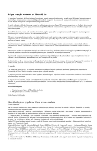 Exigen cumplir acuerdos en Eloxochitlán
La Asamblea Comunitaria de Eloxochitlán de Flores Magón anunció una movilización masiva hacia la capital del estado, la toma del palacio
municipal y el cierre de accesos a la comunidad para demandar la integración de concejales de la agrupación al cabildo, según un acuerdo
pactado el 30 de enero pasado con representantes del gobierno estatal.

En sesión ordinaria, celebrada el domingo pasado, los habitantes acordaron movilizar a 300 personas para protestar en el palacio de gobierno el
jueves y, al mismo tiempo, evitar que el presidente municipal Manuel Zepeda Cortés continúe despachando desde el inmueble municipal con
tres de sus allegados.

Alonso Nieto Guerrero, vocero de la Asamblea Comunitaria, explicó que el edil se ha negado a reconocer la integración de cinco regidores
propietarios y dos suplentes emanados de la Asamblea Comunitaria.

"Llevamos un mes y medio dando vueltas para exigir al gobierno del estado que intervenga porque el presidente no quiere reconocer a los
compañeros, pero los funcionarios solo nos dan largas y como vemos que no hay disposición para solucionar el conflicto, entonces vamos a la
movilización masiva", indicó.

Nieto Guerrero acusó que empleados de la Secretaría General de Gobierno (Segego) "actúan de manera mañosa y premeditada en franco
contubernio con Manuel Zepeda Cortés"; aseguró que por esa "complicidad" el conflicto postelectoral de Eloxochitlán cumple dos meses y
medio.

Señaló a quien fue dos veces presidente municipal de San Juan Guichicovi, y ahora subsecretario de la Segego, Raynel Ramírez Mijangos, de
encubrir al munícipe y entorpecer la integración de los concejales emanados de la Asamblea Comunitaria.

El portavoz de la agrupación sentenció que instalarán un plantón en el portal del palacio de gobierno hasta lograr el cumplimiento total del
convenio o en su caso iniciar el procedimiento legal para la desaparición de poderes.

También indicó que de no solucionarse el conflicto político, las festividades de Semana Santa que de forma anual organiza el Ayuntamiento -la
celebración más grande de la zona mazateca- serán suspendidas porque no existen condiciones de seguridad para los visitantes.

El acuerdo

Con fecha 30 de enero de 2011, en el Palacio de Gobierno las partes en conflicto signaron un documento "para lograr la estabilidad en
Eloxochitlán de Flores Magón", el cual se compone de tres puntos de acuerdo.

El grupo del presidente municipal obtuvo cuatro regidurías propietarias y dos suplencias, mientras los opositores cuentan con cinco regidurías
propietarias y dos suplencias.

En el punto tres los firmantes, "ante la voluntad del Gobierno del Estado por impulsar el desarrollo de los Municipios, se compromete a
gestionar los recursos económicos ante las instancias de gobierno Estatal y Federal, aplicando los mismos en los términos de la Ley de manera
transparente".

Acuerdos incumplidos

       4 regidurías para el grupo de Manuel Zepeda Cortés
       5 Regidurías para la Asamblea Comunitaria

Helder Palacios/Colaborador



Lista, Guelaguetza popular de libros; arranca mañana
Tiempo/Redacción

[08:28] El Centro Histórico de la capital oaxaqueña será escenario de múltiples actividades de fomento a la lectura, después de 26 ferias de
lectura realizadas en el interior del estado.
Por ello, y en el marco de la 27Feria del Libro denominada: “Guelaguetza Popular de los Libros y sus Lectores”, la primera que contará con la
participación de niños, padres de familia y docentes de las ocho regiones de la entidad.
La Plaza de la Danza, la Alameda de León, el Andador Turístico y el Teatro Macedonio Alcalá recibirán a 5 mil niños, aproximadamente 500
padres de familia, 500 docentes, 200 talleristas, cuatro cuenta cuentos, artistas y organizadores de la Feria que será inaugurada el miércoles 16
de marzo a las 16:00 horas en la Plaza de la Danza, con el concierto de la Marimba del Estado.
Y a las 17:30 horas habrá una calenda literaria y regada de libros que pasará por diversas calles de la ciudad y el día concluirá con la Verbena
popular en el Zócalo de la Ciudad.
A través del Instituto Estatal de Educación Pública de Oaxaca (IEEPO), el Colectivo de Fomento a la Lectura y Escritura en Educación Básica,
la Dirección General de Educación Primaria, la Jefatura de Sector Escolar 06 y la Secretaría Técnica de la Comisión Interna para la Difusión y
Promoción Cultural del IEEPO, en colaboración con la Secretaría de las Culturas y las Artes, el Municipio de Oaxaca de Juárez, el Sistema DIF
Oaxaca y la Proveedora Escolar han hecho un esfuerzo de organización para presentar una Calenda literaria y regada de libros, talleres de
lectura y escritura para niños, padres y profesores, cuenta cuentos, espectáculos de música, teatro y danza, trueque de textos, exposición y venta
de libros.
La Feria será clausurada a las 18:30 horas del domingo 20 de marzo en la Alameda de León, después de una función de gala de cuenta cuentos y
un espectáculo musical.
 
