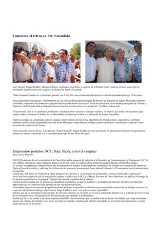 Concretan el relevo en Pto. Escondido




José Antonio Aragón Roldán y Benjamín Reyes, candidatos propietario y suplente de la Planilla Azul, rindieron protesta como nuevas
autoridades administrativas de la agencia municipal de Puerto Escondido.

"Toño Camarón" resultó ser el candidato ganador con 4 mil 503 votos en la contienda electoral realizada el pasado domingo 13 de marzo.

Ante autoridades municipales y representantes de la Comisión Municipal encargada del Proceso de Elección de Agente Municipal de Puerto
Escondido, se reconoció la democracia que prevaleció en este destino de playa el día de las elecciones; en su mensaje el regidor de Cultura y
Deportes, Abel Emigdio Baños Delgado reconoció que los porteños dieron un ejemplo de "civilidad y educación".

El funcionario instó a los candidatos perdedores a olvidar posibles rencores y amargos resabios, los invitó a que desde sus trincheras sigan
coadyuvando o a sumarse al trabajo de las autoridades auxiliares por el bien y el desarrollo de Puerto Escondido.

Puerto Escondido es considerado como el segundo centro turístico de playa más importante del litoral costero, a pesar de los conflictos
limítrofes que ha venido arrastrando entre San Pedro Mixtepec y Santa María Colotepec quienes desde hace casi 60 años se pelean la zona
activamente económica del Puerto.

Antes de rendir protesta de ley, José Antonio "Toño Camarón" Aragón Roldán aseveró que durante su administración tendrá la capacidad de
trabajar de manera coordinada con la autoridad municipal de San Pedro Mixtepec.




Empresarios porteños: SCT, floja; Súper, como el cangrejo
Juan Carlos Medrano

[08:26] Prestadores de servicios turísticos de Puerto Escondido acusaron de indolente a la Secretaría de Comunicaciones y Transportes (SCT) y
a la empresa Omega las cuales redujeron hasta en un 80 por ciento los trabajos de la carretera ciudad de Oaxaca a Puerto Escondido.
De acuerdo al empresario Enrique Pérez Luna, actualmente los trabajos están totalmente suspendidos en el tramo los Coatlanes del distrito de
Ejutla a Puerto Escondido, y sólo hay diez kilómetros de terracería, mientras que llevan hasta el kilómetro 105 únicamente con la instalación de
alcantarillas.
Detalló que “del frente de Ventanilla a Ejutla pilotearon tres puentes y 12 kilómetros de alcantarillas, y hasta la fecha ahí se mantienen”.
Acusó que la razón por la cual no avanzan los trabajos se debe a que la SCT y el Banco Nacional de Obras (Banobras) no agilizan la entrega de
los recursos económicos a la empresa “Omega” que tiene la concesión de los trabajos.
Calificó de preocupante que los trabajos se encuentren suspendidos ya que los hoteleros y prestadores de servicios turísticos porteños han
depositado toda su confianza en la apertura de esta vía de comunicación.
Demandó la urgente intervención del gobierno estatal para que se atienda la problemática que presenta la construcción de la súper carretera a la
región de la Costa anunciada por el presidente Felipe Calderón pues “esta prácticamente suspendida”.
Informó que de las anomalías los prestadores de servicios turísticos ya enviaron un escrito al gobernador Gabino Cué y al titular de la Secretaría
de las Infraestructuras, Netzahualcóyotl Salvatierra para que atiendan la problemática.
Insistió que la vía de acceso es de suma importancia debido a las inversiones que se establecerían en Puerto Escondido, por lo que consideran
injusto que a bahías de Huatulco se le apoye en todos los sentidos, mientras que a Puerto Escondido no se le dé la mínima atención y mucho
menos proyectos de inversión.
 