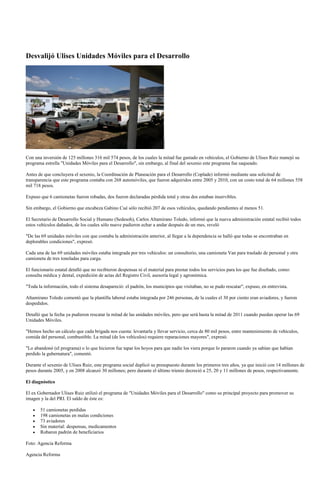 Desvalijó Ulises Unidades Móviles para el Desarrollo




Con una inversión de 125 millones 316 mil 574 pesos, de los cuales la mitad fue gastado en vehículos, el Gobierno de Ulises Ruiz manejó su
programa estrella "Unidades Móviles para el Desarrollo", sin embargo, al final del sexenio este programa fue saqueado.

Antes de que concluyera el sexenio, la Coordinación de Planeación para el Desarrollo (Coplade) informó mediante una solicitud de
transparencia que este programa contaba con 268 automóviles, que fueron adquiridos entre 2005 y 2010, con un costo total de 64 millones 558
mil 718 pesos.

Expuso que 6 camionetas fueron robadas, dos fueron declaradas pérdida total y otras dos estaban inservibles.

Sin embargo, el Gobierno que encabeza Gabino Cué sólo recibió 207 de esos vehículos, quedando pendientes al menos 51.

El Secretario de Desarrollo Social y Humano (Sedesoh), Carlos Altamirano Toledo, informó que la nueva administración estatal recibió todos
estos vehículos dañados, de los cuales sólo nueve pudieron echar a andar después de un mes, reveló

"De las 69 unidades móviles con que contaba la administración anterior, al llegar a la dependencia se halló que todas se encontraban en
deplorables condiciones", expresó.

Cada una de las 69 unidades móviles estaba integrada por tres vehículos: un consultorio, una camioneta Van para traslado de personal y otra
camioneta de tres toneladas para carga.

El funcionario estatal detalló que no recibieron despensas ni el material para prestar todos los servicios para los que fue diseñado, como:
consulta médica y dental, expedición de actas del Registro Civil, asesoría legal y agronómica.

"Toda la información, todo el sistema desapareció: el padrón, los municipios que visitaban, no se pudo rescatar", expuso, en entrevista.

Altamirano Toledo comentó que la plantilla laboral estaba integrada por 246 personas, de la cuales el 30 por ciento eran aviadores, y fueron
despedidos.

Detalló que la fecha ya pudieron rescatar la mitad de las unidades móviles, pero que será hasta la mitad de 2011 cuando puedan operar las 69
Unidades Móviles.

"Hemos hecho un cálculo que cada brigada nos cuesta: levantarla y llevar servicio, cerca de 80 mil pesos, entre mantenimiento de vehículos,
comida del personal, combustible. La mitad (de los vehículos) requiere reparaciones mayores", expresó.

"Lo abandonó (el programa) o lo que hicieron fue tapar los hoyos para que nadie los viera porque lo pararon cuando ya sabían que habían
perdido la gubernatura", comentó.

Durante el sexenio de Ulises Ruiz, este programa social duplicó su presupuesto durante los primeros tres años, ya que inició con 14 millones de
pesos durante 2005, y en 2008 alcanzó 30 millones; pero durante el último trienio decreció a 25, 20 y 11 millones de pesos, respectivamente.

El diagnóstico

El ex Gobernador Ulises Ruiz utilizó el programa de "Unidades Móviles para el Desarrollo" como su principal proyecto para promover su
imagen y la del PRI. El saldo de éste es:

       51 camionetas perdidas
       198 camionetas en malas condiciones
       73 aviadores
       Sin material: despensas, medicamentos
       Robaron padrón de beneficiarios

Foto: Agencia Reforma

Agencia Reforma
 