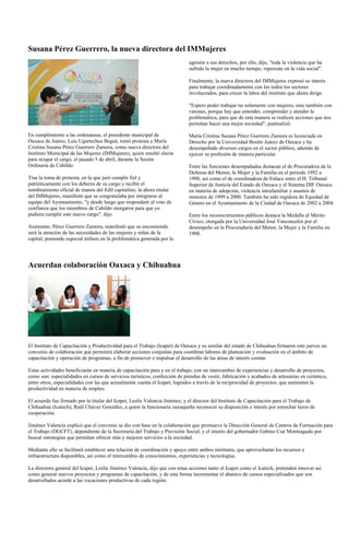 Susana Pérez Guerrero, la nueva directora del IMMujeres
                                                                            agesión a sus derechos, por ello, dijo, "toda la violencia que ha
                                                                            sufrido la mujer en mucho tiempo, repercute en la vida social".

                                                                            Finalmente, la nueva directora del IMMujeres expresó su interés
                                                                            para trabajar coordinadamente con los todos los sectores
                                                                            involucrados, para crecer la labor del instituto que ahora dirige.

                                                                            "Espero poder trabajar no solamente con mujeres, sino también con
                                                                            varones, porque hay que entender, comprender y atender la
                                                                            problemática, para que de esta manera se realicen acciones que nos
                                                                            permitan hacer una mejor sociedad", puntualizó.

En cumplimiento a las ordenanzas, el presidente municipal de                María Cristina Susana Pérez Guerrero Zamora es licenciada en
Oaxaca de Juárez, Luis Ugartechea Begué, tomó protesta a María              Derecho por la Universidad Benito Juárez de Oaxaca y ha
Cristina Susana Pérez Guerrero Zamora, como nueva directora del             desempeñado diversos cargos en el sector público, además de
Instituto Municipal de las Mujeres (IMMujeres), quien resultó electa        ejercer su profesión de manera particular.
para ocupar el cargo, el pasado 5 de abril, durante la Sesión
Ordinaria de Cabildo.                                                       Entre las funciones desempañadas destacan el de Procuradora de la
                                                                            Defensa del Menor, la Mujer y la Familia en el periodo 1992 a
Tras la toma de protesta, en la que juró cumplir fiel y                     1998, así como el de coordinadora de Enlace entre el H. Tribunal
patrióticamente con los deberes de su cargo y recibir el                    Superior de Justicia del Estado de Oaxaca y el Sistema DIF Oaxaca
nombramiento oficial de manos del Edil capitalino, la ahora titular         en materia de adopción, violencia intrafamiliar y asuntos de
del IMMujeres, manifestó que se congratulaba por integrarse al              menores de 1999 a 2000. También ha sido regidora de Equidad de
equipo del Ayuntamiento, "y desde luego que responderé al voto de           Género en el Ayuntamiento de la Ciudad de Oaxaca de 2002 a 2004.
confianza que los miembros de Cabildo otorgaron para que yo
pudiera cumplir este nuevo cargo", dijo.                                    Entre los reconocimientos públicos destaca la Medalla al Mérito
                                                                            Cívico, otorgada por la Universidad José Vasconcelos por el
Asimismo, Pérez Guerrero Zamora, manifestó que su encomienda                desempeño en la Procuraduría del Menor, la Mujer y la Familia en
será la atención de las necesidades de las mujeres y niñas de la            1998.
capital, poniendo especial énfasis en la problemática generada por la




Acuerdan colaboración Oaxaca y Chihuahua




El Instituto de Capacitación y Productividad para el Trabajo (Icapet) de Oaxaca y su similar del estado de Chihuahua firmaron este jueves un
convenio de colaboración que permitirá elaborar acciones conjuntas para coordinar labores de planeación y evaluación en el ámbito de
capacitación y operación de programas, a fin de promover e impulsar el desarrollo de las áreas de interés común.

Estas actividades beneficiarán en materia de capacitación para y en el trabajo, con un intercambio de experiencias y desarrollo de proyectos,
como son: especialidades en cursos de servicios turísticos, confección de prendas de vestir, fabricación y acabados de artesanías en cerámica,
entre otros; especialidades con las que actualmente cuenta el Icapet, logrados a través de la reciprocidad de proyectos, que aumenten la
productividad en materia de empleo.

El acuerdo fue firmado por la titular del Icapet, Leslie Valencia Jiménez, y el director del Instituto de Capacitación para el Trabajo de
Chihuahua (Icatech), Raúl Chávez González, a quien la funcionaria oaxaqueña reconoció su disposición e interés por estrechar lazos de
cooperación.

Jiménez Valencia explicó que el convenio se dio con base en la colaboración que promueve la Dirección General de Centros de Formación para
el Trabajo (DGCFT), dependiente de la Secretaría del Trabajo y Previsión Social, y el interés del gobernador Gabino Cué Monteagudo por
buscar estrategias que permitan ofrecer más y mejores servicios a la sociedad.

Mediante ello se facilitará establecer una relación de coordinación y apoyo entre ambos institutos, que aprovecharán los recursos e
infraestructura disponibles, así como el intercambio de conocimientos, experiencias y tecnologías.

La directora general del Icapet, Leslie Jiménez Valencia, dijo que con estas acciones tanto el Icapet como el Icatech, pretenden innovar así
como generar nuevos proyectos y programas de capacitación, y de esta forma incrementar el abanico de cursos especializados que son
desarrollados acorde a las vocaciones productivas de cada región.
 