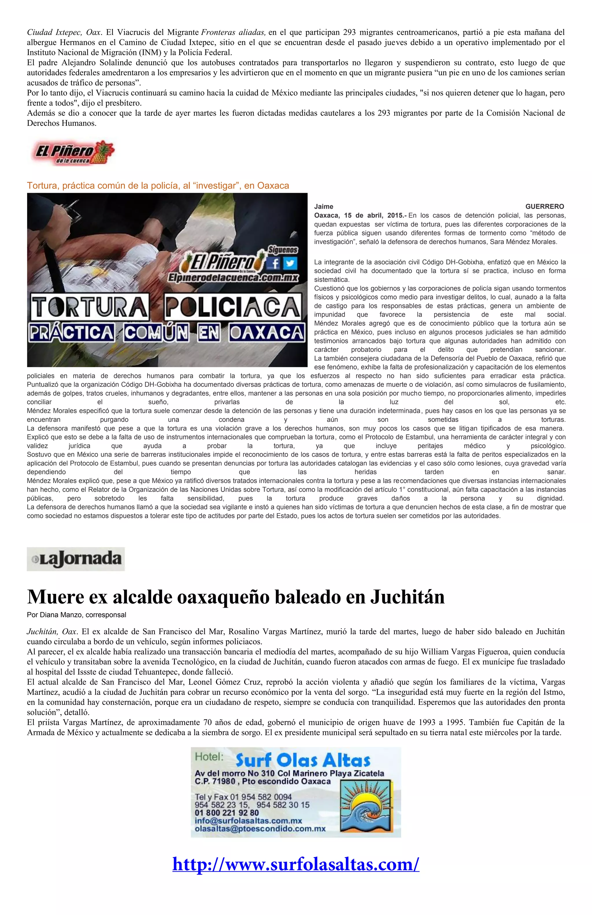 Ciudad Ixtepec, Oax. El Viacrucis del Migrante Fronteras aliadas, en el que participan 293 migrantes centroamericanos, partió a pie esta mañana del
albergue Hermanos en el Camino de Ciudad Ixtepec, sitio en el que se encuentran desde el pasado jueves debido a un operativo implementado por el
Instituto Nacional de Migración (INM) y la Policía Federal.
El padre Alejandro Solalinde denunció que los autobuses contratados para transportarlos no llegaron y suspendieron su contrato, esto luego de que
autoridades federales amedrentaron a los empresarios y les advirtieron que en el momento en que un migrante pusiera “un pie en uno de los camiones serían
acusados de tráfico de personas”.
Por lo tanto dijo, el Viacrucis continuará su camino hacia la cuidad de México mediante las principales ciudades, "si nos quieren detener que lo hagan, pero
frente a todos", dijo el presbítero.
Además se dio a conocer que la tarde de ayer martes les fueron dictadas medidas cautelares a los 293 migrantes por parte de la Comisión Nacional de
Derechos Humanos.
Tortura, práctica común de la policía, al “investigar”, en Oaxaca
Jaime GUERRERO
Oaxaca, 15 de abril, 2015.- En los casos de detención policial, las personas,
quedan expuestas ser víctima de tortura, pues las diferentes corporaciones de la
fuerza pública siguen usando diferentes formas de tormento como “método de
investigación”, señaló la defensora de derechos humanos, Sara Méndez Morales.
La integrante de la asociación civil Código DH-Gobixha, enfatizó que en México la
sociedad civil ha documentado que la tortura sí se practica, incluso en forma
sistemática.
Cuestionó que los gobiernos y las corporaciones de policía sigan usando tormentos
físicos y psicológicos como medio para investigar delitos, lo cual, aunado a la falta
de castigo para los responsables de estas prácticas, genera un ambiente de
impunidad que favorece la persistencia de este mal social.
Méndez Morales agregó que es de conocimiento público que la tortura aún se
práctica en México, pues incluso en algunos procesos judiciales se han admitido
testimonios arrancados bajo tortura que algunas autoridades han admitido con
carácter probatorio para el delito que pretendían sancionar.
La también consejera ciudadana de la Defensoría del Pueblo de Oaxaca, refirió que
ese fenómeno, exhibe la falta de profesionalización y capacitación de los elementos
policiales en materia de derechos humanos para combatir la tortura, ya que los esfuerzos al respecto no han sido suficientes para erradicar esta práctica.
Puntualizó que la organización Código DH-Gobixha ha documentado diversas prácticas de tortura, como amenazas de muerte o de violación, así como simulacros de fusilamiento,
además de golpes, tratos crueles, inhumanos y degradantes, entre ellos, mantener a las personas en una sola posición por mucho tiempo, no proporcionarles alimento, impedirles
conciliar el sueño, privarlas de la luz del sol, etc.
Méndez Morales especificó que la tortura suele comenzar desde la detención de las personas y tiene una duración indeterminada, pues hay casos en los que las personas ya se
encuentran purgando una condena y aún son sometidas a torturas.
La defensora manifestó que pese a que la tortura es una violación grave a los derechos humanos, son muy pocos los casos que se litigan tipificados de esa manera.
Explicó que esto se debe a la falta de uso de instrumentos internacionales que comprueban la tortura, como el Protocolo de Estambul, una herramienta de carácter integral y con
validez jurídica que ayuda a probar la tortura, ya que incluye peritajes médico y psicológico.
Sostuvo que en México una serie de barreras institucionales impide el reconocimiento de los casos de tortura, y entre estas barreras está la falta de peritos especializados en la
aplicación del Protocolo de Estambul, pues cuando se presentan denuncias por tortura las autoridades catalogan las evidencias y el caso sólo como lesiones, cuya gravedad varía
dependiendo del tiempo que las heridas tarden en sanar.
Méndez Morales explicó que, pese a que México ya ratificó diversos tratados internacionales contra la tortura y pese a las recomendaciones que diversas instancias internacionales
han hecho, como el Relator de la Organización de las Naciones Unidas sobre Tortura, así como la modificación del artículo 1° constitucional, aún falta capacitación a las instancias
públicas, pero sobretodo les falta sensibilidad, pues la tortura produce graves daños a la persona y su dignidad.
La defensora de derechos humanos llamó a que la sociedad sea vigilante e instó a quienes han sido víctimas de tortura a que denuncien hechos de esta clase, a fin de mostrar que
como sociedad no estamos dispuestos a tolerar este tipo de actitudes por parte del Estado, pues los actos de tortura suelen ser cometidos por las autoridades.
Muere ex alcalde oaxaqueño baleado en Juchitán
Por Diana Manzo, corresponsal
Juchitán, Oax. El ex alcalde de San Francisco del Mar, Rosalino Vargas Martínez, murió la tarde del martes, luego de haber sido baleado en Juchitán
cuando circulaba a bordo de un vehículo, según informes policiacos.
Al parecer, el ex alcalde había realizado una transacción bancaria el mediodía del martes, acompañado de su hijo William Vargas Figueroa, quien conducía
el vehículo y transitaban sobre la avenida Tecnológico, en la ciudad de Juchitán, cuando fueron atacados con armas de fuego. El ex munícipe fue trasladado
al hospital del Issste de ciudad Tehuantepec, donde falleció.
El actual alcalde de San Francisco del Mar, Leonel Gómez Cruz, reprobó la acción violenta y añadió que según los familiares de la víctima, Vargas
Martínez, acudió a la ciudad de Juchitán para cobrar un recurso económico por la venta del sorgo. “La inseguridad está muy fuerte en la región del Istmo,
en la comunidad hay consternación, porque era un ciudadano de respeto, siempre se conducía con tranquilidad. Esperemos que las autoridades den pronta
solución”, detalló.
El priísta Vargas Martínez, de aproximadamente 70 años de edad, gobernó el municipio de origen huave de 1993 a 1995. También fue Capitán de la
Armada de México y actualmente se dedicaba a la siembra de sorgo. El ex presidente municipal será sepultado en su tierra natal este miércoles por la tarde.
 