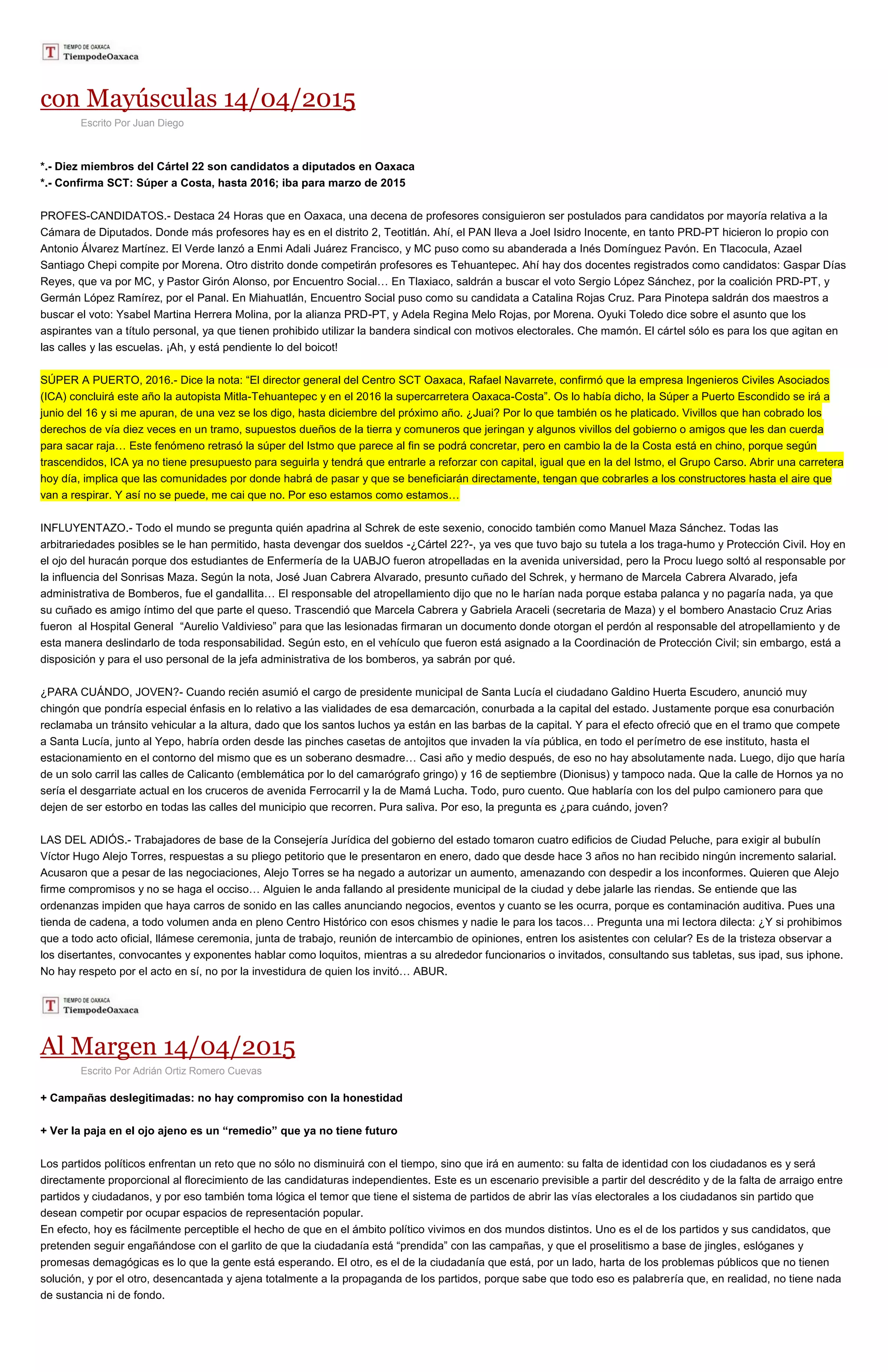con Mayúsculas 14/04/2015
Escrito Por Juan Diego
*.- Diez miembros del Cártel 22 son candidatos a diputados en Oaxaca
*.- Confirma SCT: Súper a Costa, hasta 2016; iba para marzo de 2015
PROFES-CANDIDATOS.- Destaca 24 Horas que en Oaxaca, una decena de profesores consiguieron ser postulados para candidatos por mayoría relativa a la
Cámara de Diputados. Donde más profesores hay es en el distrito 2, Teotitlán. Ahí, el PAN lleva a Joel Isidro Inocente, en tanto PRD-PT hicieron lo propio con
Antonio Álvarez Martínez. El Verde lanzó a Enmi Adali Juárez Francisco, y MC puso como su abanderada a Inés Domínguez Pavón. En Tlacocula, Azael
Santiago Chepi compite por Morena. Otro distrito donde competirán profesores es Tehuantepec. Ahí hay dos docentes registrados como candidatos: Gaspar Días
Reyes, que va por MC, y Pastor Girón Alonso, por Encuentro Social… En Tlaxiaco, saldrán a buscar el voto Sergio López Sánchez, por la coalición PRD-PT, y
Germán López Ramírez, por el Panal. En Miahuatlán, Encuentro Social puso como su candidata a Catalina Rojas Cruz. Para Pinotepa saldrán dos maestros a
buscar el voto: Ysabel Martina Herrera Molina, por la alianza PRD-PT, y Adela Regina Melo Rojas, por Morena. Oyuki Toledo dice sobre el asunto que los
aspirantes van a título personal, ya que tienen prohibido utilizar la bandera sindical con motivos electorales. Che mamón. El cártel sólo es para los que agitan en
las calles y las escuelas. ¡Ah, y está pendiente lo del boicot!
SÚPER A PUERTO, 2016.- Dice la nota: “El director general del Centro SCT Oaxaca, Rafael Navarrete, confirmó que la empresa Ingenieros Civiles Asociados
(ICA) concluirá este año la autopista Mitla-Tehuantepec y en el 2016 la supercarretera Oaxaca-Costa”. Os lo había dicho, la Súper a Puerto Escondido se irá a
junio del 16 y si me apuran, de una vez se los digo, hasta diciembre del próximo año. ¿Juai? Por lo que también os he platicado. Vivillos que han cobrado los
derechos de vía diez veces en un tramo, supuestos dueños de la tierra y comuneros que jeringan y algunos vivillos del gobierno o amigos que les dan cuerda
para sacar raja… Este fenómeno retrasó la súper del Istmo que parece al fin se podrá concretar, pero en cambio la de la Costa está en chino, porque según
trascendidos, ICA ya no tiene presupuesto para seguirla y tendrá que entrarle a reforzar con capital, igual que en la del Istmo, el Grupo Carso. Abrir una carretera
hoy día, implica que las comunidades por donde habrá de pasar y que se beneficiarán directamente, tengan que cobrarles a los constructores hasta el aire que
van a respirar. Y así no se puede, me cai que no. Por eso estamos como estamos…
INFLUYENTAZO.- Todo el mundo se pregunta quién apadrina al Schrek de este sexenio, conocido también como Manuel Maza Sánchez. Todas las
arbitrariedades posibles se le han permitido, hasta devengar dos sueldos -¿Cártel 22?-, ya ves que tuvo bajo su tutela a los traga-humo y Protección Civil. Hoy en
el ojo del huracán porque dos estudiantes de Enfermería de la UABJO fueron atropelladas en la avenida universidad, pero la Procu luego soltó al responsable por
la influencia del Sonrisas Maza. Según la nota, José Juan Cabrera Alvarado, presunto cuñado del Schrek, y hermano de Marcela Cabrera Alvarado, jefa
administrativa de Bomberos, fue el gandallita… El responsable del atropellamiento dijo que no le harían nada porque estaba palanca y no pagaría nada, ya que
su cuñado es amigo íntimo del que parte el queso. Trascendió que Marcela Cabrera y Gabriela Araceli (secretaria de Maza) y el bombero Anastacio Cruz Arias
fueron al Hospital General “Aurelio Valdivieso” para que las lesionadas firmaran un documento donde otorgan el perdón al responsable del atropellamiento y de
esta manera deslindarlo de toda responsabilidad. Según esto, en el vehículo que fueron está asignado a la Coordinación de Protección Civil; sin embargo, está a
disposición y para el uso personal de la jefa administrativa de los bomberos, ya sabrán por qué.
¿PARA CUÁNDO, JOVEN?- Cuando recién asumió el cargo de presidente municipal de Santa Lucía el ciudadano Galdino Huerta Escudero, anunció muy
chingón que pondría especial énfasis en lo relativo a las vialidades de esa demarcación, conurbada a la capital del estado. Justamente porque esa conurbación
reclamaba un tránsito vehicular a la altura, dado que los santos luchos ya están en las barbas de la capital. Y para el efecto ofreció que en el tramo que compete
a Santa Lucía, junto al Yepo, habría orden desde las pinches casetas de antojitos que invaden la vía pública, en todo el perímetro de ese instituto, hasta el
estacionamiento en el contorno del mismo que es un soberano desmadre… Casi año y medio después, de eso no hay absolutamente nada. Luego, dijo que haría
de un solo carril las calles de Calicanto (emblemática por lo del camarógrafo gringo) y 16 de septiembre (Dionisus) y tampoco nada. Que la calle de Hornos ya no
sería el desgarriate actual en los cruceros de avenida Ferrocarril y la de Mamá Lucha. Todo, puro cuento. Que hablaría con los del pulpo camionero para que
dejen de ser estorbo en todas las calles del municipio que recorren. Pura saliva. Por eso, la pregunta es ¿para cuándo, joven?
LAS DEL ADIÓS.- Trabajadores de base de la Consejería Jurídica del gobierno del estado tomaron cuatro edificios de Ciudad Peluche, para exigir al bubulín
Víctor Hugo Alejo Torres, respuestas a su pliego petitorio que le presentaron en enero, dado que desde hace 3 años no han recibido ningún incremento salarial.
Acusaron que a pesar de las negociaciones, Alejo Torres se ha negado a autorizar un aumento, amenazando con despedir a los inconformes. Quieren que Alejo
firme compromisos y no se haga el occiso… Alguien le anda fallando al presidente municipal de la ciudad y debe jalarle las riendas. Se entiende que las
ordenanzas impiden que haya carros de sonido en las calles anunciando negocios, eventos y cuanto se les ocurra, porque es contaminación auditiva. Pues una
tienda de cadena, a todo volumen anda en pleno Centro Histórico con esos chismes y nadie le para los tacos… Pregunta una mi lectora dilecta: ¿Y si prohibimos
que a todo acto oficial, llámese ceremonia, junta de trabajo, reunión de intercambio de opiniones, entren los asistentes con celular? Es de la tristeza observar a
los disertantes, convocantes y exponentes hablar como loquitos, mientras a su alrededor funcionarios o invitados, consultando sus tabletas, sus ipad, sus iphone.
No hay respeto por el acto en sí, no por la investidura de quien los invitó… ABUR.
Al Margen 14/04/2015
Escrito Por Adrián Ortiz Romero Cuevas
+ Campañas deslegitimadas: no hay compromiso con la honestidad
+ Ver la paja en el ojo ajeno es un “remedio” que ya no tiene futuro
Los partidos políticos enfrentan un reto que no sólo no disminuirá con el tiempo, sino que irá en aumento: su falta de identidad con los ciudadanos es y será
directamente proporcional al florecimiento de las candidaturas independientes. Este es un escenario previsible a partir del descrédito y de la falta de arraigo entre
partidos y ciudadanos, y por eso también toma lógica el temor que tiene el sistema de partidos de abrir las vías electorales a los ciudadanos sin partido que
desean competir por ocupar espacios de representación popular.
En efecto, hoy es fácilmente perceptible el hecho de que en el ámbito político vivimos en dos mundos distintos. Uno es el de los partidos y sus candidatos, que
pretenden seguir engañándose con el garlito de que la ciudadanía está “prendida” con las campañas, y que el proselitismo a base de jingles, eslóganes y
promesas demagógicas es lo que la gente está esperando. El otro, es el de la ciudadanía que está, por un lado, harta de los problemas públicos que no tienen
solución, y por el otro, desencantada y ajena totalmente a la propaganda de los partidos, porque sabe que todo eso es palabrería que, en realidad, no tiene nada
de sustancia ni de fondo.
 