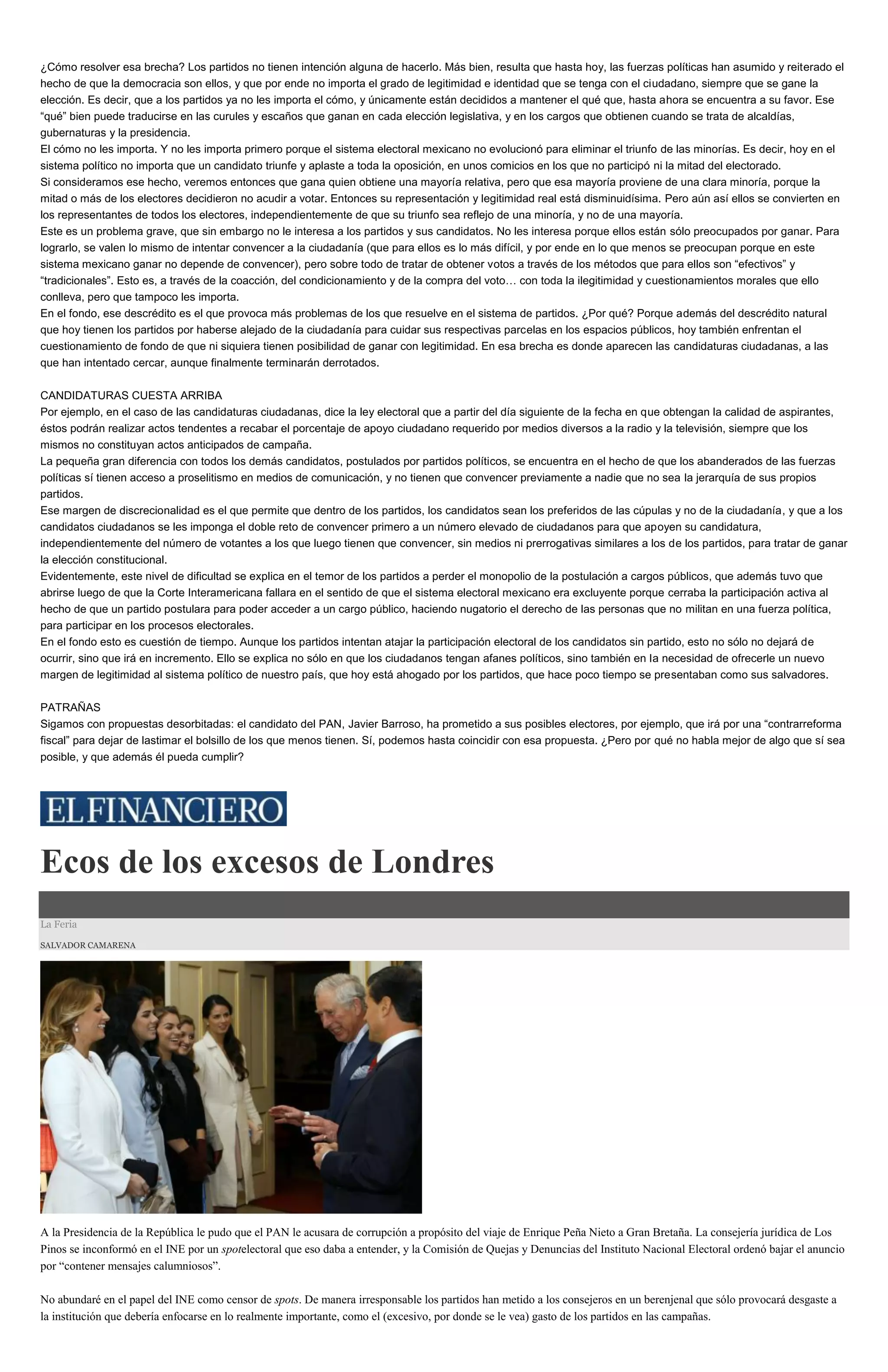 ¿Cómo resolver esa brecha? Los partidos no tienen intención alguna de hacerlo. Más bien, resulta que hasta hoy, las fuerzas políticas han asumido y reiterado el
hecho de que la democracia son ellos, y que por ende no importa el grado de legitimidad e identidad que se tenga con el ciudadano, siempre que se gane la
elección. Es decir, que a los partidos ya no les importa el cómo, y únicamente están decididos a mantener el qué que, hasta ahora se encuentra a su favor. Ese
“qué” bien puede traducirse en las curules y escaños que ganan en cada elección legislativa, y en los cargos que obtienen cuando se trata de alcaldías,
gubernaturas y la presidencia.
El cómo no les importa. Y no les importa primero porque el sistema electoral mexicano no evolucionó para eliminar el triunfo de las minorías. Es decir, hoy en el
sistema político no importa que un candidato triunfe y aplaste a toda la oposición, en unos comicios en los que no participó ni la mitad del electorado.
Si consideramos ese hecho, veremos entonces que gana quien obtiene una mayoría relativa, pero que esa mayoría proviene de una clara minoría, porque la
mitad o más de los electores decidieron no acudir a votar. Entonces su representación y legitimidad real está disminuidísima. Pero aún así ellos se convierten en
los representantes de todos los electores, independientemente de que su triunfo sea reflejo de una minoría, y no de una mayoría.
Este es un problema grave, que sin embargo no le interesa a los partidos y sus candidatos. No les interesa porque ellos están sólo preocupados por ganar. Para
lograrlo, se valen lo mismo de intentar convencer a la ciudadanía (que para ellos es lo más difícil, y por ende en lo que menos se preocupan porque en este
sistema mexicano ganar no depende de convencer), pero sobre todo de tratar de obtener votos a través de los métodos que para ellos son “efectivos” y
“tradicionales”. Esto es, a través de la coacción, del condicionamiento y de la compra del voto… con toda la ilegitimidad y cuestionamientos morales que ello
conlleva, pero que tampoco les importa.
En el fondo, ese descrédito es el que provoca más problemas de los que resuelve en el sistema de partidos. ¿Por qué? Porque además del descrédito natural
que hoy tienen los partidos por haberse alejado de la ciudadanía para cuidar sus respectivas parcelas en los espacios públicos, hoy también enfrentan el
cuestionamiento de fondo de que ni siquiera tienen posibilidad de ganar con legitimidad. En esa brecha es donde aparecen las candidaturas ciudadanas, a las
que han intentado cercar, aunque finalmente terminarán derrotados.
CANDIDATURAS CUESTA ARRIBA
Por ejemplo, en el caso de las candidaturas ciudadanas, dice la ley electoral que a partir del día siguiente de la fecha en que obtengan la calidad de aspirantes,
éstos podrán realizar actos tendentes a recabar el porcentaje de apoyo ciudadano requerido por medios diversos a la radio y la televisión, siempre que los
mismos no constituyan actos anticipados de campaña.
La pequeña gran diferencia con todos los demás candidatos, postulados por partidos políticos, se encuentra en el hecho de que los abanderados de las fuerzas
políticas sí tienen acceso a proselitismo en medios de comunicación, y no tienen que convencer previamente a nadie que no sea la jerarquía de sus propios
partidos.
Ese margen de discrecionalidad es el que permite que dentro de los partidos, los candidatos sean los preferidos de las cúpulas y no de la ciudadanía, y que a los
candidatos ciudadanos se les imponga el doble reto de convencer primero a un número elevado de ciudadanos para que apoyen su candidatura,
independientemente del número de votantes a los que luego tienen que convencer, sin medios ni prerrogativas similares a los de los partidos, para tratar de ganar
la elección constitucional.
Evidentemente, este nivel de dificultad se explica en el temor de los partidos a perder el monopolio de la postulación a cargos públicos, que además tuvo que
abrirse luego de que la Corte Interamericana fallara en el sentido de que el sistema electoral mexicano era excluyente porque cerraba la participación activa al
hecho de que un partido postulara para poder acceder a un cargo público, haciendo nugatorio el derecho de las personas que no militan en una fuerza política,
para participar en los procesos electorales.
En el fondo esto es cuestión de tiempo. Aunque los partidos intentan atajar la participación electoral de los candidatos sin partido, esto no sólo no dejará de
ocurrir, sino que irá en incremento. Ello se explica no sólo en que los ciudadanos tengan afanes políticos, sino también en la necesidad de ofrecerle un nuevo
margen de legitimidad al sistema político de nuestro país, que hoy está ahogado por los partidos, que hace poco tiempo se presentaban como sus salvadores.
PATRAÑAS
Sigamos con propuestas desorbitadas: el candidato del PAN, Javier Barroso, ha prometido a sus posibles electores, por ejemplo, que irá por una “contrarreforma
fiscal” para dejar de lastimar el bolsillo de los que menos tienen. Sí, podemos hasta coincidir con esa propuesta. ¿Pero por qué no habla mejor de algo que sí sea
posible, y que además él pueda cumplir?
Ecos de los excesos de Londres
La Feria
SALVADOR CAMARENA
A la Presidencia de la República le pudo que el PAN le acusara de corrupción a propósito del viaje de Enrique Peña Nieto a Gran Bretaña. La consejería jurídica de Los
Pinos se inconformó en el INE por un spotelectoral que eso daba a entender, y la Comisión de Quejas y Denuncias del Instituto Nacional Electoral ordenó bajar el anuncio
por “contener mensajes calumniosos”.
No abundaré en el papel del INE como censor de spots. De manera irresponsable los partidos han metido a los consejeros en un berenjenal que sólo provocará desgaste a
la institución que debería enfocarse en lo realmente importante, como el (excesivo, por donde se le vea) gasto de los partidos en las campañas.
 