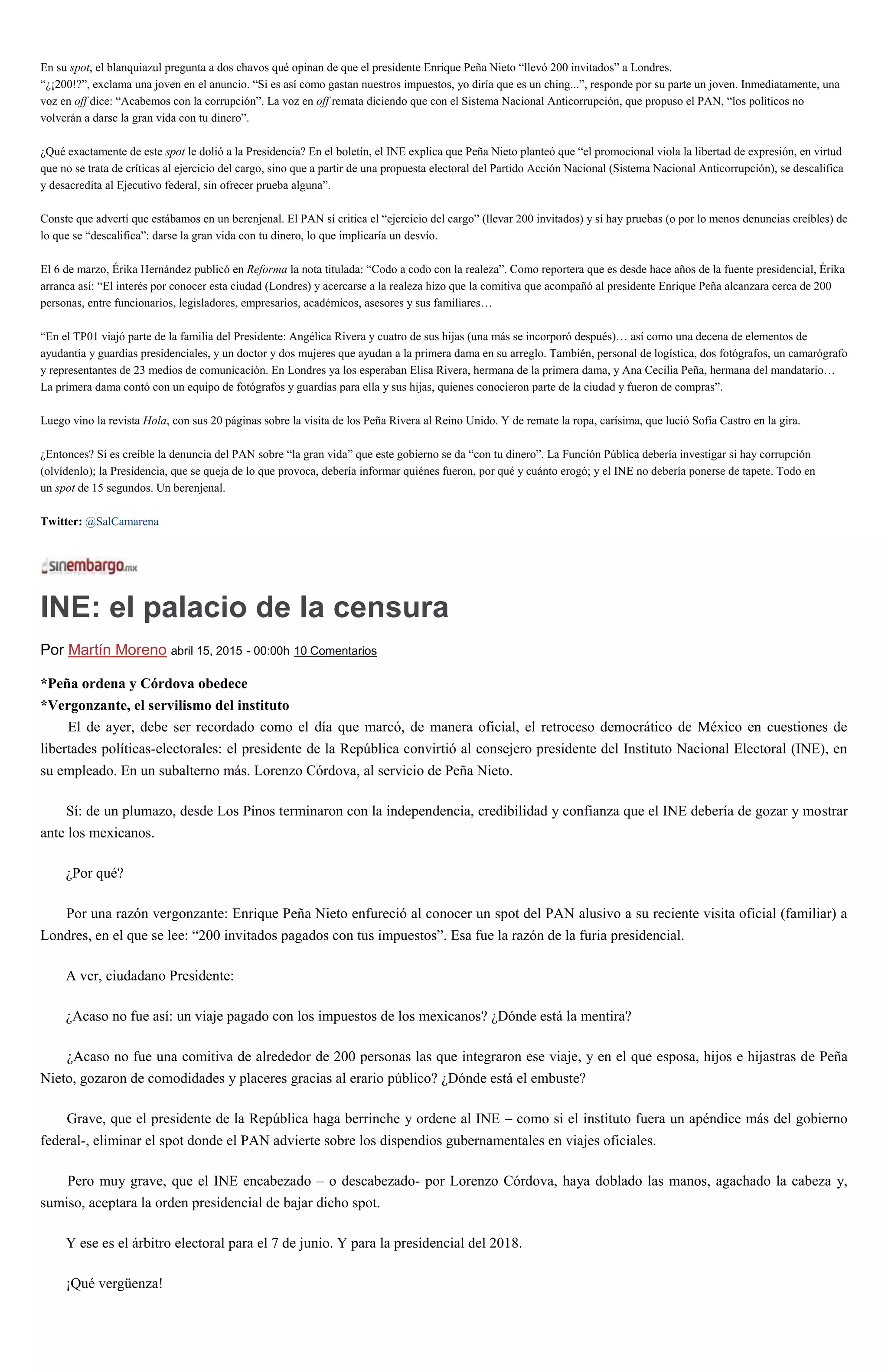 En su spot, el blanquiazul pregunta a dos chavos qué opinan de que el presidente Enrique Peña Nieto “llevó 200 invitados” a Londres.
“¿¡200!?”, exclama una joven en el anuncio. “Si es así como gastan nuestros impuestos, yo diría que es un ching...”, responde por su parte un joven. Inmediatamente, una
voz en off dice: “Acabemos con la corrupción”. La voz en off remata diciendo que con el Sistema Nacional Anticorrupción, que propuso el PAN, “los políticos no
volverán a darse la gran vida con tu dinero”.
¿Qué exactamente de este spot le dolió a la Presidencia? En el boletín, el INE explica que Peña Nieto planteó que “el promocional viola la libertad de expresión, en virtud
que no se trata de críticas al ejercicio del cargo, sino que a partir de una propuesta electoral del Partido Acción Nacional (Sistema Nacional Anticorrupción), se descalifica
y desacredita al Ejecutivo federal, sin ofrecer prueba alguna”.
Conste que advertí que estábamos en un berenjenal. El PAN sí critica el “ejercicio del cargo” (llevar 200 invitados) y sí hay pruebas (o por lo menos denuncias creíbles) de
lo que se “descalifica”: darse la gran vida con tu dinero, lo que implicaría un desvío.
El 6 de marzo, Érika Hernández publicó en Reforma la nota titulada: “Codo a codo con la realeza”. Como reportera que es desde hace años de la fuente presidencial, Érika
arranca así: “El interés por conocer esta ciudad (Londres) y acercarse a la realeza hizo que la comitiva que acompañó al presidente Enrique Peña alcanzara cerca de 200
personas, entre funcionarios, legisladores, empresarios, académicos, asesores y sus familiares…
“En el TP01 viajó parte de la familia del Presidente: Angélica Rivera y cuatro de sus hijas (una más se incorporó después)… así como una decena de elementos de
ayudantía y guardias presidenciales, y un doctor y dos mujeres que ayudan a la primera dama en su arreglo. También, personal de logística, dos fotógrafos, un camarógrafo
y representantes de 23 medios de comunicación. En Londres ya los esperaban Elisa Rivera, hermana de la primera dama, y Ana Cecilia Peña, hermana del mandatario…
La primera dama contó con un equipo de fotógrafos y guardias para ella y sus hijas, quienes conocieron parte de la ciudad y fueron de compras”.
Luego vino la revista Hola, con sus 20 páginas sobre la visita de los Peña Rivera al Reino Unido. Y de remate la ropa, carísima, que lució Sofía Castro en la gira.
¿Entonces? Sí es creíble la denuncia del PAN sobre “la gran vida” que este gobierno se da “con tu dinero”. La Función Pública debería investigar si hay corrupción
(olvídenlo); la Presidencia, que se queja de lo que provoca, debería informar quiénes fueron, por qué y cuánto erogó; y el INE no debería ponerse de tapete. Todo en
un spot de 15 segundos. Un berenjenal.
Twitter: @SalCamarena
INE: el palacio de la censura
Por Martín Moreno abril 15, 2015 - 00:00h 10 Comentarios
*Peña ordena y Córdova obedece
*Vergonzante, el servilismo del instituto
El de ayer, debe ser recordado como el día que marcó, de manera oficial, el retroceso democrático de México en cuestiones de
libertades políticas-electorales: el presidente de la República convirtió al consejero presidente del Instituto Nacional Electoral (INE), en
su empleado. En un subalterno más. Lorenzo Córdova, al servicio de Peña Nieto.
Sí: de un plumazo, desde Los Pinos terminaron con la independencia, credibilidad y confianza que el INE debería de gozar y mostrar
ante los mexicanos.
¿Por qué?
Por una razón vergonzante: Enrique Peña Nieto enfureció al conocer un spot del PAN alusivo a su reciente visita oficial (familiar) a
Londres, en el que se lee: “200 invitados pagados con tus impuestos”. Esa fue la razón de la furia presidencial.
A ver, ciudadano Presidente:
¿Acaso no fue así: un viaje pagado con los impuestos de los mexicanos? ¿Dónde está la mentira?
¿Acaso no fue una comitiva de alrededor de 200 personas las que integraron ese viaje, y en el que esposa, hijos e hijastras de Peña
Nieto, gozaron de comodidades y placeres gracias al erario público? ¿Dónde está el embuste?
Grave, que el presidente de la República haga berrinche y ordene al INE – como si el instituto fuera un apéndice más del gobierno
federal-, eliminar el spot donde el PAN advierte sobre los dispendios gubernamentales en viajes oficiales.
Pero muy grave, que el INE encabezado – o descabezado- por Lorenzo Córdova, haya doblado las manos, agachado la cabeza y,
sumiso, aceptara la orden presidencial de bajar dicho spot.
Y ese es el árbitro electoral para el 7 de junio. Y para la presidencial del 2018.
¡Qué vergüenza!
 