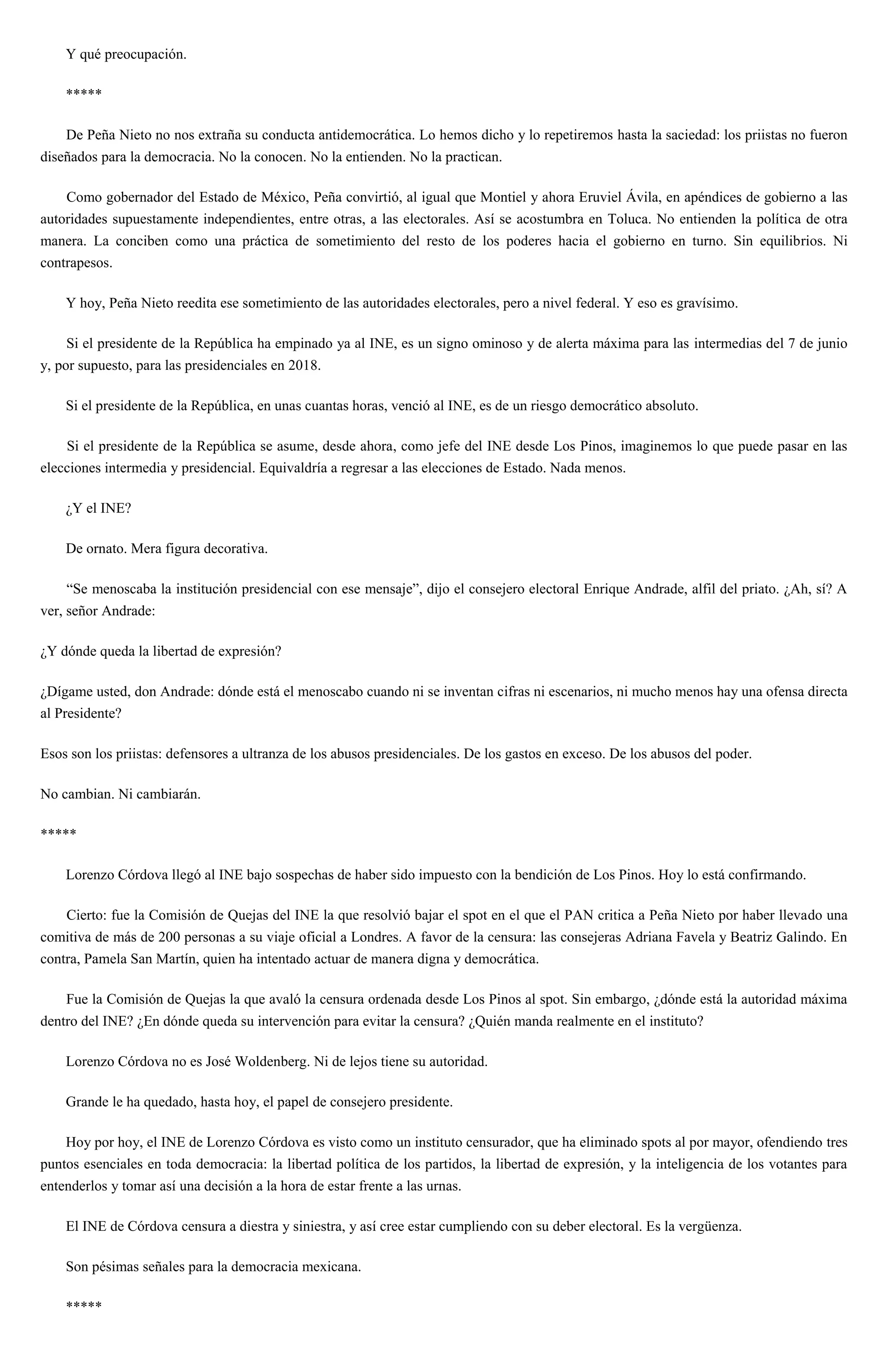 Y qué preocupación.
*****
De Peña Nieto no nos extraña su conducta antidemocrática. Lo hemos dicho y lo repetiremos hasta la saciedad: los priistas no fueron
diseñados para la democracia. No la conocen. No la entienden. No la practican.
Como gobernador del Estado de México, Peña convirtió, al igual que Montiel y ahora Eruviel Ávila, en apéndices de gobierno a las
autoridades supuestamente independientes, entre otras, a las electorales. Así se acostumbra en Toluca. No entienden la política de otra
manera. La conciben como una práctica de sometimiento del resto de los poderes hacia el gobierno en turno. Sin equilibrios. Ni
contrapesos.
Y hoy, Peña Nieto reedita ese sometimiento de las autoridades electorales, pero a nivel federal. Y eso es gravísimo.
Si el presidente de la República ha empinado ya al INE, es un signo ominoso y de alerta máxima para las intermedias del 7 de junio
y, por supuesto, para las presidenciales en 2018.
Si el presidente de la República, en unas cuantas horas, venció al INE, es de un riesgo democrático absoluto.
Si el presidente de la República se asume, desde ahora, como jefe del INE desde Los Pinos, imaginemos lo que puede pasar en las
elecciones intermedia y presidencial. Equivaldría a regresar a las elecciones de Estado. Nada menos.
¿Y el INE?
De ornato. Mera figura decorativa.
“Se menoscaba la institución presidencial con ese mensaje”, dijo el consejero electoral Enrique Andrade, alfil del priato. ¿Ah, sí? A
ver, señor Andrade:
¿Y dónde queda la libertad de expresión?
¿Dígame usted, don Andrade: dónde está el menoscabo cuando ni se inventan cifras ni escenarios, ni mucho menos hay una ofensa directa
al Presidente?
Esos son los priistas: defensores a ultranza de los abusos presidenciales. De los gastos en exceso. De los abusos del poder.
No cambian. Ni cambiarán.
*****
Lorenzo Córdova llegó al INE bajo sospechas de haber sido impuesto con la bendición de Los Pinos. Hoy lo está confirmando.
Cierto: fue la Comisión de Quejas del INE la que resolvió bajar el spot en el que el PAN critica a Peña Nieto por haber llevado una
comitiva de más de 200 personas a su viaje oficial a Londres. A favor de la censura: las consejeras Adriana Favela y Beatriz Galindo. En
contra, Pamela San Martín, quien ha intentado actuar de manera digna y democrática.
Fue la Comisión de Quejas la que avaló la censura ordenada desde Los Pinos al spot. Sin embargo, ¿dónde está la autoridad máxima
dentro del INE? ¿En dónde queda su intervención para evitar la censura? ¿Quién manda realmente en el instituto?
Lorenzo Córdova no es José Woldenberg. Ni de lejos tiene su autoridad.
Grande le ha quedado, hasta hoy, el papel de consejero presidente.
Hoy por hoy, el INE de Lorenzo Córdova es visto como un instituto censurador, que ha eliminado spots al por mayor, ofendiendo tres
puntos esenciales en toda democracia: la libertad política de los partidos, la libertad de expresión, y la inteligencia de los votantes para
entenderlos y tomar así una decisión a la hora de estar frente a las urnas.
El INE de Córdova censura a diestra y siniestra, y así cree estar cumpliendo con su deber electoral. Es la vergüenza.
Son pésimas señales para la democracia mexicana.
*****
 