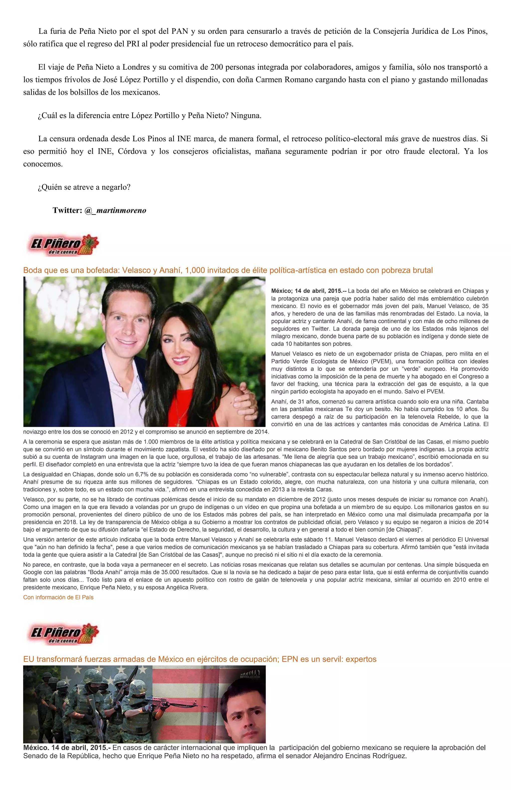La furia de Peña Nieto por el spot del PAN y su orden para censurarlo a través de petición de la Consejería Jurídica de Los Pinos,
sólo ratifica que el regreso del PRI al poder presidencial fue un retroceso democrático para el país.
El viaje de Peña Nieto a Londres y su comitiva de 200 personas integrada por colaboradores, amigos y familia, sólo nos transportó a
los tiempos frívolos de José López Portillo y el dispendio, con doña Carmen Romano cargando hasta con el piano y gastando millonadas
salidas de los bolsillos de los mexicanos.
¿Cuál es la diferencia entre López Portillo y Peña Nieto? Ninguna.
La censura ordenada desde Los Pinos al INE marca, de manera formal, el retroceso político-electoral más grave de nuestros días. Si
eso permitió hoy el INE, Córdova y los consejeros oficialistas, mañana seguramente podrían ir por otro fraude electoral. Ya los
conocemos.
¿Quién se atreve a negarlo?
Twitter: @_martinmoreno
Boda que es una bofetada: Velasco y Anahí, 1,000 invitados de élite política-artística en estado con pobreza brutal
México; 14 de abril, 2015.-- La boda del año en México se celebrará en Chiapas y
la protagoniza una pareja que podría haber salido del más emblemático culebrón
mexicano. El novio es el gobernador más joven del país, Manuel Velasco, de 35
años, y heredero de una de las familias más renombradas del Estado. La novia, la
popular actriz y cantante Anahí, de fama continental y con más de ocho millones de
seguidores en Twitter. La dorada pareja de uno de los Estados más lejanos del
milagro mexicano, donde buena parte de su población es indígena y donde siete de
cada 10 habitantes son pobres.
Manuel Velasco es nieto de un exgobernador priista de Chiapas, pero milita en el
Partido Verde Ecologista de México (PVEM), una formación política con ideales
muy distintos a lo que se entendería por un “verde” europeo. Ha promovido
iniciativas como la imposición de la pena de muerte y ha abogado en el Congreso a
favor del fracking, una técnica para la extracción del gas de esquisto, a la que
ningún partido ecologista ha apoyado en el mundo. Salvo el PVEM.
Anahí, de 31 años, comenzó su carrera artística cuando solo era una niña. Cantaba
en las pantallas mexicanas Te doy un besito. No había cumplido los 10 años. Su
carrera despegó a raíz de su participación en la telenovela Rebelde, lo que la
convirtió en una de las actrices y cantantes más conocidas de América Latina. El
noviazgo entre los dos se conoció en 2012 y el compromiso se anunció en septiembre de 2014.
A la ceremonia se espera que asistan más de 1.000 miembros de la élite artística y política mexicana y se celebrará en la Catedral de San Cristóbal de las Casas, el mismo pueblo
que se convirtió en un símbolo durante el movimiento zapatista. El vestido ha sido diseñado por el mexicano Benito Santos pero bordado por mujeres indígenas. La propia actriz
subió a su cuenta de Instagram una imagen en la que luce, orgullosa, el trabajo de las artesanas. “Me llena de alegría que sea un trabajo mexicano”, escribió emocionada en su
perfil. El diseñador completó en una entrevista que la actriz “siempre tuvo la idea de que fueran manos chiapanecas las que ayudaran en los detalles de los bordados”.
La desigualdad en Chiapas, donde solo un 6,7% de su población es considerada como “no vulnerable”, contrasta con su espectacular belleza natural y su inmenso acervo histórico.
Anahí presume de su riqueza ante sus millones de seguidores. “Chiapas es un Estado colorido, alegre, con mucha naturaleza, con una historia y una cultura milenaria, con
tradiciones y, sobre todo, es un estado con mucha vida.”, afirmó en una entrevista concedida en 2013 a la revista Caras.
Velasco, por su parte, no se ha librado de continuas polémicas desde el inicio de su mandato en diciembre de 2012 (justo unos meses después de iniciar su romance con Anahí).
Como una imagen en la que era llevado a volandas por un grupo de indígenas o un vídeo en que propina una bofetada a un miembro de su equipo. Los millonarios gastos en su
promoción personal, provenientes del dinero público de uno de los Estados más pobres del país, se han interpretado en México como una mal disimulada precampaña por la
presidencia en 2018. La ley de transparencia de México obliga a su Gobierno a mostrar los contratos de publicidad oficial, pero Velasco y su equipo se negaron a inicios de 2014
bajo el argumento de que su difusión dañaría “el Estado de Derecho, la seguridad, el desarrollo, la cultura y en general a todo el bien común [de Chiapas]”.
Una versión anterior de este artículo indicaba que la boda entre Manuel Velasco y Anahí se celebraría este sábado 11. Manuel Velasco declaró el viernes al periódico El Universal
que "aún no han definido la fecha", pese a que varios medios de comunicación mexicanos ya se habían trasladado a Chiapas para su cobertura. Afirmó también que "está invitada
toda la gente que quiera asistir a la Catedral [de San Cristóbal de las Casas]", aunque no precisó ni el sitio ni el día exacto de la ceremonia.
No parece, en contraste, que la boda vaya a permanecer en el secreto. Las noticias rosas mexicanas que relatan sus detalles se acumulan por centenas. Una simple búsqueda en
Google con las palabras “Boda Anahí” arroja más de 35.000 resultados. Que si la novia se ha dedicado a bajar de peso para estar lista, que si está enferma de conjuntivitis cuando
faltan solo unos días... Todo listo para el enlace de un apuesto político con rostro de galán de telenovela y una popular actriz mexicana, similar al ocurrido en 2010 entre el
presidente mexicano, Enrique Peña Nieto, y su esposa Angélica Rivera.
Con información de El País
EU transformará fuerzas armadas de México en ejércitos de ocupación; EPN es un servil: expertos
México. 14 de abril, 2015.- En casos de carácter internacional que impliquen la participación del gobierno mexicano se requiere la aprobación del
Senado de la República, hecho que Enrique Peña Nieto no ha respetado, afirma el senador Alejandro Encinas Rodríguez.
 