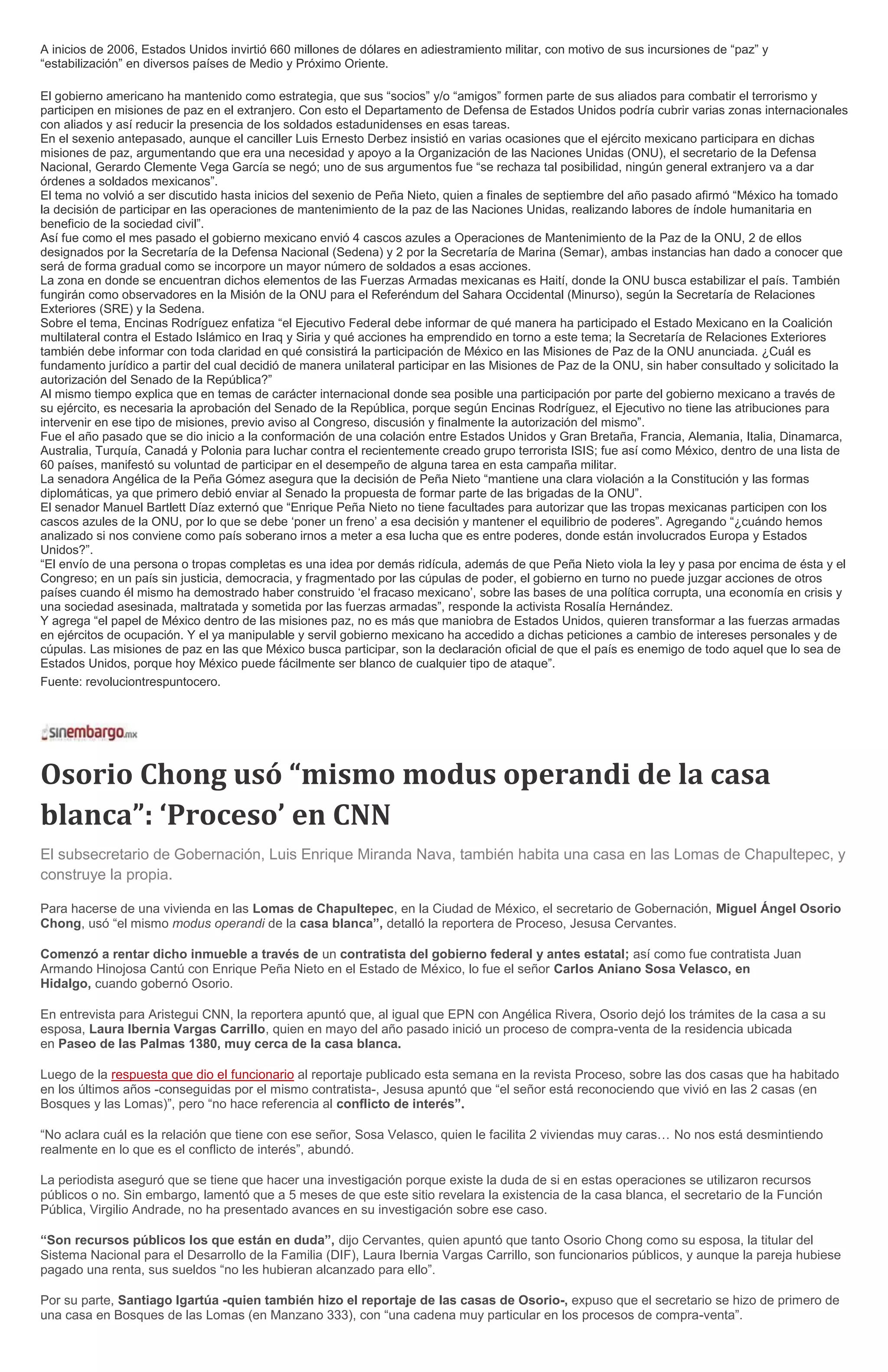 A inicios de 2006, Estados Unidos invirtió 660 millones de dólares en adiestramiento militar, con motivo de sus incursiones de “paz” y
“estabilización” en diversos países de Medio y Próximo Oriente.
El gobierno americano ha mantenido como estrategia, que sus “socios” y/o “amigos” formen parte de sus aliados para combatir el terrorismo y
participen en misiones de paz en el extranjero. Con esto el Departamento de Defensa de Estados Unidos podría cubrir varias zonas internacionales
con aliados y así reducir la presencia de los soldados estadunidenses en esas tareas.
En el sexenio antepasado, aunque el canciller Luis Ernesto Derbez insistió en varias ocasiones que el ejército mexicano participara en dichas
misiones de paz, argumentando que era una necesidad y apoyo a la Organización de las Naciones Unidas (ONU), el secretario de la Defensa
Nacional, Gerardo Clemente Vega García se negó; uno de sus argumentos fue “se rechaza tal posibilidad, ningún general extranjero va a dar
órdenes a soldados mexicanos”.
El tema no volvió a ser discutido hasta inicios del sexenio de Peña Nieto, quien a finales de septiembre del año pasado afirmó “México ha tomado
la decisión de participar en las operaciones de mantenimiento de la paz de las Naciones Unidas, realizando labores de índole humanitaria en
beneficio de la sociedad civil”.
Así fue como el mes pasado el gobierno mexicano envió 4 cascos azules a Operaciones de Mantenimiento de la Paz de la ONU, 2 de ellos
designados por la Secretaría de la Defensa Nacional (Sedena) y 2 por la Secretaría de Marina (Semar), ambas instancias han dado a conocer que
será de forma gradual como se incorpore un mayor número de soldados a esas acciones.
La zona en donde se encuentran dichos elementos de las Fuerzas Armadas mexicanas es Haití, donde la ONU busca estabilizar el país. También
fungirán como observadores en la Misión de la ONU para el Referéndum del Sahara Occidental (Minurso), según la Secretaría de Relaciones
Exteriores (SRE) y la Sedena.
Sobre el tema, Encinas Rodríguez enfatiza “el Ejecutivo Federal debe informar de qué manera ha participado el Estado Mexicano en la Coalición
multilateral contra el Estado Islámico en Iraq y Siria y qué acciones ha emprendido en torno a este tema; la Secretaría de Relaciones Exteriores
también debe informar con toda claridad en qué consistirá la participación de México en las Misiones de Paz de la ONU anunciada. ¿Cuál es
fundamento jurídico a partir del cual decidió de manera unilateral participar en las Misiones de Paz de la ONU, sin haber consultado y solicitado la
autorización del Senado de la República?”
Al mismo tiempo explica que en temas de carácter internacional donde sea posible una participación por parte del gobierno mexicano a través de
su ejército, es necesaria la aprobación del Senado de la República, porque según Encinas Rodríguez, el Ejecutivo no tiene las atribuciones para
intervenir en ese tipo de misiones, previo aviso al Congreso, discusión y finalmente la autorización del mismo”.
Fue el año pasado que se dio inicio a la conformación de una colación entre Estados Unidos y Gran Bretaña, Francia, Alemania, Italia, Dinamarca,
Australia, Turquía, Canadá y Polonia para luchar contra el recientemente creado grupo terrorista ISIS; fue así como México, dentro de una lista de
60 países, manifestó su voluntad de participar en el desempeño de alguna tarea en esta campaña militar.
La senadora Angélica de la Peña Gómez asegura que la decisión de Peña Nieto “mantiene una clara violación a la Constitución y las formas
diplomáticas, ya que primero debió enviar al Senado la propuesta de formar parte de las brigadas de la ONU”.
El senador Manuel Bartlett Díaz externó que “Enrique Peña Nieto no tiene facultades para autorizar que las tropas mexicanas participen con los
cascos azules de la ONU, por lo que se debe ‘poner un freno’ a esa decisión y mantener el equilibrio de poderes”. Agregando “¿cuándo hemos
analizado si nos conviene como país soberano irnos a meter a esa lucha que es entre poderes, donde están involucrados Europa y Estados
Unidos?”.
“El envío de una persona o tropas completas es una idea por demás ridícula, además de que Peña Nieto viola la ley y pasa por encima de ésta y el
Congreso; en un país sin justicia, democracia, y fragmentado por las cúpulas de poder, el gobierno en turno no puede juzgar acciones de otros
países cuando él mismo ha demostrado haber construido ‘el fracaso mexicano’, sobre las bases de una política corrupta, una economía en crisis y
una sociedad asesinada, maltratada y sometida por las fuerzas armadas”, responde la activista Rosalía Hernández.
Y agrega “el papel de México dentro de las misiones paz, no es más que maniobra de Estados Unidos, quieren transformar a las fuerzas armadas
en ejércitos de ocupación. Y el ya manipulable y servil gobierno mexicano ha accedido a dichas peticiones a cambio de intereses personales y de
cúpulas. Las misiones de paz en las que México busca participar, son la declaración oficial de que el país es enemigo de todo aquel que lo sea de
Estados Unidos, porque hoy México puede fácilmente ser blanco de cualquier tipo de ataque”.
Fuente: revoluciontrespuntocero.
Osorio Chong usó “mismo modus operandi de la casa
blanca”: ‘Proceso’ en CNN
El subsecretario de Gobernación, Luis Enrique Miranda Nava, también habita una casa en las Lomas de Chapultepec, y
construye la propia.
Para hacerse de una vivienda en las Lomas de Chapultepec, en la Ciudad de México, el secretario de Gobernación, Miguel Ángel Osorio
Chong, usó “el mismo modus operandi de la casa blanca”, detalló la reportera de Proceso, Jesusa Cervantes.
Comenzó a rentar dicho inmueble a través de un contratista del gobierno federal y antes estatal; así como fue contratista Juan
Armando Hinojosa Cantú con Enrique Peña Nieto en el Estado de México, lo fue el señor Carlos Aniano Sosa Velasco, en
Hidalgo, cuando gobernó Osorio.
En entrevista para Aristegui CNN, la reportera apuntó que, al igual que EPN con Angélica Rivera, Osorio dejó los trámites de la casa a su
esposa, Laura Ibernia Vargas Carrillo, quien en mayo del año pasado inició un proceso de compra-venta de la residencia ubicada
en Paseo de las Palmas 1380, muy cerca de la casa blanca.
Luego de la respuesta que dio el funcionario al reportaje publicado esta semana en la revista Proceso, sobre las dos casas que ha habitado
en los últimos años -conseguidas por el mismo contratista-, Jesusa apuntó que “el señor está reconociendo que vivió en las 2 casas (en
Bosques y las Lomas)”, pero “no hace referencia al conflicto de interés”.
“No aclara cuál es la relación que tiene con ese señor, Sosa Velasco, quien le facilita 2 viviendas muy caras… No nos está desmintiendo
realmente en lo que es el conflicto de interés”, abundó.
La periodista aseguró que se tiene que hacer una investigación porque existe la duda de si en estas operaciones se utilizaron recursos
públicos o no. Sin embargo, lamentó que a 5 meses de que este sitio revelara la existencia de la casa blanca, el secretario de la Función
Pública, Virgilio Andrade, no ha presentado avances en su investigación sobre ese caso.
“Son recursos públicos los que están en duda”, dijo Cervantes, quien apuntó que tanto Osorio Chong como su esposa, la titular del
Sistema Nacional para el Desarrollo de la Familia (DIF), Laura Ibernia Vargas Carrillo, son funcionarios públicos, y aunque la pareja hubiese
pagado una renta, sus sueldos “no les hubieran alcanzado para ello”.
Por su parte, Santiago Igartúa -quien también hizo el reportaje de las casas de Osorio-, expuso que el secretario se hizo de primero de
una casa en Bosques de las Lomas (en Manzano 333), con “una cadena muy particular en los procesos de compra-venta”.
 