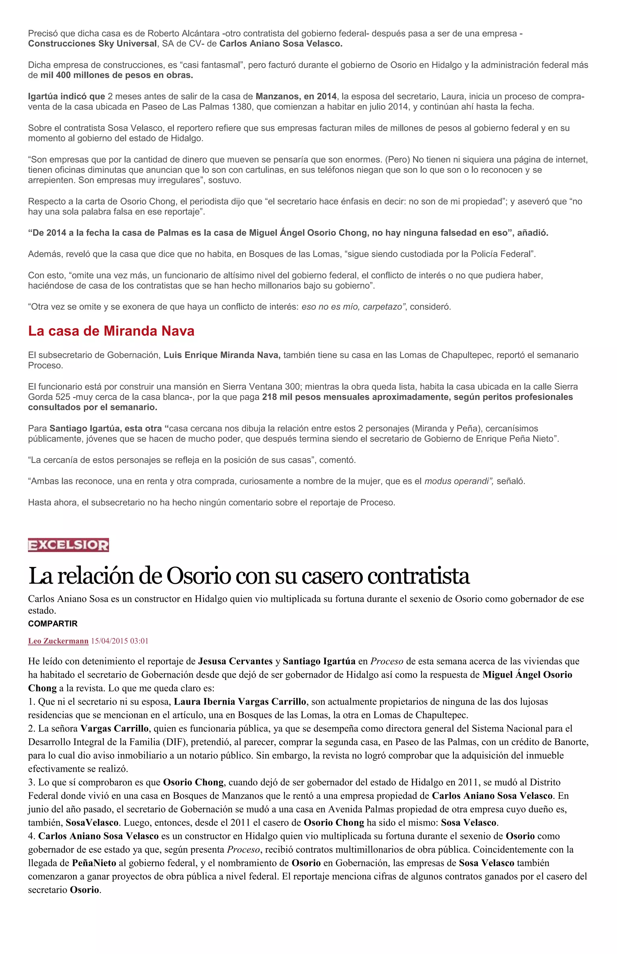 Precisó que dicha casa es de Roberto Alcántara -otro contratista del gobierno federal- después pasa a ser de una empresa -
Construcciones Sky Universal, SA de CV- de Carlos Aniano Sosa Velasco.
Dicha empresa de construcciones, es “casi fantasmal”, pero facturó durante el gobierno de Osorio en Hidalgo y la administración federal más
de mil 400 millones de pesos en obras.
Igartúa indicó que 2 meses antes de salir de la casa de Manzanos, en 2014, la esposa del secretario, Laura, inicia un proceso de compra-
venta de la casa ubicada en Paseo de Las Palmas 1380, que comienzan a habitar en julio 2014, y continúan ahí hasta la fecha.
Sobre el contratista Sosa Velasco, el reportero refiere que sus empresas facturan miles de millones de pesos al gobierno federal y en su
momento al gobierno del estado de Hidalgo.
“Son empresas que por la cantidad de dinero que mueven se pensaría que son enormes. (Pero) No tienen ni siquiera una página de internet,
tienen oficinas diminutas que anuncian que lo son con cartulinas, en sus teléfonos niegan que son lo que son o lo reconocen y se
arrepienten. Son empresas muy irregulares”, sostuvo.
Respecto a la carta de Osorio Chong, el periodista dijo que “el secretario hace énfasis en decir: no son de mi propiedad”; y aseveró que “no
hay una sola palabra falsa en ese reportaje”.
“De 2014 a la fecha la casa de Palmas es la casa de Miguel Ángel Osorio Chong, no hay ninguna falsedad en eso”, añadió.
Además, reveló que la casa que dice que no habita, en Bosques de las Lomas, “sigue siendo custodiada por la Policía Federal”.
Con esto, “omite una vez más, un funcionario de altísimo nivel del gobierno federal, el conflicto de interés o no que pudiera haber,
haciéndose de casa de los contratistas que se han hecho millonarios bajo su gobierno”.
“Otra vez se omite y se exonera de que haya un conflicto de interés: eso no es mío, carpetazo”, consideró.
La casa de Miranda Nava
El subsecretario de Gobernación, Luis Enrique Miranda Nava, también tiene su casa en las Lomas de Chapultepec, reportó el semanario
Proceso.
El funcionario está por construir una mansión en Sierra Ventana 300; mientras la obra queda lista, habita la casa ubicada en la calle Sierra
Gorda 525 -muy cerca de la casa blanca-, por la que paga 218 mil pesos mensuales aproximadamente, según peritos profesionales
consultados por el semanario.
Para Santiago Igartúa, esta otra “casa cercana nos dibuja la relación entre estos 2 personajes (Miranda y Peña), cercanísimos
públicamente, jóvenes que se hacen de mucho poder, que después termina siendo el secretario de Gobierno de Enrique Peña Nieto”.
“La cercanía de estos personajes se refleja en la posición de sus casas”, comentó.
“Ambas las reconoce, una en renta y otra comprada, curiosamente a nombre de la mujer, que es el modus operandi”, señaló.
Hasta ahora, el subsecretario no ha hecho ningún comentario sobre el reportaje de Proceso.
LarelacióndeOsorioconsucaserocontratista
Carlos Aniano Sosa es un constructor en Hidalgo quien vio multiplicada su fortuna durante el sexenio de Osorio como gobernador de ese
estado.
COMPARTIR
Leo Zuckermann 15/04/2015 03:01
He leído con detenimiento el reportaje de Jesusa Cervantes y Santiago Igartúa en Proceso de esta semana acerca de las viviendas que
ha habitado el secretario de Gobernación desde que dejó de ser gobernador de Hidalgo así como la respuesta de Miguel Ángel Osorio
Chong a la revista. Lo que me queda claro es:
1. Que ni el secretario ni su esposa, Laura Ibernia Vargas Carrillo, son actualmente propietarios de ninguna de las dos lujosas
residencias que se mencionan en el artículo, una en Bosques de las Lomas, la otra en Lomas de Chapultepec.
2. La señora Vargas Carrillo, quien es funcionaria pública, ya que se desempeña como directora general del Sistema Nacional para el
Desarrollo Integral de la Familia (DIF), pretendió, al parecer, comprar la segunda casa, en Paseo de las Palmas, con un crédito de Banorte,
para lo cual dio aviso inmobiliario a un notario público. Sin embargo, la revista no logró comprobar que la adquisición del inmueble
efectivamente se realizó.
3. Lo que sí comprobaron es que Osorio Chong, cuando dejó de ser gobernador del estado de Hidalgo en 2011, se mudó al Distrito
Federal donde vivió en una casa en Bosques de Manzanos que le rentó a una empresa propiedad de Carlos Aniano Sosa Velasco. En
junio del año pasado, el secretario de Gobernación se mudó a una casa en Avenida Palmas propiedad de otra empresa cuyo dueño es,
también, SosaVelasco. Luego, entonces, desde el 2011 el casero de Osorio Chong ha sido el mismo: Sosa Velasco.
4. Carlos Aniano Sosa Velasco es un constructor en Hidalgo quien vio multiplicada su fortuna durante el sexenio de Osorio como
gobernador de ese estado ya que, según presenta Proceso, recibió contratos multimillonarios de obra pública. Coincidentemente con la
llegada de PeñaNieto al gobierno federal, y el nombramiento de Osorio en Gobernación, las empresas de Sosa Velasco también
comenzaron a ganar proyectos de obra pública a nivel federal. El reportaje menciona cifras de algunos contratos ganados por el casero del
secretario Osorio.
 