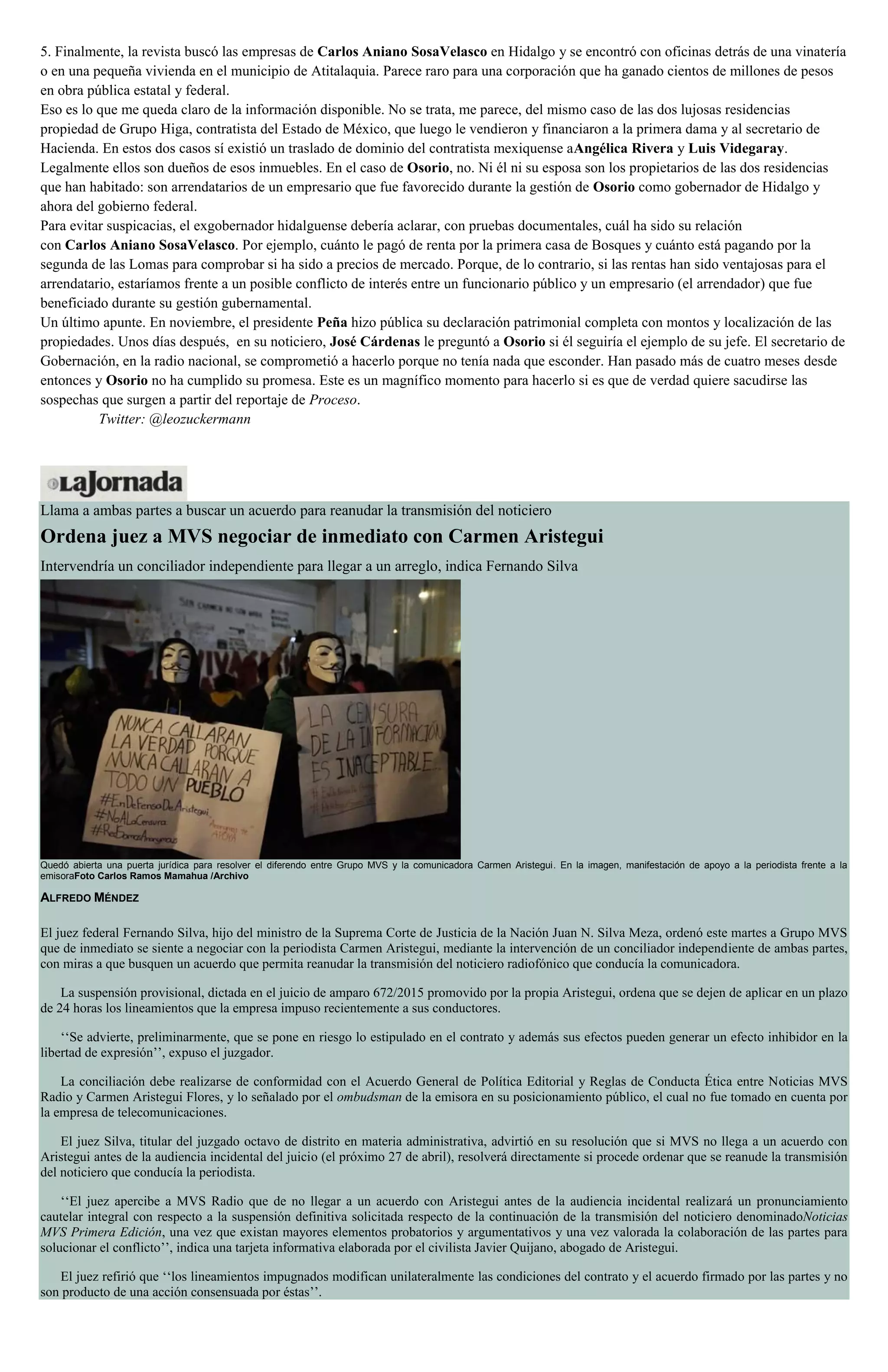 5. Finalmente, la revista buscó las empresas de Carlos Aniano SosaVelasco en Hidalgo y se encontró con oficinas detrás de una vinatería
o en una pequeña vivienda en el municipio de Atitalaquia. Parece raro para una corporación que ha ganado cientos de millones de pesos
en obra pública estatal y federal.
Eso es lo que me queda claro de la información disponible. No se trata, me parece, del mismo caso de las dos lujosas residencias
propiedad de Grupo Higa, contratista del Estado de México, que luego le vendieron y financiaron a la primera dama y al secretario de
Hacienda. En estos dos casos sí existió un traslado de dominio del contratista mexiquense aAngélica Rivera y Luis Videgaray.
Legalmente ellos son dueños de esos inmuebles. En el caso de Osorio, no. Ni él ni su esposa son los propietarios de las dos residencias
que han habitado: son arrendatarios de un empresario que fue favorecido durante la gestión de Osorio como gobernador de Hidalgo y
ahora del gobierno federal.
Para evitar suspicacias, el exgobernador hidalguense debería aclarar, con pruebas documentales, cuál ha sido su relación
con Carlos Aniano SosaVelasco. Por ejemplo, cuánto le pagó de renta por la primera casa de Bosques y cuánto está pagando por la
segunda de las Lomas para comprobar si ha sido a precios de mercado. Porque, de lo contrario, si las rentas han sido ventajosas para el
arrendatario, estaríamos frente a un posible conflicto de interés entre un funcionario público y un empresario (el arrendador) que fue
beneficiado durante su gestión gubernamental.
Un último apunte. En noviembre, el presidente Peña hizo pública su declaración patrimonial completa con montos y localización de las
propiedades. Unos días después, en su noticiero, José Cárdenas le preguntó a Osorio si él seguiría el ejemplo de su jefe. El secretario de
Gobernación, en la radio nacional, se comprometió a hacerlo porque no tenía nada que esconder. Han pasado más de cuatro meses desde
entonces y Osorio no ha cumplido su promesa. Este es un magnífico momento para hacerlo si es que de verdad quiere sacudirse las
sospechas que surgen a partir del reportaje de Proceso.
Twitter: @leozuckermann
Llama a ambas partes a buscar un acuerdo para reanudar la transmisión del noticiero
Ordena juez a MVS negociar de inmediato con Carmen Aristegui
Intervendría un conciliador independiente para llegar a un arreglo, indica Fernando Silva
Quedó abierta una puerta jurídica para resolver el diferendo entre Grupo MVS y la comunicadora Carmen Aristegui. En la imagen, manifestación de apoyo a la periodista frente a la
emisoraFoto Carlos Ramos Mamahua /Archivo
ALFREDO MÉNDEZ
El juez federal Fernando Silva, hijo del ministro de la Suprema Corte de Justicia de la Nación Juan N. Silva Meza, ordenó este martes a Grupo MVS
que de inmediato se siente a negociar con la periodista Carmen Aristegui, mediante la intervención de un conciliador independiente de ambas partes,
con miras a que busquen un acuerdo que permita reanudar la transmisión del noticiero radiofónico que conducía la comunicadora.
La suspensión provisional, dictada en el juicio de amparo 672/2015 promovido por la propia Aristegui, ordena que se dejen de aplicar en un plazo
de 24 horas los lineamientos que la empresa impuso recientemente a sus conductores.
‘‘Se advierte, preliminarmente, que se pone en riesgo lo estipulado en el contrato y además sus efectos pueden generar un efecto inhibidor en la
libertad de expresión’’, expuso el juzgador.
La conciliación debe realizarse de conformidad con el Acuerdo General de Política Editorial y Reglas de Conducta Ética entre Noticias MVS
Radio y Carmen Aristegui Flores, y lo señalado por el ombudsman de la emisora en su posicionamiento público, el cual no fue tomado en cuenta por
la empresa de telecomunicaciones.
El juez Silva, titular del juzgado octavo de distrito en materia administrativa, advirtió en su resolución que si MVS no llega a un acuerdo con
Aristegui antes de la audiencia incidental del juicio (el próximo 27 de abril), resolverá directamente si procede ordenar que se reanude la transmisión
del noticiero que conducía la periodista.
‘‘El juez apercibe a MVS Radio que de no llegar a un acuerdo con Aristegui antes de la audiencia incidental realizará un pronunciamiento
cautelar integral con respecto a la suspensión definitiva solicitada respecto de la continuación de la transmisión del noticiero denominadoNoticias
MVS Primera Edición, una vez que existan mayores elementos probatorios y argumentativos y una vez valorada la colaboración de las partes para
solucionar el conflicto’’, indica una tarjeta informativa elaborada por el civilista Javier Quijano, abogado de Aristegui.
El juez refirió que ‘‘los lineamientos impugnados modifican unilateralmente las condiciones del contrato y el acuerdo firmado por las partes y no
son producto de una acción consensuada por éstas’’.
 