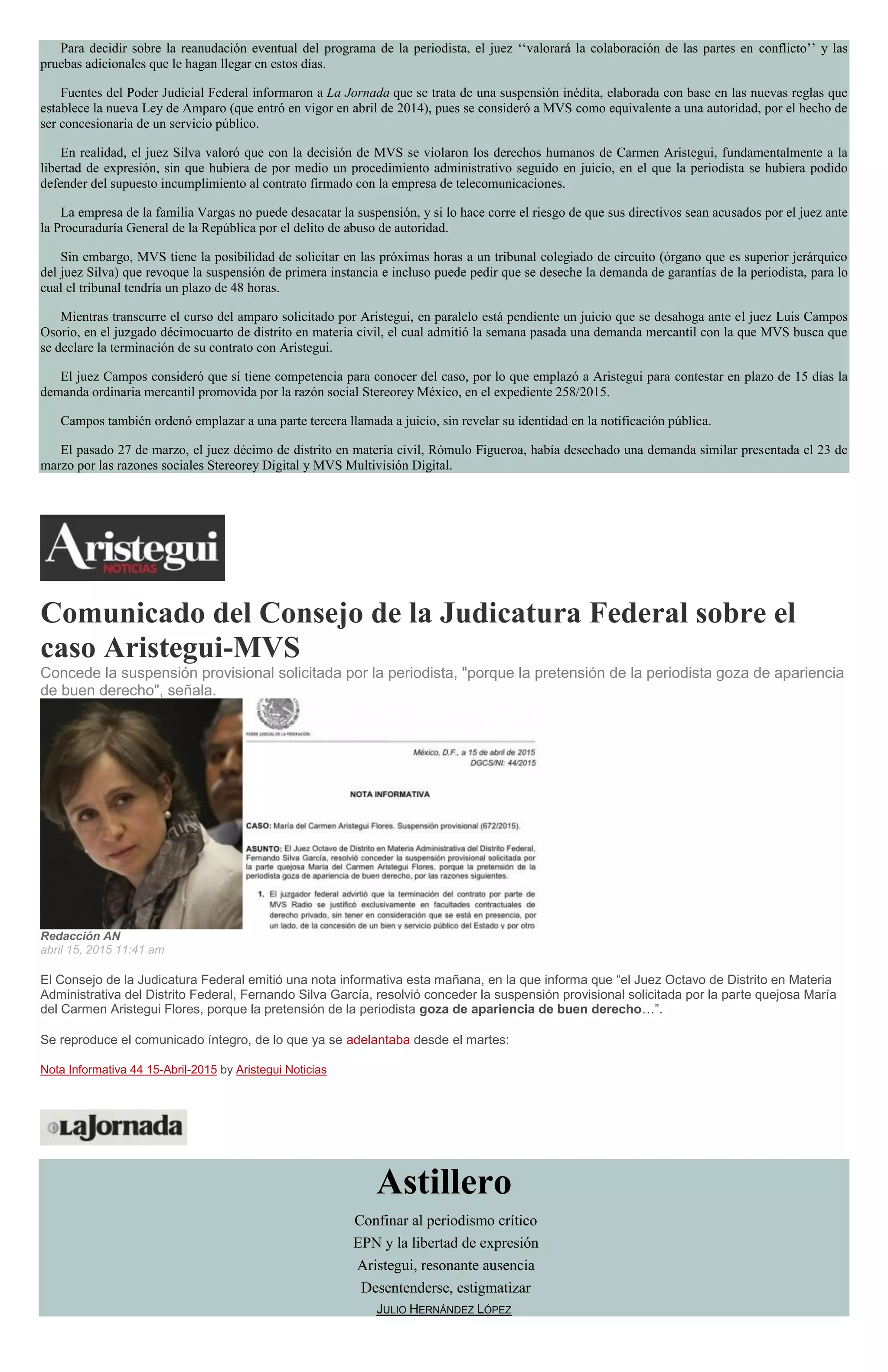 Para decidir sobre la reanudación eventual del programa de la periodista, el juez ‘‘valorará la colaboración de las partes en conflicto’’ y las
pruebas adicionales que le hagan llegar en estos días.
Fuentes del Poder Judicial Federal informaron a La Jornada que se trata de una suspensión inédita, elaborada con base en las nuevas reglas que
establece la nueva Ley de Amparo (que entró en vigor en abril de 2014), pues se consideró a MVS como equivalente a una autoridad, por el hecho de
ser concesionaria de un servicio público.
En realidad, el juez Silva valoró que con la decisión de MVS se violaron los derechos humanos de Carmen Aristegui, fundamentalmente a la
libertad de expresión, sin que hubiera de por medio un procedimiento administrativo seguido en juicio, en el que la periodista se hubiera podido
defender del supuesto incumplimiento al contrato firmado con la empresa de telecomunicaciones.
La empresa de la familia Vargas no puede desacatar la suspensión, y si lo hace corre el riesgo de que sus directivos sean acusados por el juez ante
la Procuraduría General de la República por el delito de abuso de autoridad.
Sin embargo, MVS tiene la posibilidad de solicitar en las próximas horas a un tribunal colegiado de circuito (órgano que es superior jerárquico
del juez Silva) que revoque la suspensión de primera instancia e incluso puede pedir que se deseche la demanda de garantías de la periodista, para lo
cual el tribunal tendría un plazo de 48 horas.
Mientras transcurre el curso del amparo solicitado por Aristegui, en paralelo está pendiente un juicio que se desahoga ante el juez Luis Campos
Osorio, en el juzgado décimocuarto de distrito en materia civil, el cual admitió la semana pasada una demanda mercantil con la que MVS busca que
se declare la terminación de su contrato con Aristegui.
El juez Campos consideró que sí tiene competencia para conocer del caso, por lo que emplazó a Aristegui para contestar en plazo de 15 días la
demanda ordinaria mercantil promovida por la razón social Stereorey México, en el expediente 258/2015.
Campos también ordenó emplazar a una parte tercera llamada a juicio, sin revelar su identidad en la notificación pública.
El pasado 27 de marzo, el juez décimo de distrito en materia civil, Rómulo Figueroa, había desechado una demanda similar presentada el 23 de
marzo por las razones sociales Stereorey Digital y MVS Multivisión Digital.
Comunicado del Consejo de la Judicatura Federal sobre el
caso Aristegui-MVS
Concede la suspensión provisional solicitada por la periodista, "porque la pretensión de la periodista goza de apariencia
de buen derecho", señala.
Redacción AN
abril 15, 2015 11:41 am
El Consejo de la Judicatura Federal emitió una nota informativa esta mañana, en la que informa que “el Juez Octavo de Distrito en Materia
Administrativa del Distrito Federal, Fernando Silva García, resolvió conceder la suspensión provisional solicitada por la parte quejosa María
del Carmen Aristegui Flores, porque la pretensión de la periodista goza de apariencia de buen derecho…”.
Se reproduce el comunicado íntegro, de lo que ya se adelantaba desde el martes:
Nota Informativa 44 15-Abril-2015 by Aristegui Noticias
Astillero
Confinar al periodismo crítico
EPN y la libertad de expresión
Aristegui, resonante ausencia
Desentenderse, estigmatizar
JULIO HERNÁNDEZ LÓPEZ
 