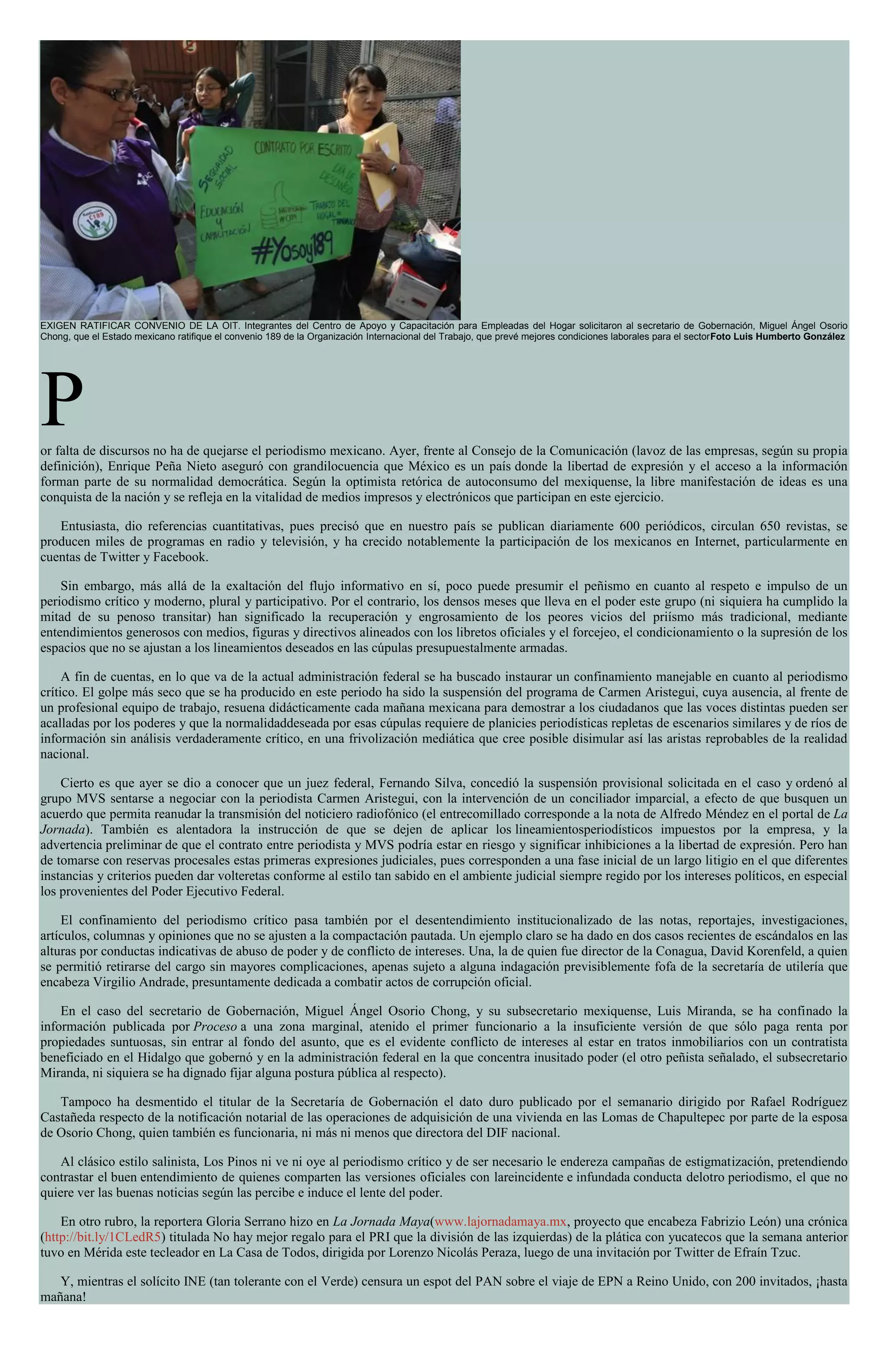 EXIGEN RATIFICAR CONVENIO DE LA OIT. Integrantes del Centro de Apoyo y Capacitación para Empleadas del Hogar solicitaron al secretario de Gobernación, Miguel Ángel Osorio
Chong, que el Estado mexicano ratifique el convenio 189 de la Organización Internacional del Trabajo, que prevé mejores condiciones laborales para el sectorFoto Luis Humberto González
Por falta de discursos no ha de quejarse el periodismo mexicano. Ayer, frente al Consejo de la Comunicación (lavoz de las empresas, según su propia
definición), Enrique Peña Nieto aseguró con grandilocuencia que México es un país donde la libertad de expresión y el acceso a la información
forman parte de su normalidad democrática. Según la optimista retórica de autoconsumo del mexiquense, la libre manifestación de ideas es una
conquista de la nación y se refleja en la vitalidad de medios impresos y electrónicos que participan en este ejercicio.
Entusiasta, dio referencias cuantitativas, pues precisó que en nuestro país se publican diariamente 600 periódicos, circulan 650 revistas, se
producen miles de programas en radio y televisión, y ha crecido notablemente la participación de los mexicanos en Internet, particularmente en
cuentas de Twitter y Facebook.
Sin embargo, más allá de la exaltación del flujo informativo en sí, poco puede presumir el peñismo en cuanto al respeto e impulso de un
periodismo crítico y moderno, plural y participativo. Por el contrario, los densos meses que lleva en el poder este grupo (ni siquiera ha cumplido la
mitad de su penoso transitar) han significado la recuperación y engrosamiento de los peores vicios del priísmo más tradicional, mediante
entendimientos generosos con medios, figuras y directivos alineados con los libretos oficiales y el forcejeo, el condicionamiento o la supresión de los
espacios que no se ajustan a los lineamientos deseados en las cúpulas presupuestalmente armadas.
A fin de cuentas, en lo que va de la actual administración federal se ha buscado instaurar un confinamiento manejable en cuanto al periodismo
crítico. El golpe más seco que se ha producido en este periodo ha sido la suspensión del programa de Carmen Aristegui, cuya ausencia, al frente de
un profesional equipo de trabajo, resuena didácticamente cada mañana mexicana para demostrar a los ciudadanos que las voces distintas pueden ser
acalladas por los poderes y que la normalidaddeseada por esas cúpulas requiere de planicies periodísticas repletas de escenarios similares y de ríos de
información sin análisis verdaderamente crítico, en una frivolización mediática que cree posible disimular así las aristas reprobables de la realidad
nacional.
Cierto es que ayer se dio a conocer que un juez federal, Fernando Silva, concedió la suspensión provisional solicitada en el caso y ordenó al
grupo MVS sentarse a negociar con la periodista Carmen Aristegui, con la intervención de un conciliador imparcial, a efecto de que busquen un
acuerdo que permita reanudar la transmisión del noticiero radiofónico (el entrecomillado corresponde a la nota de Alfredo Méndez en el portal de La
Jornada). También es alentadora la instrucción de que se dejen de aplicar los lineamientosperiodísticos impuestos por la empresa, y la
advertencia preliminar de que el contrato entre periodista y MVS podría estar en riesgo y significar inhibiciones a la libertad de expresión. Pero han
de tomarse con reservas procesales estas primeras expresiones judiciales, pues corresponden a una fase inicial de un largo litigio en el que diferentes
instancias y criterios pueden dar volteretas conforme al estilo tan sabido en el ambiente judicial siempre regido por los intereses políticos, en especial
los provenientes del Poder Ejecutivo Federal.
El confinamiento del periodismo crítico pasa también por el desentendimiento institucionalizado de las notas, reportajes, investigaciones,
artículos, columnas y opiniones que no se ajusten a la compactación pautada. Un ejemplo claro se ha dado en dos casos recientes de escándalos en las
alturas por conductas indicativas de abuso de poder y de conflicto de intereses. Una, la de quien fue director de la Conagua, David Korenfeld, a quien
se permitió retirarse del cargo sin mayores complicaciones, apenas sujeto a alguna indagación previsiblemente fofa de la secretaría de utilería que
encabeza Virgilio Andrade, presuntamente dedicada a combatir actos de corrupción oficial.
En el caso del secretario de Gobernación, Miguel Ángel Osorio Chong, y su subsecretario mexiquense, Luis Miranda, se ha confinado la
información publicada por Proceso a una zona marginal, atenido el primer funcionario a la insuficiente versión de que sólo paga renta por
propiedades suntuosas, sin entrar al fondo del asunto, que es el evidente conflicto de intereses al estar en tratos inmobiliarios con un contratista
beneficiado en el Hidalgo que gobernó y en la administración federal en la que concentra inusitado poder (el otro peñista señalado, el subsecretario
Miranda, ni siquiera se ha dignado fijar alguna postura pública al respecto).
Tampoco ha desmentido el titular de la Secretaría de Gobernación el dato duro publicado por el semanario dirigido por Rafael Rodríguez
Castañeda respecto de la notificación notarial de las operaciones de adquisición de una vivienda en las Lomas de Chapultepec por parte de la esposa
de Osorio Chong, quien también es funcionaria, ni más ni menos que directora del DIF nacional.
Al clásico estilo salinista, Los Pinos ni ve ni oye al periodismo crítico y de ser necesario le endereza campañas de estigmatización, pretendiendo
contrastar el buen entendimiento de quienes comparten las versiones oficiales con lareincidente e infundada conducta delotro periodismo, el que no
quiere ver las buenas noticias según las percibe e induce el lente del poder.
En otro rubro, la reportera Gloria Serrano hizo en La Jornada Maya(www.lajornadamaya.mx, proyecto que encabeza Fabrizio León) una crónica
(http://bit.ly/1CLedR5) titulada No hay mejor regalo para el PRI que la división de las izquierdas) de la plática con yucatecos que la semana anterior
tuvo en Mérida este tecleador en La Casa de Todos, dirigida por Lorenzo Nicolás Peraza, luego de una invitación por Twitter de Efraín Tzuc.
Y, mientras el solícito INE (tan tolerante con el Verde) censura un espot del PAN sobre el viaje de EPN a Reino Unido, con 200 invitados, ¡hasta
mañana!
 