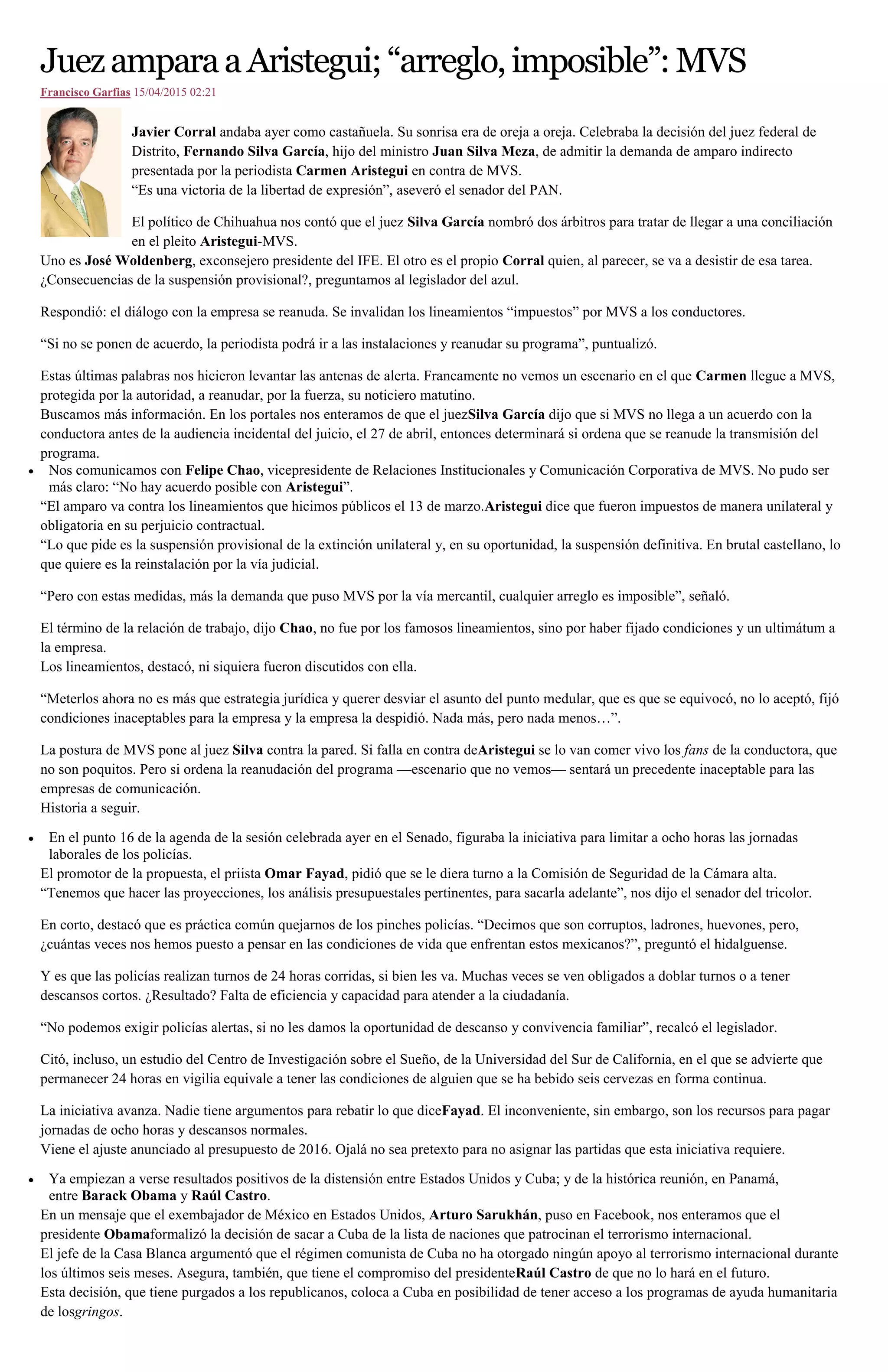 JuezamparaaAristegui;“arreglo,imposible”:MVS
Francisco Garfias 15/04/2015 02:21
Javier Corral andaba ayer como castañuela. Su sonrisa era de oreja a oreja. Celebraba la decisión del juez federal de
Distrito, Fernando Silva García, hijo del ministro Juan Silva Meza, de admitir la demanda de amparo indirecto
presentada por la periodista Carmen Aristegui en contra de MVS.
“Es una victoria de la libertad de expresión”, aseveró el senador del PAN.
El político de Chihuahua nos contó que el juez Silva García nombró dos árbitros para tratar de llegar a una conciliación
en el pleito Aristegui-MVS.
Uno es José Woldenberg, exconsejero presidente del IFE. El otro es el propio Corral quien, al parecer, se va a desistir de esa tarea.
¿Consecuencias de la suspensión provisional?, preguntamos al legislador del azul.
Respondió: el diálogo con la empresa se reanuda. Se invalidan los lineamientos “impuestos” por MVS a los conductores.
“Si no se ponen de acuerdo, la periodista podrá ir a las instalaciones y reanudar su programa”, puntualizó.
Estas últimas palabras nos hicieron levantar las antenas de alerta. Francamente no vemos un escenario en el que Carmen llegue a MVS,
protegida por la autoridad, a reanudar, por la fuerza, su noticiero matutino.
Buscamos más información. En los portales nos enteramos de que el juezSilva García dijo que si MVS no llega a un acuerdo con la
conductora antes de la audiencia incidental del juicio, el 27 de abril, entonces determinará si ordena que se reanude la transmisión del
programa.
Nos comunicamos con Felipe Chao, vicepresidente de Relaciones Institucionales y Comunicación Corporativa de MVS. No pudo ser
más claro: “No hay acuerdo posible con Aristegui”.
“El amparo va contra los lineamientos que hicimos públicos el 13 de marzo.Aristegui dice que fueron impuestos de manera unilateral y
obligatoria en su perjuicio contractual.
“Lo que pide es la suspensión provisional de la extinción unilateral y, en su oportunidad, la suspensión definitiva. En brutal castellano, lo
que quiere es la reinstalación por la vía judicial.
“Pero con estas medidas, más la demanda que puso MVS por la vía mercantil, cualquier arreglo es imposible”, señaló.
El término de la relación de trabajo, dijo Chao, no fue por los famosos lineamientos, sino por haber fijado condiciones y un ultimátum a
la empresa.
Los lineamientos, destacó, ni siquiera fueron discutidos con ella.
“Meterlos ahora no es más que estrategia jurídica y querer desviar el asunto del punto medular, que es que se equivocó, no lo aceptó, fijó
condiciones inaceptables para la empresa y la empresa la despidió. Nada más, pero nada menos…”.
La postura de MVS pone al juez Silva contra la pared. Si falla en contra deAristegui se lo van comer vivo los fans de la conductora, que
no son poquitos. Pero si ordena la reanudación del programa —escenario que no vemos— sentará un precedente inaceptable para las
empresas de comunicación.
Historia a seguir.
En el punto 16 de la agenda de la sesión celebrada ayer en el Senado, figuraba la iniciativa para limitar a ocho horas las jornadas
laborales de los policías.
El promotor de la propuesta, el priista Omar Fayad, pidió que se le diera turno a la Comisión de Seguridad de la Cámara alta.
“Tenemos que hacer las proyecciones, los análisis presupuestales pertinentes, para sacarla adelante”, nos dijo el senador del tricolor.
En corto, destacó que es práctica común quejarnos de los pinches policías. “Decimos que son corruptos, ladrones, huevones, pero,
¿cuántas veces nos hemos puesto a pensar en las condiciones de vida que enfrentan estos mexicanos?”, preguntó el hidalguense.
Y es que las policías realizan turnos de 24 horas corridas, si bien les va. Muchas veces se ven obligados a doblar turnos o a tener
descansos cortos. ¿Resultado? Falta de eficiencia y capacidad para atender a la ciudadanía.
“No podemos exigir policías alertas, si no les damos la oportunidad de descanso y convivencia familiar”, recalcó el legislador.
Citó, incluso, un estudio del Centro de Investigación sobre el Sueño, de la Universidad del Sur de California, en el que se advierte que
permanecer 24 horas en vigilia equivale a tener las condiciones de alguien que se ha bebido seis cervezas en forma continua.
La iniciativa avanza. Nadie tiene argumentos para rebatir lo que diceFayad. El inconveniente, sin embargo, son los recursos para pagar
jornadas de ocho horas y descansos normales.
Viene el ajuste anunciado al presupuesto de 2016. Ojalá no sea pretexto para no asignar las partidas que esta iniciativa requiere.
Ya empiezan a verse resultados positivos de la distensión entre Estados Unidos y Cuba; y de la histórica reunión, en Panamá,
entre Barack Obama y Raúl Castro.
En un mensaje que el exembajador de México en Estados Unidos, Arturo Sarukhán, puso en Facebook, nos enteramos que el
presidente Obamaformalizó la decisión de sacar a Cuba de la lista de naciones que patrocinan el terrorismo internacional.
El jefe de la Casa Blanca argumentó que el régimen comunista de Cuba no ha otorgado ningún apoyo al terrorismo internacional durante
los últimos seis meses. Asegura, también, que tiene el compromiso del presidenteRaúl Castro de que no lo hará en el futuro.
Esta decisión, que tiene purgados a los republicanos, coloca a Cuba en posibilidad de tener acceso a los programas de ayuda humanitaria
de losgringos.
 