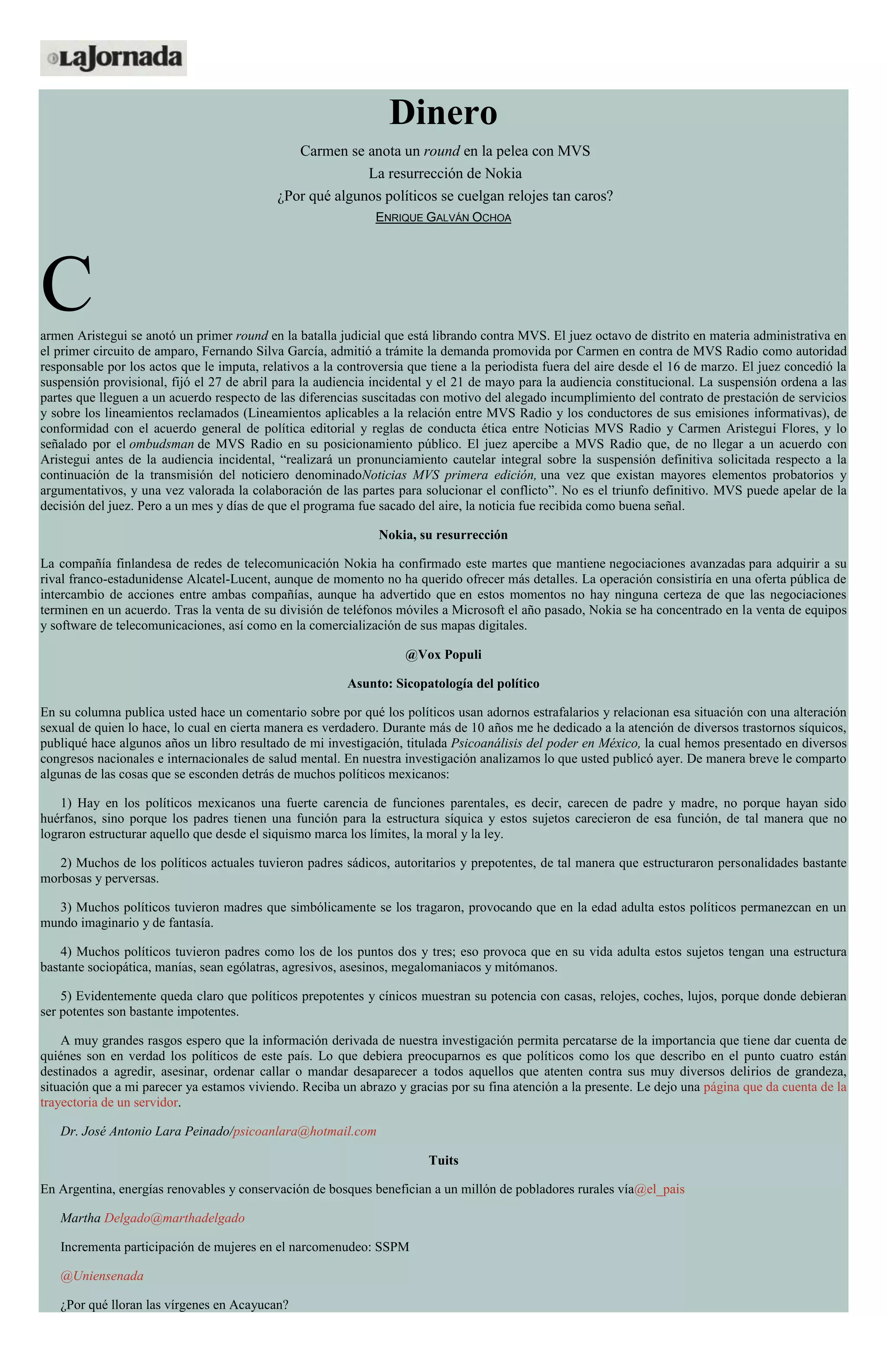 Dinero
Carmen se anota un round en la pelea con MVS
La resurrección de Nokia
¿Por qué algunos políticos se cuelgan relojes tan caros?
ENRIQUE GALVÁN OCHOA
Carmen Aristegui se anotó un primer round en la batalla judicial que está librando contra MVS. El juez octavo de distrito en materia administrativa en
el primer circuito de amparo, Fernando Silva García, admitió a trámite la demanda promovida por Carmen en contra de MVS Radio como autoridad
responsable por los actos que le imputa, relativos a la controversia que tiene a la periodista fuera del aire desde el 16 de marzo. El juez concedió la
suspensión provisional, fijó el 27 de abril para la audiencia incidental y el 21 de mayo para la audiencia constitucional. La suspensión ordena a las
partes que lleguen a un acuerdo respecto de las diferencias suscitadas con motivo del alegado incumplimiento del contrato de prestación de servicios
y sobre los lineamientos reclamados (Lineamientos aplicables a la relación entre MVS Radio y los conductores de sus emisiones informativas), de
conformidad con el acuerdo general de política editorial y reglas de conducta ética entre Noticias MVS Radio y Carmen Aristegui Flores, y lo
señalado por el ombudsman de MVS Radio en su posicionamiento público. El juez apercibe a MVS Radio que, de no llegar a un acuerdo con
Aristegui antes de la audiencia incidental, “realizará un pronunciamiento cautelar integral sobre la suspensión definitiva solicitada respecto a la
continuación de la transmisión del noticiero denominadoNoticias MVS primera edición, una vez que existan mayores elementos probatorios y
argumentativos, y una vez valorada la colaboración de las partes para solucionar el conflicto”. No es el triunfo definitivo. MVS puede apelar de la
decisión del juez. Pero a un mes y días de que el programa fue sacado del aire, la noticia fue recibida como buena señal.
Nokia, su resurrección
La compañía finlandesa de redes de telecomunicación Nokia ha confirmado este martes que mantiene negociaciones avanzadas para adquirir a su
rival franco-estadunidense Alcatel-Lucent, aunque de momento no ha querido ofrecer más detalles. La operación consistiría en una oferta pública de
intercambio de acciones entre ambas compañías, aunque ha advertido que en estos momentos no hay ninguna certeza de que las negociaciones
terminen en un acuerdo. Tras la venta de su división de teléfonos móviles a Microsoft el año pasado, Nokia se ha concentrado en la venta de equipos
y software de telecomunicaciones, así como en la comercialización de sus mapas digitales.
@Vox Populi
Asunto: Sicopatología del político
En su columna publica usted hace un comentario sobre por qué los políticos usan adornos estrafalarios y relacionan esa situación con una alteración
sexual de quien lo hace, lo cual en cierta manera es verdadero. Durante más de 10 años me he dedicado a la atención de diversos trastornos síquicos,
publiqué hace algunos años un libro resultado de mi investigación, titulada Psicoanálisis del poder en México, la cual hemos presentado en diversos
congresos nacionales e internacionales de salud mental. En nuestra investigación analizamos lo que usted publicó ayer. De manera breve le comparto
algunas de las cosas que se esconden detrás de muchos políticos mexicanos:
1) Hay en los políticos mexicanos una fuerte carencia de funciones parentales, es decir, carecen de padre y madre, no porque hayan sido
huérfanos, sino porque los padres tienen una función para la estructura síquica y estos sujetos carecieron de esa función, de tal manera que no
lograron estructurar aquello que desde el siquismo marca los límites, la moral y la ley.
2) Muchos de los políticos actuales tuvieron padres sádicos, autoritarios y prepotentes, de tal manera que estructuraron personalidades bastante
morbosas y perversas.
3) Muchos políticos tuvieron madres que simbólicamente se los tragaron, provocando que en la edad adulta estos políticos permanezcan en un
mundo imaginario y de fantasía.
4) Muchos políticos tuvieron padres como los de los puntos dos y tres; eso provoca que en su vida adulta estos sujetos tengan una estructura
bastante sociopática, manías, sean ególatras, agresivos, asesinos, megalomaniacos y mitómanos.
5) Evidentemente queda claro que políticos prepotentes y cínicos muestran su potencia con casas, relojes, coches, lujos, porque donde debieran
ser potentes son bastante impotentes.
A muy grandes rasgos espero que la información derivada de nuestra investigación permita percatarse de la importancia que tiene dar cuenta de
quiénes son en verdad los políticos de este país. Lo que debiera preocuparnos es que políticos como los que describo en el punto cuatro están
destinados a agredir, asesinar, ordenar callar o mandar desaparecer a todos aquellos que atenten contra sus muy diversos delirios de grandeza,
situación que a mi parecer ya estamos viviendo. Reciba un abrazo y gracias por su fina atención a la presente. Le dejo una página que da cuenta de la
trayectoria de un servidor.
Dr. José Antonio Lara Peinado/psicoanlara@hotmail.com
Tuits
En Argentina, energías renovables y conservación de bosques benefician a un millón de pobladores rurales vía@el_pais
Martha Delgado@marthadelgado
Incrementa participación de mujeres en el narcomenudeo: SSPM
@Uniensenada
¿Por qué lloran las vírgenes en Acayucan?
 