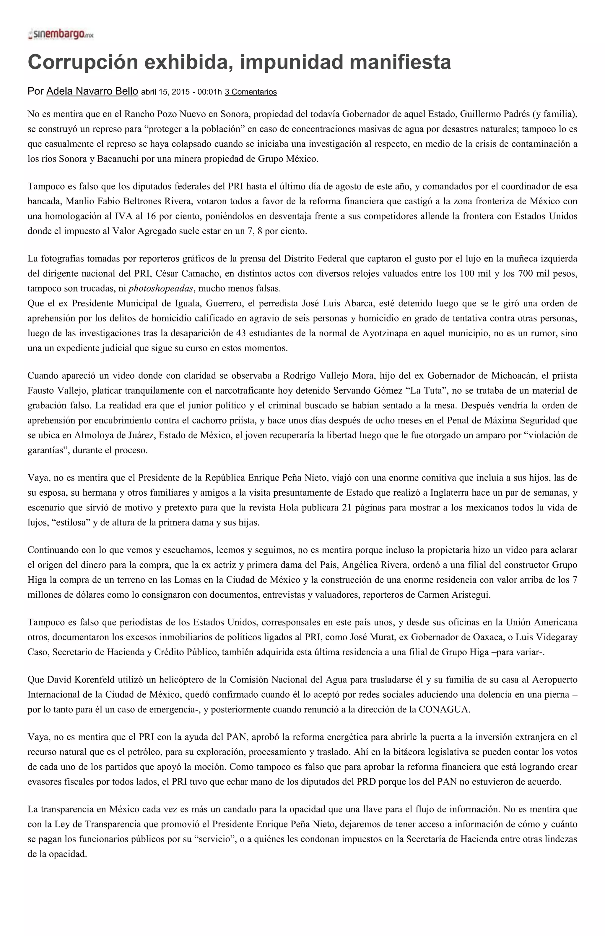 Corrupción exhibida, impunidad manifiesta
Por Adela Navarro Bello abril 15, 2015 - 00:01h 3 Comentarios
No es mentira que en el Rancho Pozo Nuevo en Sonora, propiedad del todavía Gobernador de aquel Estado, Guillermo Padrés (y familia),
se construyó un represo para “proteger a la población” en caso de concentraciones masivas de agua por desastres naturales; tampoco lo es
que casualmente el represo se haya colapsado cuando se iniciaba una investigación al respecto, en medio de la crisis de contaminación a
los ríos Sonora y Bacanuchi por una minera propiedad de Grupo México.
Tampoco es falso que los diputados federales del PRI hasta el último día de agosto de este año, y comandados por el coordinador de esa
bancada, Manlio Fabio Beltrones Rivera, votaron todos a favor de la reforma financiera que castigó a la zona fronteriza de México con
una homologación al IVA al 16 por ciento, poniéndolos en desventaja frente a sus competidores allende la frontera con Estados Unidos
donde el impuesto al Valor Agregado suele estar en un 7, 8 por ciento.
La fotografías tomadas por reporteros gráficos de la prensa del Distrito Federal que captaron el gusto por el lujo en la muñeca izquierda
del dirigente nacional del PRI, César Camacho, en distintos actos con diversos relojes valuados entre los 100 mil y los 700 mil pesos,
tampoco son trucadas, ni photoshopeadas, mucho menos falsas.
Que el ex Presidente Municipal de Iguala, Guerrero, el perredista José Luis Abarca, esté detenido luego que se le giró una orden de
aprehensión por los delitos de homicidio calificado en agravio de seis personas y homicidio en grado de tentativa contra otras personas,
luego de las investigaciones tras la desaparición de 43 estudiantes de la normal de Ayotzinapa en aquel municipio, no es un rumor, sino
una un expediente judicial que sigue su curso en estos momentos.
Cuando apareció un video donde con claridad se observaba a Rodrigo Vallejo Mora, hijo del ex Gobernador de Michoacán, el priísta
Fausto Vallejo, platicar tranquilamente con el narcotraficante hoy detenido Servando Gómez “La Tuta”, no se trataba de un material de
grabación falso. La realidad era que el junior político y el criminal buscado se habían sentado a la mesa. Después vendría la orden de
aprehensión por encubrimiento contra el cachorro priísta, y hace unos días después de ocho meses en el Penal de Máxima Seguridad que
se ubica en Almoloya de Juárez, Estado de México, el joven recuperaría la libertad luego que le fue otorgado un amparo por “violación de
garantías”, durante el proceso.
Vaya, no es mentira que el Presidente de la República Enrique Peña Nieto, viajó con una enorme comitiva que incluía a sus hijos, las de
su esposa, su hermana y otros familiares y amigos a la visita presuntamente de Estado que realizó a Inglaterra hace un par de semanas, y
escenario que sirvió de motivo y pretexto para que la revista Hola publicara 21 páginas para mostrar a los mexicanos todos la vida de
lujos, “estilosa” y de altura de la primera dama y sus hijas.
Continuando con lo que vemos y escuchamos, leemos y seguimos, no es mentira porque incluso la propietaria hizo un video para aclarar
el origen del dinero para la compra, que la ex actriz y primera dama del País, Angélica Rivera, ordenó a una filial del constructor Grupo
Higa la compra de un terreno en las Lomas en la Ciudad de México y la construcción de una enorme residencia con valor arriba de los 7
millones de dólares como lo consignaron con documentos, entrevistas y valuadores, reporteros de Carmen Aristegui.
Tampoco es falso que periodistas de los Estados Unidos, corresponsales en este país unos, y desde sus oficinas en la Unión Americana
otros, documentaron los excesos inmobiliarios de políticos ligados al PRI, como José Murat, ex Gobernador de Oaxaca, o Luis Videgaray
Caso, Secretario de Hacienda y Crédito Público, también adquirida esta última residencia a una filial de Grupo Higa –para variar-.
Que David Korenfeld utilizó un helicóptero de la Comisión Nacional del Agua para trasladarse él y su familia de su casa al Aeropuerto
Internacional de la Ciudad de México, quedó confirmado cuando él lo aceptó por redes sociales aduciendo una dolencia en una pierna –
por lo tanto para él un caso de emergencia-, y posteriormente cuando renunció a la dirección de la CONAGUA.
Vaya, no es mentira que el PRI con la ayuda del PAN, aprobó la reforma energética para abrirle la puerta a la inversión extranjera en el
recurso natural que es el petróleo, para su exploración, procesamiento y traslado. Ahí en la bitácora legislativa se pueden contar los votos
de cada uno de los partidos que apoyó la moción. Como tampoco es falso que para aprobar la reforma financiera que está logrando crear
evasores fiscales por todos lados, el PRI tuvo que echar mano de los diputados del PRD porque los del PAN no estuvieron de acuerdo.
La transparencia en México cada vez es más un candado para la opacidad que una llave para el flujo de información. No es mentira que
con la Ley de Transparencia que promovió el Presidente Enrique Peña Nieto, dejaremos de tener acceso a información de cómo y cuánto
se pagan los funcionarios públicos por su “servicio”, o a quiénes les condonan impuestos en la Secretaría de Hacienda entre otras lindezas
de la opacidad.
 
