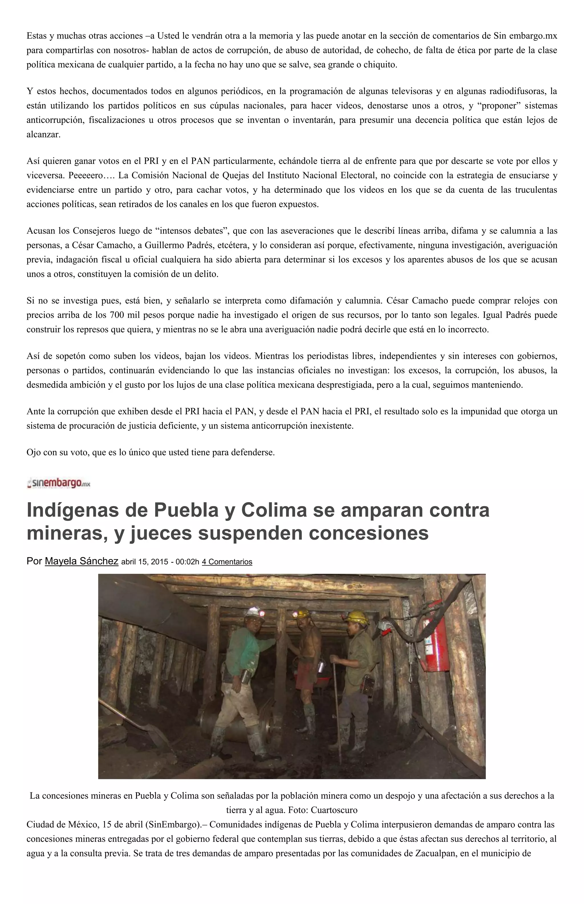 Estas y muchas otras acciones –a Usted le vendrán otra a la memoria y las puede anotar en la sección de comentarios de Sin embargo.mx
para compartirlas con nosotros- hablan de actos de corrupción, de abuso de autoridad, de cohecho, de falta de ética por parte de la clase
política mexicana de cualquier partido, a la fecha no hay uno que se salve, sea grande o chiquito.
Y estos hechos, documentados todos en algunos periódicos, en la programación de algunas televisoras y en algunas radiodifusoras, la
están utilizando los partidos políticos en sus cúpulas nacionales, para hacer videos, denostarse unos a otros, y “proponer” sistemas
anticorrupción, fiscalizaciones u otros procesos que se inventan o inventarán, para presumir una decencia política que están lejos de
alcanzar.
Así quieren ganar votos en el PRI y en el PAN particularmente, echándole tierra al de enfrente para que por descarte se vote por ellos y
viceversa. Peeeeero…. La Comisión Nacional de Quejas del Instituto Nacional Electoral, no coincide con la estrategia de ensuciarse y
evidenciarse entre un partido y otro, para cachar votos, y ha determinado que los videos en los que se da cuenta de las truculentas
acciones políticas, sean retirados de los canales en los que fueron expuestos.
Acusan los Consejeros luego de “intensos debates”, que con las aseveraciones que le describí líneas arriba, difama y se calumnia a las
personas, a César Camacho, a Guillermo Padrés, etcétera, y lo consideran así porque, efectivamente, ninguna investigación, averiguación
previa, indagación fiscal u oficial cualquiera ha sido abierta para determinar si los excesos y los aparentes abusos de los que se acusan
unos a otros, constituyen la comisión de un delito.
Si no se investiga pues, está bien, y señalarlo se interpreta como difamación y calumnia. César Camacho puede comprar relojes con
precios arriba de los 700 mil pesos porque nadie ha investigado el origen de sus recursos, por lo tanto son legales. Igual Padrés puede
construir los represos que quiera, y mientras no se le abra una averiguación nadie podrá decirle que está en lo incorrecto.
Así de sopetón como suben los videos, bajan los videos. Mientras los periodistas libres, independientes y sin intereses con gobiernos,
personas o partidos, continuarán evidenciando lo que las instancias oficiales no investigan: los excesos, la corrupción, los abusos, la
desmedida ambición y el gusto por los lujos de una clase política mexicana desprestigiada, pero a la cual, seguimos manteniendo.
Ante la corrupción que exhiben desde el PRI hacia el PAN, y desde el PAN hacia el PRI, el resultado solo es la impunidad que otorga un
sistema de procuración de justicia deficiente, y un sistema anticorrupción inexistente.
Ojo con su voto, que es lo único que usted tiene para defenderse.
Indígenas de Puebla y Colima se amparan contra
mineras, y jueces suspenden concesiones
Por Mayela Sánchez abril 15, 2015 - 00:02h 4 Comentarios
La concesiones mineras en Puebla y Colima son señaladas por la población minera como un despojo y una afectación a sus derechos a la
tierra y al agua. Foto: Cuartoscuro
Ciudad de México, 15 de abril (SinEmbargo).– Comunidades indígenas de Puebla y Colima interpusieron demandas de amparo contra las
concesiones mineras entregadas por el gobierno federal que contemplan sus tierras, debido a que éstas afectan sus derechos al territorio, al
agua y a la consulta previa. Se trata de tres demandas de amparo presentadas por las comunidades de Zacualpan, en el municipio de
 