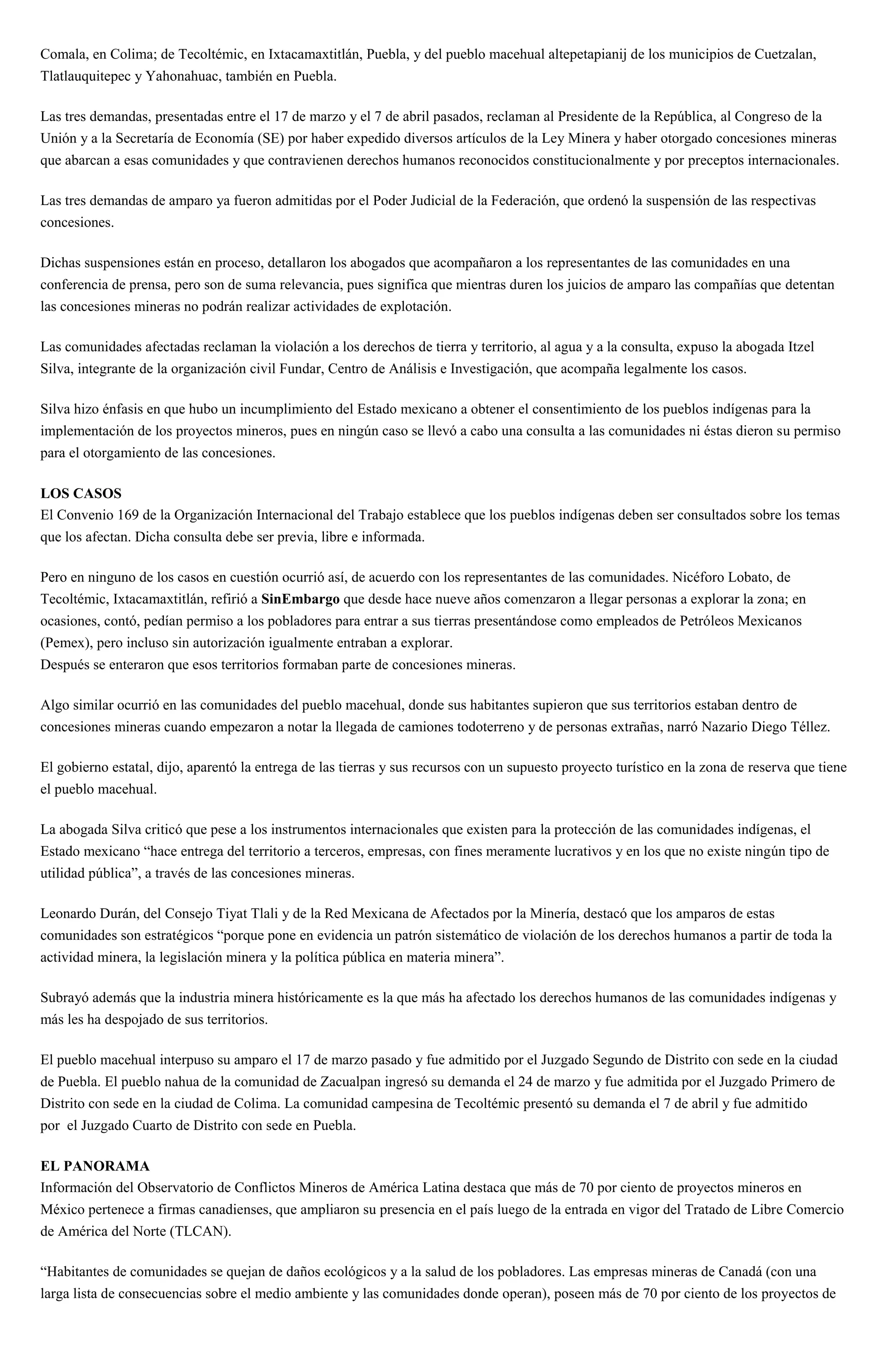 Comala, en Colima; de Tecoltémic, en Ixtacamaxtitlán, Puebla, y del pueblo macehual altepetapianij de los municipios de Cuetzalan,
Tlatlauquitepec y Yahonahuac, también en Puebla.
Las tres demandas, presentadas entre el 17 de marzo y el 7 de abril pasados, reclaman al Presidente de la República, al Congreso de la
Unión y a la Secretaría de Economía (SE) por haber expedido diversos artículos de la Ley Minera y haber otorgado concesiones mineras
que abarcan a esas comunidades y que contravienen derechos humanos reconocidos constitucionalmente y por preceptos internacionales.
Las tres demandas de amparo ya fueron admitidas por el Poder Judicial de la Federación, que ordenó la suspensión de las respectivas
concesiones.
Dichas suspensiones están en proceso, detallaron los abogados que acompañaron a los representantes de las comunidades en una
conferencia de prensa, pero son de suma relevancia, pues significa que mientras duren los juicios de amparo las compañías que detentan
las concesiones mineras no podrán realizar actividades de explotación.
Las comunidades afectadas reclaman la violación a los derechos de tierra y territorio, al agua y a la consulta, expuso la abogada Itzel
Silva, integrante de la organización civil Fundar, Centro de Análisis e Investigación, que acompaña legalmente los casos.
Silva hizo énfasis en que hubo un incumplimiento del Estado mexicano a obtener el consentimiento de los pueblos indígenas para la
implementación de los proyectos mineros, pues en ningún caso se llevó a cabo una consulta a las comunidades ni éstas dieron su permiso
para el otorgamiento de las concesiones.
LOS CASOS
El Convenio 169 de la Organización Internacional del Trabajo establece que los pueblos indígenas deben ser consultados sobre los temas
que los afectan. Dicha consulta debe ser previa, libre e informada.
Pero en ninguno de los casos en cuestión ocurrió así, de acuerdo con los representantes de las comunidades. Nicéforo Lobato, de
Tecoltémic, Ixtacamaxtitlán, refirió a SinEmbargo que desde hace nueve años comenzaron a llegar personas a explorar la zona; en
ocasiones, contó, pedían permiso a los pobladores para entrar a sus tierras presentándose como empleados de Petróleos Mexicanos
(Pemex), pero incluso sin autorización igualmente entraban a explorar.
Después se enteraron que esos territorios formaban parte de concesiones mineras.
Algo similar ocurrió en las comunidades del pueblo macehual, donde sus habitantes supieron que sus territorios estaban dentro de
concesiones mineras cuando empezaron a notar la llegada de camiones todoterreno y de personas extrañas, narró Nazario Diego Téllez.
El gobierno estatal, dijo, aparentó la entrega de las tierras y sus recursos con un supuesto proyecto turístico en la zona de reserva que tiene
el pueblo macehual.
La abogada Silva criticó que pese a los instrumentos internacionales que existen para la protección de las comunidades indígenas, el
Estado mexicano “hace entrega del territorio a terceros, empresas, con fines meramente lucrativos y en los que no existe ningún tipo de
utilidad pública”, a través de las concesiones mineras.
Leonardo Durán, del Consejo Tiyat Tlali y de la Red Mexicana de Afectados por la Minería, destacó que los amparos de estas
comunidades son estratégicos “porque pone en evidencia un patrón sistemático de violación de los derechos humanos a partir de toda la
actividad minera, la legislación minera y la política pública en materia minera”.
Subrayó además que la industria minera históricamente es la que más ha afectado los derechos humanos de las comunidades indígenas y
más les ha despojado de sus territorios.
El pueblo macehual interpuso su amparo el 17 de marzo pasado y fue admitido por el Juzgado Segundo de Distrito con sede en la ciudad
de Puebla. El pueblo nahua de la comunidad de Zacualpan ingresó su demanda el 24 de marzo y fue admitida por el Juzgado Primero de
Distrito con sede en la ciudad de Colima. La comunidad campesina de Tecoltémic presentó su demanda el 7 de abril y fue admitido
por el Juzgado Cuarto de Distrito con sede en Puebla.
EL PANORAMA
Información del Observatorio de Conflictos Mineros de América Latina destaca que más de 70 por ciento de proyectos mineros en
México pertenece a firmas canadienses, que ampliaron su presencia en el país luego de la entrada en vigor del Tratado de Libre Comercio
de América del Norte (TLCAN).
“Habitantes de comunidades se quejan de daños ecológicos y a la salud de los pobladores. Las empresas mineras de Canadá (con una
larga lista de consecuencias sobre el medio ambiente y las comunidades donde operan), poseen más de 70 por ciento de los proyectos de
 