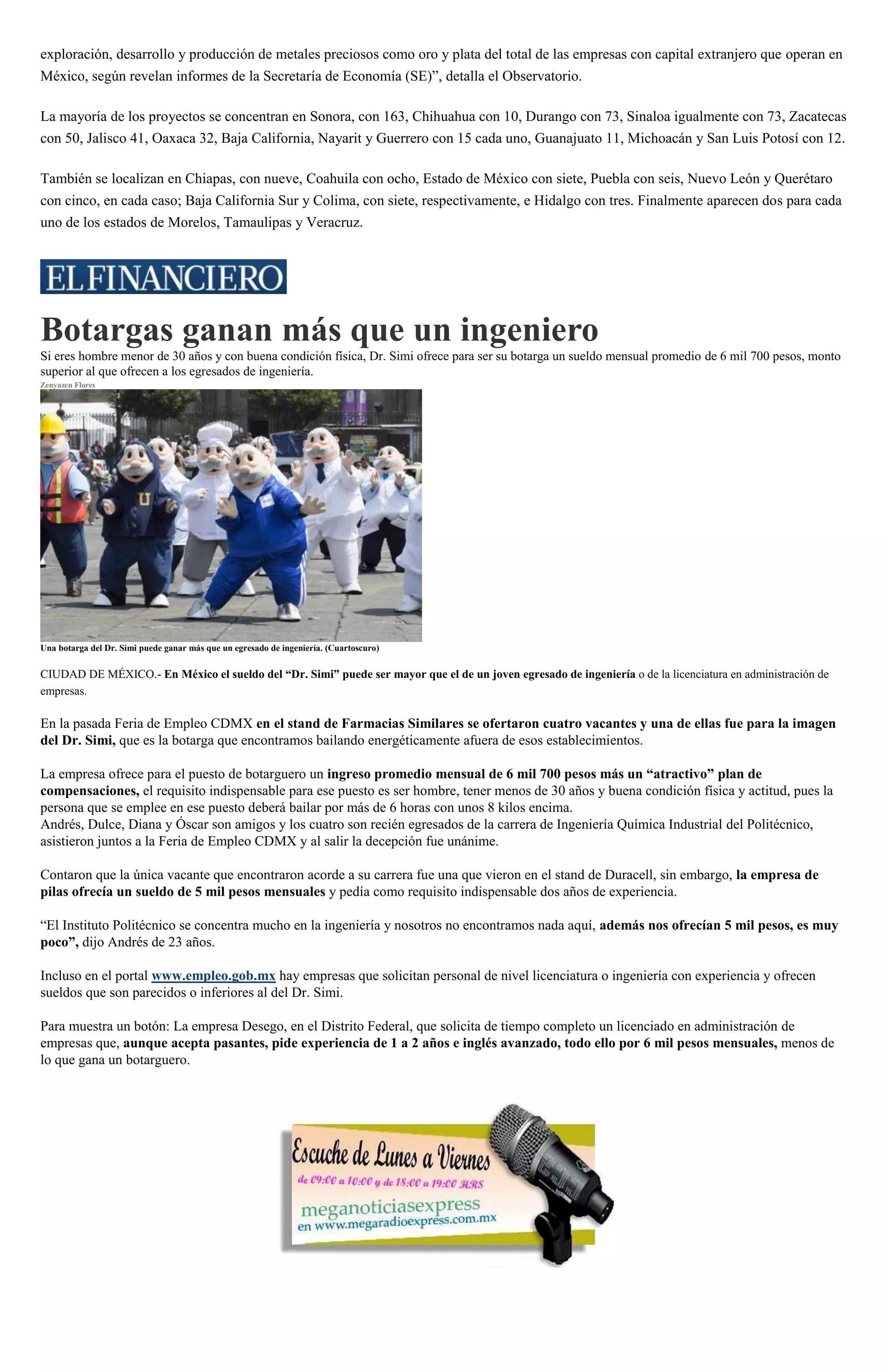 exploración, desarrollo y producción de metales preciosos como oro y plata del total de las empresas con capital extranjero que operan en
México, según revelan informes de la Secretaría de Economía (SE)”, detalla el Observatorio.
La mayoría de los proyectos se concentran en Sonora, con 163, Chihuahua con 10, Durango con 73, Sinaloa igualmente con 73, Zacatecas
con 50, Jalisco 41, Oaxaca 32, Baja California, Nayarit y Guerrero con 15 cada uno, Guanajuato 11, Michoacán y San Luis Potosí con 12.
También se localizan en Chiapas, con nueve, Coahuila con ocho, Estado de México con siete, Puebla con seis, Nuevo León y Querétaro
con cinco, en cada caso; Baja California Sur y Colima, con siete, respectivamente, e Hidalgo con tres. Finalmente aparecen dos para cada
uno de los estados de Morelos, Tamaulipas y Veracruz.
Botargas ganan más que un ingeniero
Si eres hombre menor de 30 años y con buena condición física, Dr. Simi ofrece para ser su botarga un sueldo mensual promedio de 6 mil 700 pesos, monto
superior al que ofrecen a los egresados de ingeniería.
Zenyazen Flores
Una botarga del Dr. Simi puede ganar más que un egresado de ingeniería. (Cuartoscuro)
CIUDAD DE MÉXICO.- En México el sueldo del “Dr. Simi” puede ser mayor que el de un joven egresado de ingeniería o de la licenciatura en administración de
empresas.
En la pasada Feria de Empleo CDMX en el stand de Farmacias Similares se ofertaron cuatro vacantes y una de ellas fue para la imagen
del Dr. Simi, que es la botarga que encontramos bailando energéticamente afuera de esos establecimientos.
La empresa ofrece para el puesto de botarguero un ingreso promedio mensual de 6 mil 700 pesos más un “atractivo” plan de
compensaciones, el requisito indispensable para ese puesto es ser hombre, tener menos de 30 años y buena condición física y actitud, pues la
persona que se emplee en ese puesto deberá bailar por más de 6 horas con unos 8 kilos encima.
Andrés, Dulce, Diana y Óscar son amigos y los cuatro son recién egresados de la carrera de Ingeniería Química Industrial del Politécnico,
asistieron juntos a la Feria de Empleo CDMX y al salir la decepción fue unánime.
Contaron que la única vacante que encontraron acorde a su carrera fue una que vieron en el stand de Duracell, sin embargo, la empresa de
pilas ofrecía un sueldo de 5 mil pesos mensuales y pedía como requisito indispensable dos años de experiencia.
“El Instituto Politécnico se concentra mucho en la ingeniería y nosotros no encontramos nada aquí, además nos ofrecían 5 mil pesos, es muy
poco”, dijo Andrés de 23 años.
Incluso en el portal www.empleo.gob.mx hay empresas que solicitan personal de nivel licenciatura o ingeniería con experiencia y ofrecen
sueldos que son parecidos o inferiores al del Dr. Simi.
Para muestra un botón: La empresa Desego, en el Distrito Federal, que solicita de tiempo completo un licenciado en administración de
empresas que, aunque acepta pasantes, pide experiencia de 1 a 2 años e inglés avanzado, todo ello por 6 mil pesos mensuales, menos de
lo que gana un botarguero.
 