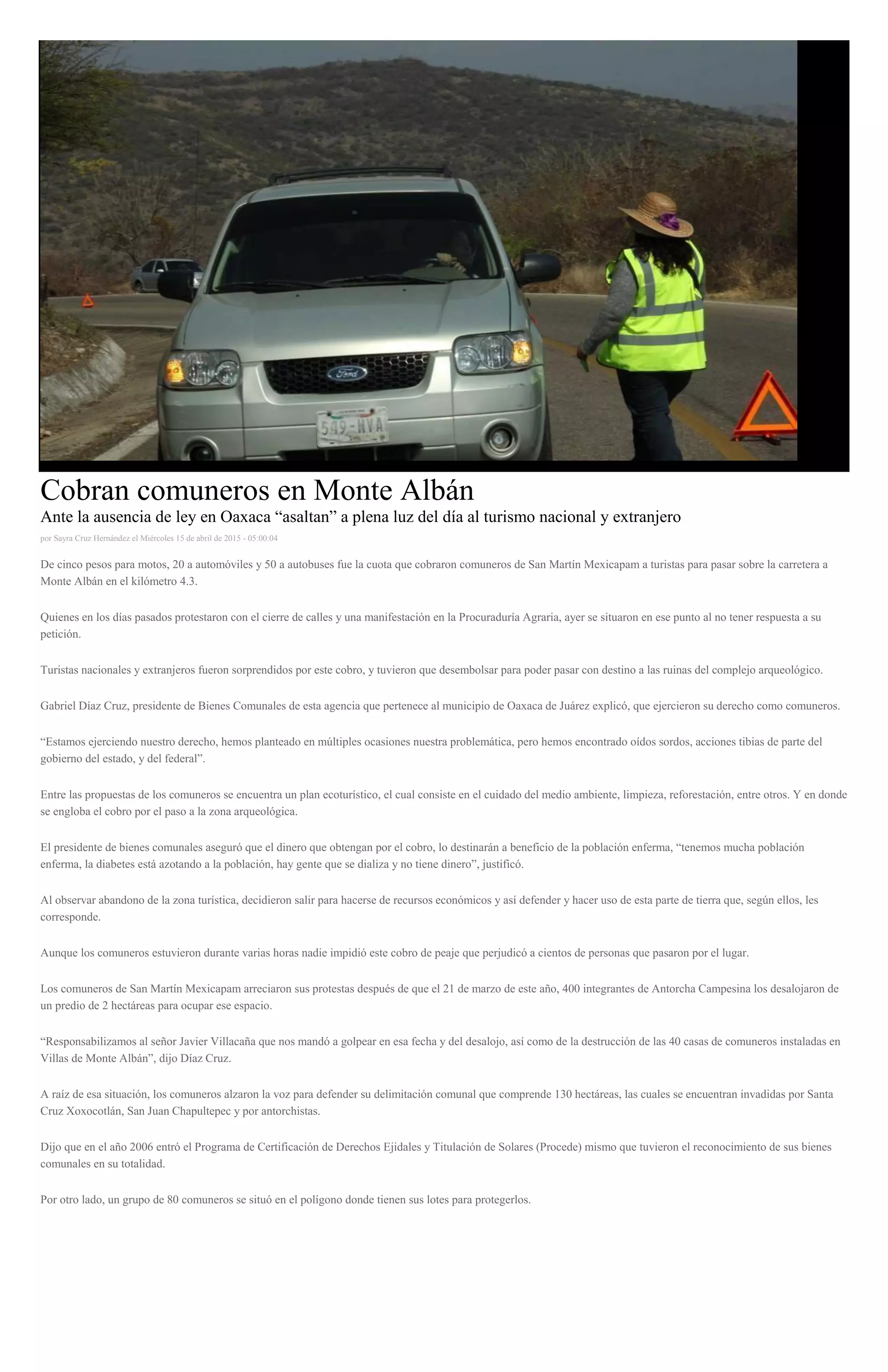 Cobran comuneros en Monte Albán
Ante la ausencia de ley en Oaxaca “asaltan” a plena luz del día al turismo nacional y extranjero
por Sayra Cruz Hernández el Miércoles 15 de abril de 2015 - 05:00:04
De cinco pesos para motos, 20 a automóviles y 50 a autobuses fue la cuota que cobraron comuneros de San Martín Mexicapam a turistas para pasar sobre la carretera a
Monte Albán en el kilómetro 4.3.
Quienes en los días pasados protestaron con el cierre de calles y una manifestación en la Procuraduría Agraria, ayer se situaron en ese punto al no tener respuesta a su
petición.
Turistas nacionales y extranjeros fueron sorprendidos por este cobro, y tuvieron que desembolsar para poder pasar con destino a las ruinas del complejo arqueológico.
Gabriel Díaz Cruz, presidente de Bienes Comunales de esta agencia que pertenece al municipio de Oaxaca de Juárez explicó, que ejercieron su derecho como comuneros.
“Estamos ejerciendo nuestro derecho, hemos planteado en múltiples ocasiones nuestra problemática, pero hemos encontrado oídos sordos, acciones tibias de parte del
gobierno del estado, y del federal”.
Entre las propuestas de los comuneros se encuentra un plan ecoturístico, el cual consiste en el cuidado del medio ambiente, limpieza, reforestación, entre otros. Y en donde
se engloba el cobro por el paso a la zona arqueológica.
El presidente de bienes comunales aseguró que el dinero que obtengan por el cobro, lo destinarán a beneficio de la población enferma, “tenemos mucha población
enferma, la diabetes está azotando a la población, hay gente que se dializa y no tiene dinero”, justificó.
Al observar abandono de la zona turística, decidieron salir para hacerse de recursos económicos y así defender y hacer uso de esta parte de tierra que, según ellos, les
corresponde.
Aunque los comuneros estuvieron durante varias horas nadie impidió este cobro de peaje que perjudicó a cientos de personas que pasaron por el lugar.
Los comuneros de San Martín Mexicapam arreciaron sus protestas después de que el 21 de marzo de este año, 400 integrantes de Antorcha Campesina los desalojaron de
un predio de 2 hectáreas para ocupar ese espacio.
“Responsabilizamos al señor Javier Villacaña que nos mandó a golpear en esa fecha y del desalojo, así como de la destrucción de las 40 casas de comuneros instaladas en
Villas de Monte Albán”, dijo Díaz Cruz.
A raíz de esa situación, los comuneros alzaron la voz para defender su delimitación comunal que comprende 130 hectáreas, las cuales se encuentran invadidas por Santa
Cruz Xoxocotlán, San Juan Chapultepec y por antorchistas.
Dijo que en el año 2006 entró el Programa de Certificación de Derechos Ejidales y Titulación de Solares (Procede) mismo que tuvieron el reconocimiento de sus bienes
comunales en su totalidad.
Por otro lado, un grupo de 80 comuneros se situó en el polígono donde tienen sus lotes para protegerlos.
 