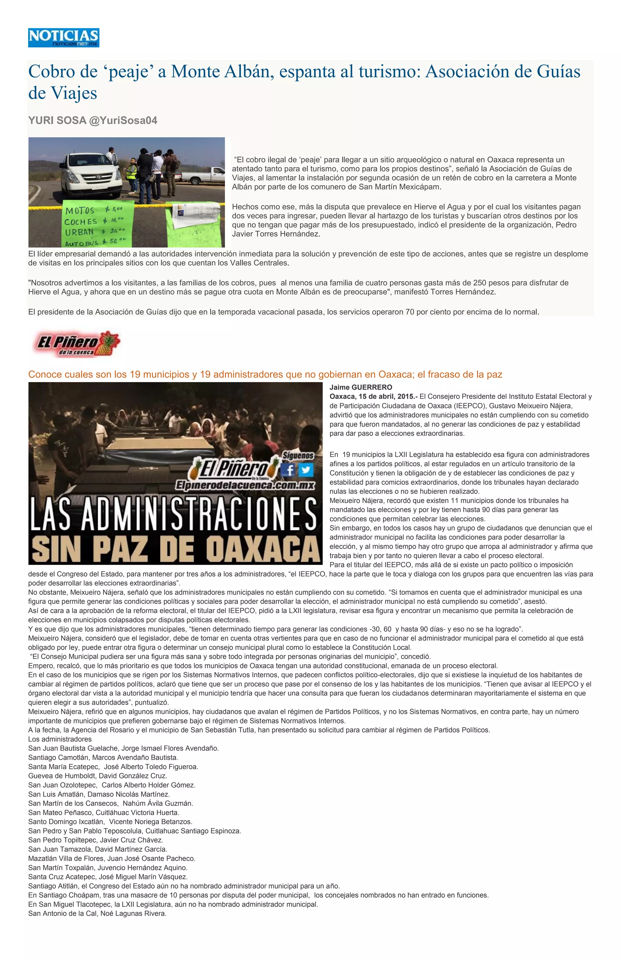 Cobro de ‘peaje’ a Monte Albán, espanta al turismo: Asociación de Guías
de Viajes
YURI SOSA @YuriSosa04
“El cobro ilegal de ‘peaje’ para llegar a un sitio arqueológico o natural en Oaxaca representa un
atentado tanto para el turismo, como para los propios destinos”, señaló la Asociación de Guías de
Viajes, al lamentar la instalación por segunda ocasión de un retén de cobro en la carretera a Monte
Albán por parte de los comunero de San Martín Mexicápam.
Hechos como ese, más la disputa que prevalece en Hierve el Agua y por el cual los visitantes pagan
dos veces para ingresar, pueden llevar al hartazgo de los turistas y buscarían otros destinos por los
que no tengan que pagar más de los presupuestado, indicó el presidente de la organización, Pedro
Javier Torres Hernández.
El líder empresarial demandó a las autoridades intervención inmediata para la solución y prevención de este tipo de acciones, antes que se registre un desplome
de visitas en los principales sitios con los que cuentan los Valles Centrales.
"Nosotros advertimos a los visitantes, a las familias de los cobros, pues al menos una familia de cuatro personas gasta más de 250 pesos para disfrutar de
Hierve el Agua, y ahora que en un destino más se pague otra cuota en Monte Albán es de preocuparse", manifestó Torres Hernández.
El presidente de la Asociación de Guías dijo que en la temporada vacacional pasada, los servicios operaron 70 por ciento por encima de lo normal.
Conoce cuales son los 19 municipios y 19 administradores que no gobiernan en Oaxaca; el fracaso de la paz
Jaime GUERRERO
Oaxaca, 15 de abril, 2015.- El Consejero Presidente del Instituto Estatal Electoral y
de Participación Ciudadana de Oaxaca (IEEPCO), Gustavo Meixueiro Nájera,
advirtió que los administradores municipales no están cumpliendo con su cometido
para que fueron mandatados, al no generar las condiciones de paz y estabilidad
para dar paso a elecciones extraordinarias.
En 19 municipios la LXII Legislatura ha establecido esa figura con administradores
afines a los partidos políticos, al estar regulados en un artículo transitorio de la
Constitución y tienen la obligación de y de establecer las condiciones de paz y
estabilidad para comicios extraordinarios, donde los tribunales hayan declarado
nulas las elecciones o no se hubieren realizado.
Meixueiro Nájera, recordó que existen 11 municipios donde los tribunales ha
mandatado las elecciones y por ley tienen hasta 90 días para generar las
condiciones que permitan celebrar las elecciones.
Sin embargo, en todos los casos hay un grupo de ciudadanos que denuncian que el
administrador municipal no facilita las condiciones para poder desarrollar la
elección, y al mismo tiempo hay otro grupo que arropa al administrador y afirma que
trabaja bien y por tanto no quieren llevar a cabo el proceso electoral.
Para el titular del IEEPCO, más allá de si existe un pacto político o imposición
desde el Congreso del Estado, para mantener por tres años a los administradores, “el IEEPCO, hace la parte que le toca y dialoga con los grupos para que encuentren las vías para
poder desarrollar las elecciones extraordinarias”.
No obstante, Meixueiro Nájera, señaló que los administradores municipales no están cumpliendo con su cometido. “Si tomamos en cuenta que el administrador municipal es una
figura que permite generar las condiciones políticas y sociales para poder desarrollar la elección, el administrador municipal no está cumpliendo su cometido”, asestó.
Así de cara a la aprobación de la reforma electoral, el titular del IEEPCO, pidió a la LXII legislatura, revisar esa figura y encontrar un mecanismo que permita la celebración de
elecciones en municipios colapsados por disputas políticas electorales.
Y es que dijo que los administradores municipales, “tienen determinado tiempo para generar las condiciones -30, 60 y hasta 90 días- y eso no se ha logrado”.
Meixueiro Nájera, consideró que el legislador, debe de tomar en cuenta otras vertientes para que en caso de no funcionar el administrador municipal para el cometido al que está
obligado por ley, puede entrar otra figura o determinar un consejo municipal plural como lo establece la Constitución Local.
“El Consejo Municipal pudiera ser una figura más sana y sobre todo integrada por personas originarias del municipio”, concedió.
Empero, recalcó, que lo más prioritario es que todos los municipios de Oaxaca tengan una autoridad constitucional, emanada de un proceso electoral.
En el caso de los municipios que se rigen por los Sistemas Normativos Internos, que padecen conflictos político-electorales, dijo que si existiese la inquietud de los habitantes de
cambiar al régimen de partidos políticos, aclaró que tiene que ser un proceso que pase por el consenso de los y las habitantes de los municipios. “Tienen que avisar al IEEPCO y el
órgano electoral dar vista a la autoridad municipal y el municipio tendría que hacer una consulta para que fueran los ciudadanos determinaran mayoritariamente el sistema en que
quieren elegir a sus autoridades”, puntualizó.
Meixueiro Nájera, refirió que en algunos municipios, hay ciudadanos que avalan el régimen de Partidos Políticos, y no los Sistemas Normativos, en contra parte, hay un número
importante de municipios que prefieren gobernarse bajo el régimen de Sistemas Normativos Internos.
A la fecha, la Agencia del Rosario y el municipio de San Sebastián Tutla, han presentado su solicitud para cambiar al régimen de Partidos Políticos.
Los administradores
San Juan Bautista Guelache, Jorge Ismael Flores Avendaño.
Santiago Camotlán, Marcos Avendaño Bautista.
Santa María Ecatepec, José Alberto Toledo Figueroa.
Guevea de Humboldt, David González Cruz.
San Juan Ozolotepec, Carlos Alberto Holder Gómez.
San Luis Amatlán, Damaso Nicolás Martínez.
San Martín de los Cansecos, Nahúm Ávila Guzmán.
San Mateo Peñasco, Cuitláhuac Victoria Huerta.
Santo Domingo Ixcatlán, Vicente Noriega Betanzos.
San Pedro y San Pablo Teposcolula, Cuitlahuac Santiago Espinoza.
San Pedro Topiltepec, Javier Cruz Chávez.
San Juan Tamazola, David Martínez García.
Mazatlán Villa de Flores, Juan José Osante Pacheco.
San Martín Toxpalán, Juvencio Hernández Aquino.
Santa Cruz Acatepec, José Miguel Marín Vásquez.
Santiago Atitlán, el Congreso del Estado aún no ha nombrado administrador municipal para un año.
En Santiago Choápam, tras una masacre de 10 personas por disputa del poder municipal, los concejales nombrados no han entrado en funciones.
En San Miguel Tlacotepec, la LXII Legislatura, aún no ha nombrado administrador municipal.
San Antonio de la Cal, Noé Lagunas Rivera.
 