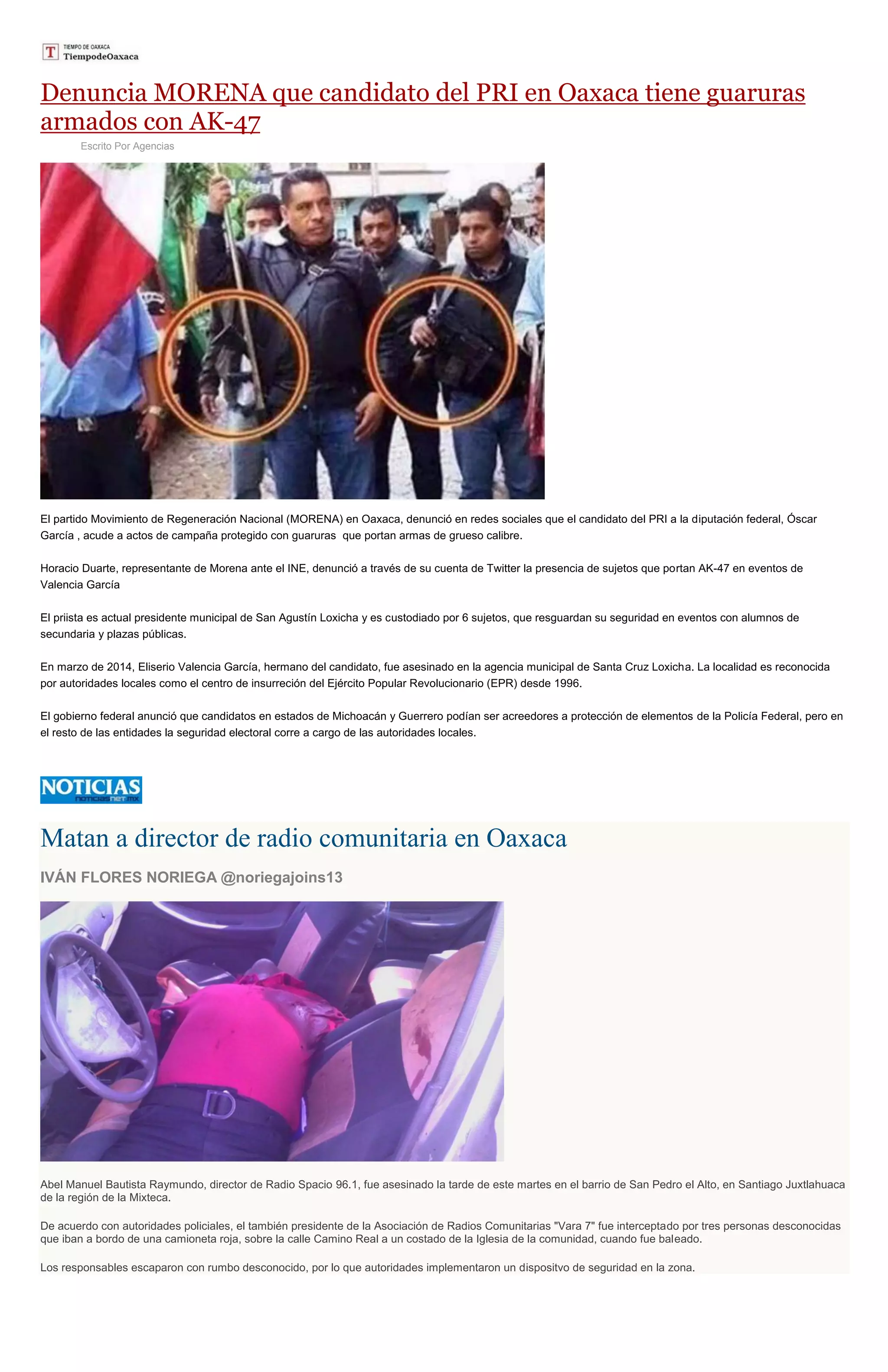 Denuncia MORENA que candidato del PRI en Oaxaca tiene guaruras
armados con AK-47
Escrito Por Agencias
El partido Movimiento de Regeneración Nacional (MORENA) en Oaxaca, denunció en redes sociales que el candidato del PRI a la diputación federal, Óscar
García , acude a actos de campaña protegido con guaruras que portan armas de grueso calibre.
Horacio Duarte, representante de Morena ante el INE, denunció a través de su cuenta de Twitter la presencia de sujetos que portan AK-47 en eventos de
Valencia García
El priista es actual presidente municipal de San Agustín Loxicha y es custodiado por 6 sujetos, que resguardan su seguridad en eventos con alumnos de
secundaria y plazas públicas.
En marzo de 2014, Eliserio Valencia García, hermano del candidato, fue asesinado en la agencia municipal de Santa Cruz Loxicha. La localidad es reconocida
por autoridades locales como el centro de insurreción del Ejército Popular Revolucionario (EPR) desde 1996.
El gobierno federal anunció que candidatos en estados de Michoacán y Guerrero podían ser acreedores a protección de elementos de la Policía Federal, pero en
el resto de las entidades la seguridad electoral corre a cargo de las autoridades locales.
Matan a director de radio comunitaria en Oaxaca
IVÁN FLORES NORIEGA @noriegajoins13
Abel Manuel Bautista Raymundo, director de Radio Spacio 96.1, fue asesinado la tarde de este martes en el barrio de San Pedro el Alto, en Santiago Juxtlahuaca
de la región de la Mixteca.
De acuerdo con autoridades policiales, el también presidente de la Asociación de Radios Comunitarias "Vara 7" fue interceptado por tres personas desconocidas
que iban a bordo de una camioneta roja, sobre la calle Camino Real a un costado de la Iglesia de la comunidad, cuando fue baleado.
Los responsables escaparon con rumbo desconocido, por lo que autoridades implementaron un dispositvo de seguridad en la zona.
 