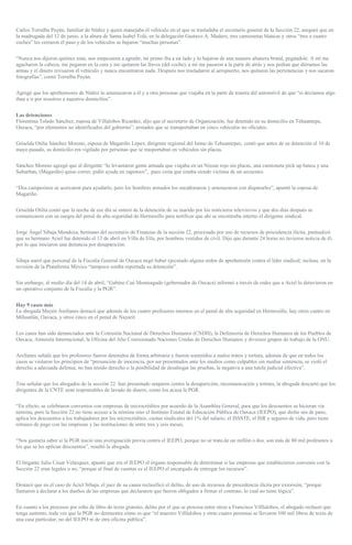 Carlos Torralba Payán, familiar de Núñez y quien manejaba el vehículo en el que se trasladaba el secretario general de la Sección 22, aseguró que en
la madrugada del 12 de junio, a la altura de Santa Isabel Tolá, en la delegación Gustavo A. Madero, tres camionetas blancas y otros “tres o cuatro
coches” les cerraron el paso y de los vehículos se bajaron “muchas personas”.
“Nunca nos dijeron quiénes eran, nos empezaron a agredir, mi primo iba a un lado y lo bajaron de una manera altanera brutal, pegándole. A mí me
agacharon la cabeza, me pegaron en la cara y me quitaron las llaves (del coche), a mí me pasaron a la parte de atrás y nos pedían que diéramos las
armas y el dinero revisaron el vehículo y nunca encontraron nada. Después nos trasladaron al aeropuerto, nos quitaron las pertenencias y nos sacaron
fotografías”, contó Torralba Payán.
Agregó que los aprehensores de Núñez lo amenazaron a él y a otra personas que viajaba en la parte de trasera del automóvil de que “si decíamos algo
iban a ir por nosotros a nuestros domicilios”.
Las detenciones
Florentina Toledo Sánchez, esposa de Villalobos Ricardez, dijo que el secretario de Organización, fue detenido en su domicilio en Tehuantepe,
Oaxaca, “por elementos no identificados del gobierno”, armados que se transportaban en cinco vehículos no oficiales.
Griselda Otilia Sánchez Moreno, esposa de Magariño López, dirigente regional del Istmo de Tehuantepec, contó que antes de su detención el 10 de
mayo pasado, su domicilio era vigilado por personas que se trasportaban en vehículos sin placas.
Sánchez Moreno agregó que al dirigente “lo levantaron gente armada que viajaba en un Nissan rojo sin placas, una camioneta pick up banca y una
Suburban, (Magariño) quiso correr, pidió ayuda en zapoteco”, pues creía que estaba siendo víctima de un secuestro.
“Dos campesinos se acercaron para ayudarlo, pero los hombres armados los encañonaron y amenazaron con dispararles”, apuntó la esposa de
Magariño.
Griselda Otilia contó que la noche de ese día se enteró de la detención de su marido por los noticieros televisivos y que dos días después se
comunicaron con su suegra del penal de alta seguridad de Hermosillo para notificar que ahí se encontraba interno el dirigente sindical.
Jorge Ángel Sibaja Mendoza, hermano del secretario de Finanzas de la sección 22, procesado por uso de recursos de procedencia ilícita, puntualizó
que su hermano Aciel fue detenido el 13 de abril en Villa de Etla, por hombres vestidos de civil. Dijo que durante 24 horas no tuvieron noticia de él,
por lo que iniciaron una denuncia por desaparición.
Sibaja narró que personal de la Fiscalía General de Oaxaca negó haber ejecutado alguna orden de aprehensión contra el líder sindical; incluso, en la
revisión de la Plataforma México “tampoco estaba reportada su detención”.
Sin embargo, al medio día del 14 de abril, “Gabino Cué Monteagudo (gobernador de Oaxaca) informó a través de redes que a Aciel lo detuvieron en
un operativo conjunto de la Fiscalía y la PGR”.
Hay 9 casos más
La abogada Mayén Arellanes destacó que además de los cuatro profesores internos en el penal de alta seguridad en Hermosillo, hay otros cuatro en
Mihuatlán, Oaxaca, y otros cinco en el penal de Nayarit.
Los casos han sido denunciados ante la Comisión Nacional de Derechos Humanos (CNDH), la Defensoría de Derechos Humanos de los Pueblos de
Oaxaca, Amnistía Internacional, la Oficina del Alto Comisionado Naciones Unidas de Derechos Humanos y diversos grupos de trabajo de la ONU.
Arellanes señaló que los profesores fueron detenidos de forma arbitraria y fueron sometidos a malos tratos y tortura, además de que en todos los
casos se violaron los principios de “presunción de inocencia, por ser presentados ante los medios como culpables sin mediar sentencia, se violó el
derecho a adecuada defensa, no han tenido derecho o la posibilidad de desahogar las pruebas, la negativa a una tutela judicial efectiva”.
Tras señalar que los abogados de la sección 22 han presentado amparos contra la desaparición, incomunicación y tortura, la abogada descartó que los
dirigentes de la CNTE sean responsables de lavado de dinero, como los acusa la PGR.
“En efecto, se celebraron convenios con empresas de microcréditos por acuerdo de la Asamblea General, para que los descuentos se hicieran vía
nómina, pero la Sección 22 no tiene acceso a la nómina sino el Instituto Estatal de Educación Pública de Oaxaca (IEEPO), que dicho sea de paso,
aplica los descuentos a los trabajadores por los microcréditos, cuotas sindicales del 1% del salario, el ISSSTE, el ISR y seguros de vida, pero tiene
retrasos de pago con las empresas y las instituciones de entre tres y seis meses.
“Nos gustaría saber si la PGR inició una averiguación previa contra el IEEPO, porque no se trata de un millón o dos, son más de 80 mil profesores a
los que se les aplican descuentos”, resaltó la abogada.
El litigante Julio César Velázquez, apuntó que era el IEEPO el órgano responsable de determinar si las empresas que establecieron convenio con la
Sección 22 eran legales o no, “porque al final de cuentas es el IEEPO el encargado de entregar los recursos”.
Destacó que en el caso de Aciel Sibaja, el juez de su causa reclasificó el delito, de uso de recursos de procedencia ilícita por extorsión, “porque
llamaron a declarar a los dueños de las empresas que declararon que fueron obligados a firmar el contrato, lo cual no tiene lógica”.
En cuanto a los procesos por robo de libro de texto gratuito, delito por el que se procesa entre otros a Francisco Villlalobos, el abogado rechazó que
tenga sustento, toda vez que la PGR no demuestra cómo es que “el maestro Villlalobos y otras cuatro personas se llevaron 100 mil libros de texto de
una casa particular, no del IEEPO ni de otra oficina pública”.
 