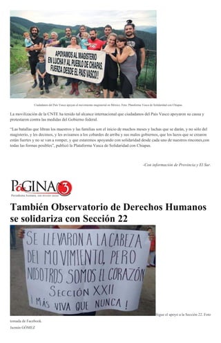 Ciudadanos del País Vasco apoyan al movimiento magisterial en México. Foto: Plataforma Vasca de Solidaridad con Chiapas.
La movilización de la CNTE ha tenido tal alcance internacional que ciudadanos del País Vasco apoyaron su causa y
protestaron contra las medidas del Gobierno federal.
“Las batallas que libran los maestros y las familias son el inicio de muchos meses y luchas que se darán, y no sólo del
magisterio, y les decimos, y les avisamos a los cobardes de arriba y sus malos gobiernos, que los lazos que se crearon
están fuertes y no se van a romper, y que estaremos apoyando con solidaridad desde cada uno de nuestros rincones,con
todas las formas posibles”, publicó la Plataforma Vasca de Solidaridad con Chiapas.
-Con información de Provincia y El Sur.
También Observatorio de Derechos Humanos
se solidariza con Sección 22
Sigue el apoyo a la Sección 22. Foto
tomada de Facebook.
Jazmín GÓMEZ
 