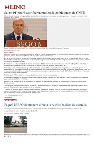 Sales: PF podrá usar fuerza moderada en bloqueos de CNTE
El comisionado Nacional de Seguridad dijo que insistirán en dialogar con los maestros si realizan plantones y bloqueos en protesta por la
detención de sus líderes.
Renato Sales dijo que el derecho a la libre manifestación y el derecho al libre tránsito deben coexistir. (Cuartoscuro)
RUBÉN MOSSO14/06/2016 03:15 PM
Ciudad de México
La Policía Federal podrá hacer uso "moderado de la fuerza" cuando el diálogo fracase con profesores que realicen bloqueos de carreteras y
plantones, advirtió el comisionado Nacional de Seguridad, Renato Sales Heredia.
Por su parte, la procuradora general de la República, Arely Gómez González, informó que la detención de los líderes de la Sección 22 del
Sindicato Nacional de Trabajadores de la Educación (SNTE) agrupados en la CNTE se realizó con pleno respeto al marco jurídico a partir de
una denuncia por lavado de dinero.
Entrevistados en la Suprema Corte de Justicia de la Nación (SCJN) al término de la ceremonia con motivo de la Etapa Final de Entrada en
Funcionamiento de los Centros de Justicia Penal, los dos funcionarios se refirieron al tema de la CNTE.
Gómez dijo que la institución a su cargo actuó con absoluta responsabilidad: "cuando tenemos integrada una averiguación (previa) y
sabemos que ya estamos en posibilidad de presentarla ante el juez y obtener una resolución favorable es cuando la presentamos", como fue
el caso para solicitar las órdenes de aprehensión de los secretarios general y de organización de la CNTE, Rubén Núñez Ginez y Francisco
Villalobos Ricardez, respectivamente.
Enfatizó que la PGR no actuó de manera política en este caso, sino de manera jurídica.
El comisionado Nacional de Seguridad, Renato Sales Heredia, recordó que hace unos días la Policía Federal cumplimentó las órdenes de
aprehensión contra Núñez y Villalobos.
Respecto a las advertencias de la Coordinadora en el sentido de que realizarán bloqueos de carreteras por la captura de sus dirigentes,
Sales respondió:
"Aquí tenemos dos derechos en conflicto, el derecho a la libre manifestación y el derecho al libre tránsito, hay que lograr que estos, en un
ejercicio de ponderación, que estos dos derechos coexistan.
"Entonces no podemos permitir que se bloqueen carreteras, por ejemplo, entonces lo que se hace es, como decíamos hace un momento,
extenuar el diálogo, insistirle a los manifestantes que deben dejar acceso precisamente a los transeúntes y también a los vehículos. De no
ser así tenemos que hacer uso moderado de la fuerza", dijo.
-¿En el caso de los plantones?
- Igualmente.
Pagará IEEPO de manera directa servicios básicos de escuelas
Se integró en una cuenta concentradora a escuelas y oficinas para eximirlas de pagos de servicios básicos; no
representará un gasto para los padres de familia
15/06/2016 07:28 NOTIMEX/FOTO: ARCHIVO
Se integró en una cuenta concentradora a escuelas y oficinas para eximirlas de pagos de servicios básicos; no representará un gasto para los padres de familia
OAXACA
 