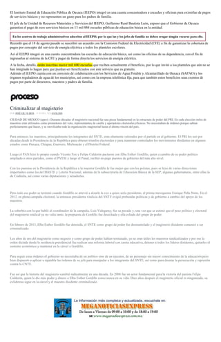 El Instituto Estatal de Educación Pública de Oaxaca (IEEPO) integró en una cuenta concentradora a escuelas y oficinas para eximirlas de pagos
de servicios básicos y no representen un gasto para los padres de familia.
El jefe de la Unidad de Recursos Materiales y Servicios del IEEPO, Guillermo René Bautista León, expuso que el Gobierno de Oaxaca
garantiza el pago de esos servicios básicos en 13 mil 884 escuelas públicas de educación básica en la entidad.
En los centros de trabajo administrativos adscritos al IEEPO, por lo que las y los jefes de familia no deben erogar ningún recurso para ello.
Recordó que el 18 de agosto pasado se suscribió un acuerdo con la Comisión Federal de Electricidad (CFE) a fin de garantizar la cobertura de
pagos por concepto del servicio de energía eléctrica a todos los planteles escolares.
Así el IEEPO integró en una cuenta concentradora las escuelas de educación básica, así como las oficinas de su dependencia, con el fin de
ingresarlas al sistema de la CFE y pagar de forma directa los servicios de energía eléctrica.
A la fecha, detalló, están inscritas nueve mil 600 escuelas que reciben actualmente el beneficio, por lo que invitó a los planteles que aún no se
han integrado lo hagan para que puedan ser beneficiados con este servicio que es gratuito.
Además el IEEPO cuenta con un convenio de colaboración con los Servicios de Agua Potable y Alcantarillado de Oaxaca (SAPAO) y los
órganos reguladores de agua de los municipios, así como con la empresa telefónica fija, para que también estos beneficios sean exentos de
pagos por parte de directores, maestros y padres de familia.
Criminalizar al magisterio
POR JOSÉ GIL OLMOS , 15 JUNIO, 2016ANÁLISIS
CIUDAD DE MEXICO (apro).- Durante décadas el magisterio nacional fue una pieza fundamental en la estructura de poder del PRI. En cada elección miles de
maestros eran utilizados como promotores del voto, representantes de casilla y operadores electorales eficaces. No necesitaban de órdenes porque sabían
perfectamente qué hacer, y se movilizaba toda la organización magisterial hasta el último rincón del país.
Para entonces los maestros, principalmente los integrantes del SNTE, eran altamente valorados por el partido en el gobierno. El PRI los usó por
décadas desde la Presidencia de la República para obtener triunfos electorales y para mantener controlados los movimientos disidentes en algunos
estados como Oaxaca, Chiapas, Guerrero, Michoacán y el Distrito Federal.
Luego el PAN hizo lo propio cuando Vicente Fox y Felipe Calderón pactaron con Elba Esther Gordillo, quien a cambio de su poder político
ampliado a otros partidos, como el PVEM y luego el Panal, recibió en pago puestos de gobierno del más alto nivel.
Con los panistas en la Presidencia de la República a la maestra Gordillo le fue mejor que con los priistas, pues se hizo de varias direcciones
importantes como las del ISSSTE y Lotería Nacional, además de la subsecretaría de Educación Básica de la SEP, algunas gubernaturas, entre ellas la
de Coahuila, así como varias diputaciones y senadurías.
Pero todo ese poder se terminó cuando Gordillo se atrevió a alzarle la voz a quien sería presidente, el priista mexiquense Enrique Peña Nieto. En el
2012, en plena campaña electoral, la entonces presidenta vitalicia del SNTE exigió prebendas políticas y de gobierno a cambio del apoyo de los
maestros.
La soberbia con la que habló al coordinador de la campaña, Luis Videgaray, fue su pecado y, una vez que se estimó que el peso político y electoral
del magisterio sindical ya no valía tanto, la propuesta de Gordillo fue desechada y ella echada del grupo de poder.
En febrero de 2013, Elba Esther Gordillo fue detenida, el SNTE como grupo de poder fue desmantelado y el magisterio disidente comenzó a ser
criminalizado.
Los años de oro del magisterio como negocio y como grupo de poder habían terminado, ya no eran útiles los maestros sindicalizados y por eso la
orden dictada desde la residencia presidencial fue realizar una reforma laboral con careta educativa, detener a todos los líderes disidentes, quitarles el
sustento económico y mantener en la cárcel a Gordillo.
Para seguir estas órdenes el gobierno no necesitaba de un político sino de un ejecutor, de un personaje sin mayor conocimiento de la educación pero
bien dispuesto a aplicar a rajatabla las órdenes de su jefe para manipular a los integrantes del SNTE, así como para desatar la persecución y represión
contra la CNTE.
Fue así que la historia del magisterio cambió radicalmente en una década. En 2006 fue un actor fundamental para la victoria del panista Felipe
Calderón, quien le dio más poder y dinero a Elba Esther Gordillo como nunca en su vida. Diez años después el magisterio oficial es ninguneado, su
exlideresa sigue en la cárcel y el maestro disidente criminalizado.
 