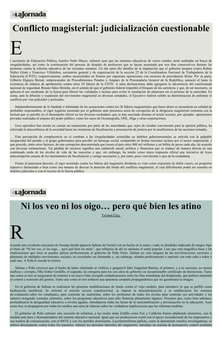 Conflicto magisterial: judicialización cuestionable
El secretario de Educación Pública, Aurelio Nuño Mayer, informó ayer que las nóminas educativas de varios estados serán auditadas en busca de
irregularidades, así como la continuación del proceso de despido de profesores que se hayan ausentado por tres días consecutivos durante las
protestas contra la reforma educativa de las recientes semanas. Un día antes dio detalles de la imputación que el gobierno prepara contra Rubén
Núñez Ginés y Francisco Villalobos, secretarios general y de organización de la sección 22 de la Coordinadora Nacional de Trabajadores de la
Educación (CNTE), respectivamente, ambos encarcelados en Sonora por supuestas operaciones con recursos de procedencia ilícita. Por su parte,
Gilberto Higuera Bernal, subprocurador de Procedimientos Penales y Amparo de la Procuraduría General de la República, anunció el lunes la
existencia de órdenes de aprehensión contra otros 24 líderes de la CNTE. A tales declaraciones debe agregarse la advertencia del comisionado
nacional de seguridad, Renato Sales Heredia, en el sentido de que el gobierno federal impedirá el bloqueo de las carreteras y que, de ser necesario, se
aplicará el uso moderado de la fuerza para liberar las vialidades e incluso para evitar la instalación de plantones sin el permiso de la autoridad. En
suma, ante la difusión y expansión del movimiento magisterial en diversas entidades, el Ejecutivo federal exhibe su determinación de enfrentar el
conflicto por vías judiciales y policiales.
Independientemente de lo fundado o infundado de las acusaciones contra los 26 líderes magisteriales que hasta ahora se encuentran en calidad de
probables responsables, el rigor legalista mostrado por el gobierno ante presuntos actos de corrupción de la dirigencia magisterial contrasta con la
laxitud que se percibe en el desempeño oficial en los diversos escándalos que se han suscitado durante el actual sexenio, por ejemplo: operaciones
privadas realizadas al amparo del poder público, como los casos de Oceanografía, OHL, Higa y otras corporaciones.
Esos episodios han tenido en común un tratamiento por parte de las autoridades que, lejos de resultar convincente para la opinión pública, ha
reforzado la desconfianza de la sociedad hacia las instancias de fiscalización y procuración de justicia por la insuficiencia de las acciones tomadas.
Esta percepción de complacencia en el combate a las irregularidades cometidas en ámbitos gubernamentales se articula con la palpable
incapacidad del partido y el grupo gobernantes para percibir un hartazgo social, compartido en fechas recientes incluso por el sector empresarial, y
que procede, entre otros factores, de una corrupción descontrolada que cuesta al país entre 400 mil millones y un billón de pesos cada año, de acuerdo
con diversas estimaciones. Tal pérdida de recursos significa una catástrofe moral, política y financiera que se traduce de manera directa en una
continuada caída de los niveles de vida de las mayorías y que, sin embargo, ha tenido como única respuesta oficial una iniciativa de leyes
anticorrupción carente de los instrumentos de fiscalización y castigo necesarios y, por tanto, poco convincente a ojos de la ciudadanía.
Frente al panorama descrito, el rigor mostrado contra los líderes del magisterio disidente es visto como expresión de doble rasero, un propósito
represivo disimulado o bien como una manera de desviar la atención del fondo del conflicto magisterial, el cual difícilmente podrá ser resuelto en
ámbitos judiciales o con el recurso de la fuerza pública.
Ni los veo ni los oigo… pero qué bien les atino
TATIANA COLL
Recuerdo una excelente caricatura de Naranjo donde aparecía Salinas de Gortari con un hacha en la mano y todo su alrededor salpicado de sangre, bajo
el título de “Ni los veo, ni los oigo… pero qué bien les atino”, que reflejaría de ahí en adelante el sentir popular. Creo que esta magnífica frase y las
implicaciones que tiene se pueden aplicar perfectamente al gobierno de Peña Nieto. Salinas no veía ninguna de las movilizaciones, acciones y
plantones de múltiples movimientos sociales; no escuchaba sus demandas y, sin embargo, atinaba perfectamente a reprimir con toda saña a todos y
cada uno. A Peña le sucede lo mismo.
Salinas y Peña creyeron que el hecho de haber eliminado al vitalicio y gangsteril líder Jonguitud Barrios, el primero, y a su sucesora, no menos
mafiosa y corrupta, Elba Esther Gordillo, el segundo, les otorgaría para los seis años de gobierno un incuestionable certificado de demócratas. Tanto
uno como el otro se aseguraron de sostener a un nuevo líder escogido cuidadosamente entre las filas inmediatas del desplazado, que pudiera mantener
el control y sumisión del gremio. Tanto uno como el otro soltaron una aparatosa campaña propagandística que les garantizara la imagen.
En el gobierno de Salinas se realizaron las primeras modificaciones de fondo contra el viejo modelo, para introducir lo que se perfiló como
laeducación neoliberal. Se reformó el artículo tercero constitucional, se impuso la descentralización y se establecieron los sistemas
de evaluación sobre los estudiantes, para controlar las matrículas, sobre los profesores de todos los niveles para controlar sus actividades y los
salarios otorgando contados estímulos, sobre los programas educativos para sólo financiar plenamente algunos. Procesos que, como bien sabemos,
profundizaron la desigualdad educativa a niveles agudos, introdujeron todas las lacras de la mercantilización y privatización en la educación. Ayer
como hoy se propagaron por todos los medios una sarta de falacias sobre las verdaderas implicaciones que las reformas tendrían.
El gobierno de Peña culminó esta sucesión de reformas, a las cuales tanto Zedillo como Fox y Calderón fueron añadiendo elementos, con la
medida más dura y desmanteladora del sistema educativo nacional. Igual que sus predecesores contó con el apoyo incondicional de los empresarios y
sus medios de comunicación, con el SNTE y con los partidos dominantes. Lacontrarreforma peñista, como la denominan muchos investigadores, se
enfocó directamente contra todos los maestros: eliminó los derechos laborales del magisterio; introdujo un sistema de permanente control mediante
 