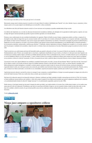 Pocos (de los que van) saben ya, bien a bien, para qué sirve ir a la escuela.
Básicamente, porque, para la inmensa mayoría, la escuela no sirve para obtener los saberes y habilidades para “hacerla” en la vida. Además, lo que es, representa y ofrece
tampoco parece servir ya para adquirir una identidad que sea reconocible o valiosa socialmente.
Los indicadores más obvios del desastre educativo actual en el caso mexicano son los puntajes en pruebas estandarizadas de logro escolar.
Los indicios más importantes son, con todo, las altas tasas de deserción de secundaria en adelante y de subempleo de los egresados de media superior y superior, así como
lo magro del ingreso mensual promedio que percibe el grueso de dichos egresados en el mercado laboral.
Destacan, como condicionantes de estos resultados desalentadores los siguientes. Padres de familia con poco tiempo y energía para atender a sus hijos y ocuparse de su
desempeño escolar, dadas las largas horas que les consume el poder cubrir el costo básico de vivienda y alimentación. Maestros, en su mayoría, motivados y responsables,
pero dotados con bajos niveles de formación y muy escasos recursos para impulsar el desarrollo de sus alumnos. Funcionarios encargados de gestionar la administración y
llegada de los servicios educativos a los niños y los jóvenes de México, para quienes la tarea de hacerlo adecuadamente es casi imposible dada su formación promedio y
las circunstancias materiales, institucionales y políticas que enfrentan. Y, finalmente, números importantes de alumnos obligados por sus padres a ir a la escuela, quienes, a
partir de principios o mediados de la secundaria, o dejan de asistir o se limitan a hacer acto de presencia en las aulas. Básicamente, porque la escuela no les dice ni les da
nada.
Todas las anteriores son condicionantes próximas del lamentable estado que guarda la educación en el país. Las causas de fondo de esta situación, sin embargo, son,
fundamentalmente cuatro. Primero, una sociedad cada vez más fuerte y rígidamente estratificada en la que el mérito y el esfuerzo no valen para (casi) nada. Segundo, una
economía que no produce empleos dignos y formales en cantidad suficiente para hacer frente a la demanda de estos. Tercero, un modelo educativo que no corresponde ya
ni con las realidades de México ni con las del mundo. Y, cuarto, la falta de interés de la sociedad y el gobierno de México para construir una visión capaz de reemplazar
(en sus arrastres y efectos) la visión de Vasconcelos. En breve, la ausencia de una visión y ambición capaz de inyectarle frescura y fuerza al objetivo nacional de educar.
Vasconcelos lo tenía claro. Quería alfabetizar (en castellano) y enseñarles historia patria a los niños y jóvenes del país llamado “México” para hacer de ellos “mexicanos”.
De ese objetivo central y de la lucidez de hacerse cargo de la realidad realmente existente se derivaba todo lo demás. Es decir: un sistema educativo entendido como
fábrica productora de sujetos homogéneos y orientado a construir aparato y presencia estatal en todos los rincones del territorio del país; un proyecto dominado y
organizado desde el centro; una visión que asumía como restricción, pero también como horizonte de deseo maestros con autonomía prácticamente nula. Maestros, esto es,
que, al tiempo de ser líderes autorizados y reconocidos en sus comunidades, requerían prescripciones rígidas y puntales para enseñar lo que se aspiraba a enseñar.
Aquél primer proyecto educativo nacional fue exitoso en conseguir lo que se proponía y su perdurabilidad en el tiempo no encuentra parangón en ninguna otra esfera de la
acción del Estado mexicano. Dicho esto, resulta claro, hace ya mucho, que ese proyecto se agotó.
Para hacer de la educación soporte de un desarrollo incluyente y dinámico, tendríamos que haber cambiado el modelo vasconceliano por ahí de los 1970s. No lo hicimos,
en buena medida por razones políticas, pero también, y, sobre todo, porque lo poquito de movilidad social ascendente que generó la gigantesca ampliación de la cobertura
y la escolaridad promedio durante los años del “milagro mexicano” se vio prácticamente suspendida a partir de los años 1980s.
Desde entonces, el privilegio terminó por devorarse lo poquito de mérito que había y que estaba anclado en la escuela. Hoy se habla desde el poder y en los medios como
nunca antes del valor de la educación. El problema es que todo eso suena hueco ahí donde el origen es, casi sin excepción, destino, donde las aulas están cada vez más
lejos de la realidad, y donde la escuela y los que la hacen posible carecen de las condiciones mínimas indispensables para educar, en el sentido de formar y abrir
horizontes.
Twitter:@BlancaHerediaR
Niega juez amparo a opositores eólicos
Amando Orozco
 