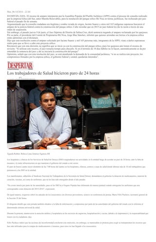 Mar, 06/14/2016 - 22:44
JUCHITÁN, OAX.- El recurso de amparo interpuesto por la Asamblea Popular del Pueblo Juchiteco (APPJ) contra el proceso de consulta realizado
por la empresa Eólica del Sur, antes Mareña Renovables, para la instalación del parque eólico Bii Nisa en tierras juchitecas, fue rechazado por juez
federal el pasado fin de semana.
Argumentando que la consulta ciudadana era ilegítima y estaba viciada de origen, Jacinto Suarez y otros mil 165 indígenas zapotecas buscaron el
amparo de la justicia federal contra la construcción del parque eólico. Cabe recordar que en 2015 un juez federal les dio la razón a través de una
orden de suspensión.
Sin embargo, el pasado jueves 9 de junio, el Juez Séptimo de Distrito de Salina Cruz, dictó sentencia negando el amparo reclamado por los quejosos.
Por su parte, el presidente del Comité de Propietarios Bii Niza, Jorge Blas Sánchez, informó que quienes arrendan sus tierras a la empresa eólica
están optimistas con el dictamen.
Dijo que esta resolución contra el amparo solicitado por Jacinto Suarez y mil 165 personas más, integrantes de la APPJ, viene a darles esperanzas
reales para que se lleve a cabo este proyecto eólico.
Reconoció que con esta decisión, no significa que se inicie ya con la construcción del parque eólico, pues los quejosos aún tienen el recurso de
revisión. “Si utilizan este recurso, el juez tomaría tiempo para checarlo. Si en el término de 10 días hábiles no lo hacen, automáticamente se da por
entendido la sentencia del juez y ahí se iniciaría la construcción del parque”.
Optimista, señaló que con esta resolución del juez, se está atendiendo la demanda de la comunidad juchiteca, “si no se realiza este proyecto, los
compromisos firmados por la empresa eólica, el gobierno federal y estatal, quedarían detenidos”.
Los trabajadores de Salud hicieron paro de 24 horas
15 JUNIO, 2016 DESPERTAROAX
Águeda Robles/ Rebeca Luna Jiménez/Agencia JM
Los hospitales y clínicas de los Servicios de Salud de Oaxaca (SSO) suspendieron sus actividades en la entidad luego de acordar un paro de 24 horas, ante la falta de
insumos y la mala infraestructura en que mantiene el gobierno del estado a este sector.
El paro de brazos caídos inició alrededor de las 7:00 horas del martes en los hospitales, clínicas, centros y casas de salud donde laboran más de 10 mil trabajadores que
pertenecen a los SSO en la entidad.
Los manifestantes, adheridos al Sindicato Nacional de Trabajadores de la Secretaría de Salud (Sntsa), demandaron al gobierno la dotación de medicamentos, material de
curación, vacunas, así como de uniformes, que no les han sido entregados desde el año pasado.
“No existe interés por parte de las autoridades, pues ni los SSO ni el Seguro Popular han informado de manera puntual cuándo entregarán los uniformes que nos
corresponden como dotación del 2015-2016”, expresaron.
De igual manera, exigieron cubrir los adeudos de los nosocomios con diversos proveedores, sostuvo en conferencia de prensa, Mario Félix Pacheco, secretario general de
la Sección 35 del Sntsa.
El dirigente detalló que esta jornada también obedece a la falta de información y compromiso por parte de las autoridades del gobierno del estado con lo referente al
denominado sistema universal de salud.
Durante la protesta, mantuvieron la atención médica y hospitalaria en los servicios de urgencias, hospitalización y cocina, debido a la importancia y la responsabilidad que
tienen con la ciudadanía, dijo.
Félix Pacheco indicó que las acciones de inconformidad concluirán este miércoles, sin embargo, se mantendrán en protesta para exigir se transparenten los recursos que
han sido utilizados para la compra de medicamentos e insumos, pues éstos no han llegado a los nosocomios.
 