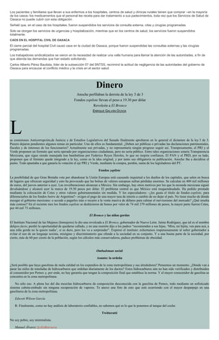Los pacientes y familiares que llevan a sus enfermos a los hospitales, centros de salud y clínicas rurales tienen que comprar –en la mayoría
de los casos- los medicamentos que el personal les receta para dar tratamiento a sus padecimientos, toda vez que los Servicios de Salud de
Oaxaca no puede cubrir con esta obligación.
Señaló que, en el caso de los hospitales, fueron suspendidos los servicios de consulta externa, citas y cirugías programadas.
Solo se otorgan los servicios de urgencias y hospitalización, mientras que en los centros de salud, los servicios fueron suspendidos
totalmente.
CAOS EN EL HOSPITAL CIVIL DE OAXACA
El cierre parcial del hospital Civil causó caos en la ciudad de Oaxaca, porque fueron suspendidas las consultas externas y las cirugías
programadas.
Los trabajadores sindicalizados se vieron en la necesidad de realizar una valla humana para llamar la atención de las autoridades, a fin de
que atienda las demandas que han estado solicitando.
Carlos Alberto Pérez Bautista, líder de la subsección 07 del SNTSS, recriminó la actitud de negligencia de las autoridades del gobierno de
Oaxaca para encauzar el conflicto médico y la crisis en el sector salud.
Dinero
Anoche perfilaban la derrota de la ley 3 de 3
Fondos zopilote llevan el peso a 19.30 por dólar
Revolcón a El Bronco
ENRIQUE GALVÁN OCHOA
Las comisiones Anticorrupción,de Justicia y de Estudios Legislativos del Senado finalmente aprobaron en lo general el dictamen de la ley 3 de 3.
Peeero dejaron pendientes algunos temas en particular. Uno de ellos es fundamental. ¿Deben ser públicas o privadas las declaraciones patrimoniales,
fiscales y de intereses de los funcionarios? Actualmente son privadas, y no representaría ningún progreso seguir así. Tramposamente, el PRI y el
Verde proponen un formato que sería operado por organizaciones ciudadanas, pero no sería público. Entre tales organizaciones estaría Transparencia
Mexicana, que sigue siendo manejada tras bambalinas por Federico Reyes Heroles, lo que no inspira confianza. El PAN y el PRD, por su lado,
proponen que el formato quede integrado a la ley, como es la idea original, y por tanto sea obligatoria su publicación. Anoche iba a decidirse el
punto. Todo apuntaba a que ganaría la votación el eje PRI y Verde, mediante la compra, perdón, suma de los legisladores del PT.
Fondos zopilote
La posibilidad de que Gran Bretaña vote por abandonar la Unión Europea está causando inquietud a los dueños de los capitales, que salen en busca
de lugares que ofrezcan seguridad y esto ha provocado que las bolsas de valores europeas sufran pérdidas enormes. Se calculan en 400 mil millones
de euros, del jueves anterior a ayer. Las reverberaciones alcanzan a México. Sin embargo, hay otros motivos por los que la moneda mexicana siguió
devaluándose y alcanzó ayer la marca de 19.30 pesos por dólar. El problema central es que México está megaendeudado. Ha pedido prestado
mediante la colocación de Cetes y otros valores gubernamentales sin medida. Y los especuladores –¿les gusta el título de fondos zopilote, para
diferenciarlos de los fondos buitre de Argentina?– exigen el pago de una mayor tasa de interés a cambio de no dejar el país. No tiene mucho de dónde
escoger el gobierno mexicano: o accede a pagarles más o recurre a la venta masiva de dólares para calmar el nerviosismo del mercado? ¿Qué resulta
más costoso? En el reciente mes los fondos zopilote se deshicieron de bonos por valor de 74 mil 279 millones de pesos, la mayor parte fueron Cetes,
por 44 mil 73 millones.
El Bronco y las niñas gordas
El Instituto Nacional de las Mujeres (Inmujeres) le dio una revolcada a El Bronco, gobernador de Nuevo León. Jaime Rodríguez, que tal es el nombre
delipso facto, perdió la oportunidad de quedarse callado, y en una reunión dijo a los padres “recomienden a sus hijas, ‘Mira, mi hijita, ven para acá, a
una niña gorda no la quiere nadie’, sí es duro, pero los va a sorprender”. Expresó el instituto: exhortamos respetuosamente al señor gobernador a
evitar el uso de un lenguaje sexista, misógino y discriminatorio que ofende a la sociedad en su conjunto. Y a una buena parte de la sociedad, por
cierto, más de 60 por ciento de la población, según los cálculos más conservadores, padece problemas de obesidad.
Ombudsman social
Asunto: la ordeña
¿Será posible que haya gasolinas de mala calidad en los expendios de la zona metropolitana y sus alrededores? Pensemos un momento. ¿Dónde van a
parar las miles de toneladas de hidrocarburos que ordeñan diariamente de los ductos? Estos hidrocarburos aún no han sido verificados y distribuidos
al consumidor por Pemex y, por ende, no hay garantía que tengan la composición final que establece la norma. Y el mayor consumidor de gasolina se
concentra en la zona metropolitana.
No sólo eso. A plena luz del día mezclan hidrocarburos de composición desconocida con la gasolina de Pemex, todo mediante un sofisticado
sistema cubeta-embudo sin ninguna recuperación de vapores. Te anexo una foto de esto que está ocurriendo con el mayor desparpajo en una
gasolinera de la zona metropolitana.
Edscott Wilson García
R: Finalmente, como no hay análisis de laboratorio confiables, no sabemos qué es lo que le ponemos al tanque del coche.
Twitteratti
No soy pobre, soy minimalista.
Manuel Álvarez @AlaBatcueva
 