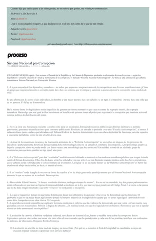 Cuando dije que nadie quería a las niñas gordas, no me refería por gordas, me refería por embarazadas.
El Bronco o El Chavo del 8.
Aline @AlineCvt
¡3 de 3 es una engañifa vulgar! Lo que declaran no es ni el uno por ciento de lo que se han robado.
Eduardo Cortés @cecortesr
Twitter: @galvanochoa
Facebook: @galvanochoa
galvanochoa@gmail.com • Foro:http://elforomexico.com/encuestas/
Sistema Nacional pro Corrupción
POR ERNESTO VILLANUEVA , 15 JUNIO, 2016ANÁLISIS
CIUDAD DE MÉXICO (apro).- Esta semana el Senado de la República y la Cámara de Diputados aprobarán o reformarán diversas leyes que – según los
legisladores- serían la solución de fondo y permanente de la corrupción, el llamado “Sistema Nacional Anticorrupción”. Se trata de una simulación que debería
denominarse Sistema Nacional pro Corrupción. Veamos.
1.- La gran mayoría de los diputados y senadores – no todos, por supuesto- son practicantes de la corrupción en sus diversas manifestaciones. ¿Cómo
un grupo que mayoritariamente es corrupto puede dar a luz a un sistema que investigue y sancione a quienes ejercen la corrupción como modelo de
vida?
Es una aberración. Es como si dos individuos, un hombre y una mujer dieran a luz a un caballo o a un tigre. Es imposible. Darán a luz a una vida que
se les parezca. Es la ley de la naturaleza.
De la misma forma los legisladores están impedidos de generar un sistema normativo que vaya en contra de su propio interés, de su propia
naturaleza. Harán algo que sea igual a ellos: un sistema en beneficio de quienes tienen el poder para reproducir la corrupción que mantiene activo el
sistema político de distribución del poder.
2.- Se va a crear una burocracia creciente a un alto costo para los mexicanos distrayendo recursos públicos que deberían destinarse a partidas
prioritarias, generando escenificaciones para consumo publicitario. En efecto, de entrada se pretende crear una “Fiscalía Anticorrupción”, al menos 5
salas auxiliares junto a salas especializadas en el Tribunal Federal de Justicia Administrativa con una clara duplicidad de funciones para dar espacios
a sus cuotas partidistas, como ha sido el sello de esa casa.
3.- A pesar de los cuantiosos recursos y de la creación antinatura de la “Reforma Anticorrupción” no se explica en ninguno de los proyectos de
iniciativa y particularmente del oficial del que saldrá dicha reforma legal cómo se va a medir el combate a la corrupción. ¿Qué porcentaje anual va a
bajar la corrupción, cómo se puede medir con datos veraces esa metodología que hoy no existe? En realidad se trata de un abultado grupo de
ocurrencias para que todo cambio no siga igual, sino peor.
4.- La “Reforma Anticorrupción” para dar “resultados” mediáticamente hablando se centrará en los modestos servidores públicos que tengan la mala
suerte de firmar documentos. Ellos, los de abajo, serán los señalados y no sus jefes. Los más llamados mandos medios serán los chivos expiatorios,
cuyas cabezas serán exhibidas ante el coliseo romano de los medios. La lógica- si así se puede llamar- de la “Reforma Anticorrupción” es barrer las
escaleras de abajo hacia arriba; es decir, el mundo al revés.
5.- Los “moches” serán la regla de una nueva forma de expoliar a los de abajo generando paradójicamente que el Sistema Nacional Anticorrupción
aumente lo que se supone va a combatir: la corrupción.
6.- Bien señala Albert Einstein: “Si buscas resultados distintos, no hagas siempre lo mismo”. Eso no se ha entendido, hoy los grupos parlamentarios
están enfrascados en qué nuevas figuras de responsabilidad se incluyen en la ley, qué nuevos tipos penales en el Código Penal. La receta es la misma
que no ha dado ningún resultado y que este “esfuerzo” no será jamás la excepción.
7.- Lo que se requiere es pensar en una forma distinta para hacer algo diferente a lo que una y otra vez se ha demostrado que no funciona. El
problema es que no se puede hacer algo distinto porque la inmensa mayoría de los legisladores quiere que las cosas sigan igual cambiándolo todo
como diría Lampedusa en su obra clásica El Gatopardo.
8.- La partidocracia está imparable para aplicarle la misma medicina al enfermo que la evidencia ha demostrado que una y otra vez han muerto esos
pacientes con esos tratamientos. Pervive la lógica del absurdo. ¿En realidad usted cree que los legisladores son buenos y honestos y que van a legislar
viendo en todo momento el interés público?
9.- La solución de cambio, si hubiera verdadera voluntad, sería hacer un sistema eficaz, barato y medible para acabar la corrupción. Pocos
legisladores quieren saber sobre esa nueva vía, entre ellos el único senador que ha pasado todas y cada una de las pruebas científicas con evidencias-
no indicios- de laboratorio, Benjamín Robles Montoya.
10. La solución es sencilla, no tiene nada de magia y es muy eficaz ¿Por qué no se someten al Test de Integridad los candidatos a cargos de
elección popular y mandos superiores en el servicio público?
 