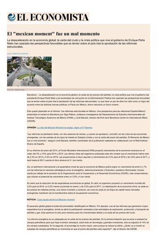 El "mexican moment" fue un mal momento
La desaceleración en la economía global, la caída del crudo y la crisis política que vive el gobierno de Enrique Peña
Nieto han opacado las perspectivas favorables que se tenían sobre el país tras la aprobación de las reformas
estructurales.
JULIO SÁNCHEZ ONOFRE
Foto EE: Natalia Gaia
Barcelona. - La desaceleración en la economía global y la caída de los precios del petróleo, la crisis política que vive el gobierno del
presidente Enrique Peña Nieto y los escándalos de corrupción en la Administración Pública han opacado las perspectivas favorables
que se tenían sobre el país tras la aprobación de las reformas estructurales. Lo que hace un par de años fue visto como un logro del
acuerdo entre las distintas fuerzas políticas, el Pacto por México, ahora vislumbra un futuro incierto.
Esto quedó plasmado en el informe “Las reformas estructurales en México. Una perspectiva para las relaciones España-México”,
presentado el martes en Barcelona por Olga Pellicer, profesora investigadora del Departamento de Estudios Internacionales del
Instituto Tecnológico Autónomo de México (ITAM), y Jordi Bacaria, director del think tank Barcelona Centre for International Affairs
(CIDOB).
OPINIÓN: La vela del Mexican Moment se apagó, oigan a AT Kearney
“Las reformas se plantearon tarde, con dos sexenios de retraso, y cuando se aprobaron, coincidió con las crisis de las economías
emergentes, con las subidas de los tipos de interés en Estados Unidos y con la caída del precio del petróleo. El Momento de México
fue un mal momento”, aseguró Jordi Bacaria, también coordinador de la publicación realizada en colaboración con el Real Instituto
Elcano de España.
En su informe de enero del 2014, el Fondo Monetario Internacional (FMI) proyectó crecimientos de la economía mexicana en el
orden del 3% y 3.5% para 2014 y 2015. Las últimas cifras del organismo publicadas este año revelan que el crecimiento habría sido
de 2.3% en 2014 y 2.5% en 2015. Las proyecciones a futuro apuntan a crecimientos de 2.4% para el 2016 y de 2.6% para el 2017, y
será hasta el 2021 cuando el ritmo alcance el 3.1 por ciento.
Así, el optimismo internacional y la expectativa inicial de que la economía de México podría lograr un crecimiento de entre 5 y 7%
con las reformas en sectores estratégicos como el energético, telecomunicaciones o financiero, quedaron difuminados. Incluso
queda por debajo de la previsión de la Organización para la Cooperación y el Desarrollo Económicos (OCDE), más conservadoras,
que colocan el potencial de crecimiento entre un 3.5% y 4 por ciento
Es cierto que la reducción de las expectativas económicas es global. En abril, el organismo proyectó un crecimiento mundial del
3.2% para el 2016, un 0.2% menos al previsto en enero; y de 3.5% para el 2017. La ralentización de la economía china, la caída en
los precios de materias primas, una menor inversión y comercio, así como la caída en los flujos de capital hacia mercados
emergentes mantienen así la incertidumbre sobre la recuperación económica.
NOTICIA: “Caso Iguala derribó el Mexican moment”
El escenario global golpeó el potencial prometedor desdibujado en México. Por ejemplo, una de las reformas que generaron mayor
expectativa fue la energética, donde se abrió la participación extranjera a las actividades de exploración, producción y transporte de
petróleo y gas. Esta apertura ha sido poco atractiva para los inversionistas debido a la caída de los precios del crudo.
“La reforma energética se ve colapsada por la caída de los precios del petróleo. En la primera licitación que se pone a subasta los
campos petrolíferos para que haya inversión extranjera, sobre todo en tecnología y grandes inversiones, sólo se adjudicó el 14% de
los campos subastados. En la segunda, el porcentaje es mucho mayor, pero porque se reduce la oferta. ¿Quién va a invertir en
subastas de campos petrolíferos en momentos en que el precio del petróleo está cayendo?”, dijo el director del CIDOB.
 