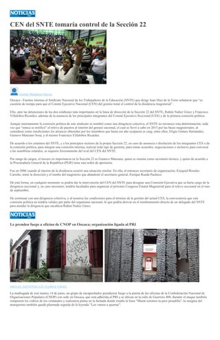 CEN del SNTE tomaría control de la Sección 22
Lizette Mendoza Alavez
Oaxaca.- Fuentes internas al Sindicato Nacional de los Trabajadores de la Educación (SNTE) que dirige Juan Diaz de la Torre señalaron que “es
cuestión de tiempo para que el Comité Ejecutivo Nacional (CEN) del gremio tomé el control de la disidencia magisterial”.
Ello, ante las detenciones de los dos eslabones más importantes en la linea de dirección de la Sección 22 del SNTE, Rubén Nuñez Ginez y Francisco
Villalobos Ricardez; además de la ausencia de los principales integrantes del Comité Ejecutivo Seccional (CES) y de la primera comisión política.
Aunque internamente la comisión política de este sindicato se nombró como una dirigencia colectiva, el SNTE no reconoce esta determinación, toda
vez que “nunca se notificó” el relevo de puestos al interior del gremio nacional, el cual se llevó a cabo en 2015 por las bases magisteriales, al
considerar como insuficientes los alcances obtenidos por los miembros que hasta ese año ocuparon es carg; entre ellos, Eligio Gómez Hernández,
Gustavo Manzano Sosa, y el mismo Francisco Villalobos Ricardez.
De acuerdo a los estatutos del SNTE, y a los principios rectores de la propia Sección 22, en caso de ausencia o disolución de los integrantes CES o de
la comisión política, para integrar una comisión interina, realizar todo tipo de gestoría, para tomar acuerdos, negociaciones e inclusive para convocar
a las asambleas estatales, se requiere forzosamente del aval del CEN del SNTE.
Por rango de cargos, el tercero en importancia en la Sección 22 es Gustavo Manzano, quien se ostenta como secretario técnico, y quien de acuerdo a
la Procuraduría General de la República (PGR) tiene una orden de aprensión.
Fue en 2006 cuando al interior de la disidencia ocurrió una situación similar. En ella, el entonces secretario de organización, Ezequiel Rosales
Carreño, tomó la dirección y el rumbo del magisterio que abandonó el secretario general, Enrique Rueda Pacheco.
De esta forma, en cualquier momento se podría dar la intervención del CEN del SNTE para designar una Comisión Ejecutiva que se haría cargo de la
dirigencia seccional y, en caso necesario, tendría facultades para organizar el próximo Congreso Estatal Magisterial para el relevo seccional en el mes
de septiembre.
De continuar con una dirigencia colectiva, y al reunirse las condiciones para el término de la gestión del actual CES, la convocatoria que esta
comisión política no tendría validez por parte del organismo nacional, lo que podría derivar en el nombramiento directo de un delegado del SNTE
para atender la dirigencia que encabeza Ruben Nuñez Ginez.
Le prenden fuego a oficina de CNOP en Oaxaca; organización ligada al PRI
MIGUEL XICOTÉNCATL FLORES ÁNGEL
La madrugada de este martes 14 de junio, un grupo de encapuchados prendieron fuego a la puerta de las oficinas de la Confederación Nacional de
Organizaciones Populares (CNOP) con sede en Oaxaca, que está adherida al PRI y se ubican en la calle de Guerrero 408, durante el ataque también
rompieron los vidrios de los ventanales y realizaron pintas en la fachada donde resalta la frase “Murat seremos tu peor pesadilla”, la insignia del
anarquismo también quedó plasmada seguida de la leyenda “Los vamos a quemar”.
 