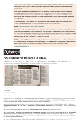 A esta situación se suma la subida de los tipos de interés de la Reserva Federal, la salida de capitales, o la depreciación de la
moneda mexicana frente al dólar que generan escenarios de incertidumbre y presenta desafíos para mantener la estabilidad
macroeconómica.
Pero el gobierno de Peña Nieto enfrenta una crisis política que ha golpeado la imagen del gobierno mexicano en el exterior,
alimentada por la violación de los derechos humanos por parte del ejército mexicano en el combate contra el narcotráfico, la
corrupción -el informe resalta casos como el de la “Casa Blanca” de Peña Nieto y el de la empresa española OHL- así como la
desaparición de los 43 normalistas de Ayotzinapa que puso en evidencia además la relación entre las autoridades estatales y el
crimen organizado.
“¿Cómo puedo gobernar si estoy penetrado por el crimen organizado? Ese problema se resiente desde hace tiempo, pero el
momento en que queda expuesto, es un momento de crisis, además del horror”, dijo Olga Pellicer.
NOTICIA: México está en el top 10 de los mercados para invertir
Este contexto, aunado a las condiciones de pobreza y desigualdad, ha desencadenado un descontento entre la población mexicana.
Esto se refleja en la emergencia de nuevos actores políticos, como los candidatos independientes, o la fuerza de partidos políticos
como el Movimiento de Regeneración Nacional (Morena) pues, para la académica. Esta transformación enfrenta el desafío de lograr
nuevamente un acuerdo político similar al Pacto por México que permita ejecutar efectivamente los cambios pendientes, incluyendo
la reforma educativa, la Ley de Transparencia y el Sistema Anti Corrupción.
“El 2018 va a ser muy difícil. Las conclusiones es que hay mucho por hacer, tiene todavía mucho que suceder para saber cuál va a
ser el ambiente político. El ambiente político no es necesariamente el que va a determinar el comportamiento de la economía, pero
va a ser un elemento a tomar en consideración. Lo que sí va a persistir es el mal humor de los mexicanos”, agregó.
julio.sanchez@eleconomista.mx
¿Qué senadores frenaron la 3de3?
Los votos: 111 en total: 59 de PRI, Partido Verde y un independiente; 51 del PAN y PRD; una abstención; y 17
senadores que no votaron; 12 legisladores sí habían asistido pero salieron y no votaron.
(Foto: @AlfredoLecona)
Irving Huerta
junio 15, 2016 12:58 pm
Compartir Email
El Senado avaló una iniciativa de ley que mantiene en la opacidad datos de las declaraciones patrimoniales, de interés y de impuestos
de los funcionarios públicos. La propuesta que se aprobó fue la que presentaron el PRI y el Partido Verde (PVEM), que es contraria a la
iniciativa ciudadana “3de3” y que buscaba la publicación completa de esas declaraciones.
La votación sobre las declaraciones patrimoniales quedó de la siguiente manera: con 111 votos en total: 59 votos de PRI, PVEM y un
independiente; contra 51 del PAN y PRD; 1 abstención; y 17 senadores que no votaron porque no asistieron o porque salieron a media
votación.
De acuerdo con el conteo preliminar de la sesión, 12 senadores sí habían asistido pero salieron y no votaron.
El PT fue en bloque y decidió no votar a favor de las declaraciones públicas,como lo habían firmado las más de 600 mil personas que
impulsaron la iniciativa ciudadana. Momentos antes, el senador Manuel Bartlett, se había pronunciado en contra de todo el Sistema
Nacional Anticorrupción y dijo que el real problema estaba en la figura intocada del Presidente de la República, que sólo puede ser juzgado
por delitos graves y traición a la patria:
“La madre de toda la corrupción está en la Presidencia de la República, se derrama a las gubernaturas”, dijo el senador del PT.
 