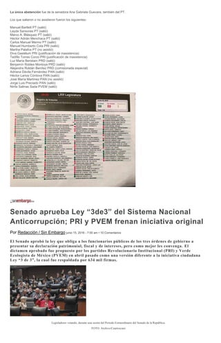 La única abstención fue de la senadora Ana Gabriela Guevara, también del PT.
Los que salieron o no asistieron fueron los siguientes:
Manuel Bartlett PT (salió)
Layda Sansores PT (salió)
Marco A. Blásquez PT (salió)
Héctor Adrián Menchaca PT (salió)
Carlos Manuel Merino PT (salió)
Manuel Humberto Cota PRI (salió)
Martha Palafox PT (no asistió)
Diva Gastélum PRI (justificación de inasistencia)
Teófilo Torres Corzo PRI (justificación de inasistencia)
Luz María Beristain PRD (salió)
Benjamín Robles Montoya PRD (salió)
Alejandra Roldán Benítez PRD (comisionada especial)
Adriana Dávila Fernández PAN (salió)
Héctor Larios Córdova PAN (salió)
José María Martínez PAN (no asistió)
Jorge Luis Preciado PAN (salió)
Ninfa Salinas Sada PVEM (salió)
Senado aprueba Ley “3de3” del Sistema Nacional
Anticorrupción; PRI y PVEM frenan iniciativa original
Por Redacción / Sin Embargo junio 15, 2016 - 7:00 am • 10 Comentarios
El Senado aprobó la ley que obliga a los funcionarios públicos de los tres órdenes de gobierno a
presentar su declaración patrimonial, fiscal y de intereses, pero como mejor les convenga. El
dictamen aprobado fue propuesto por los partidos Revolucionario Institucional (PRI) y Verde
Ecologista de México (PVEM) en abril pasado como una versión diferente a la iniciativa ciudadana
Ley “3 de 3”, la cual fue respaldada por 634 mil firmas.
Legisladores votando, durante una sesión del Periodo Extraordinario del Senado de la República.
FOTO: Archivo/Cuartoscuro
 